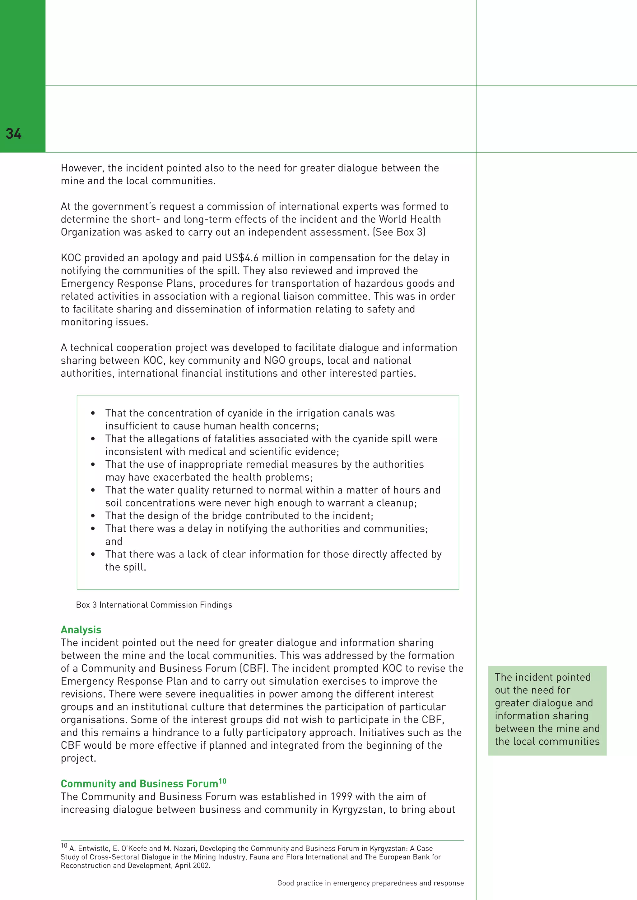 34

     However, the incident pointed also to the need for greater dialogue between the
     mine and the local communities.

     At the government’s request a commission of international experts was formed to
     determine the short- and long-term effects of the incident and the World Health
     Organization was asked to carry out an independent assessment. (See Box 3)

     KOC provided an apology and paid US$4.6 million in compensation for the delay in
     notifying the communities of the spill. They also reviewed and improved the
     Emergency Response Plans, procedures for transportation of hazardous goods and
     related activities in association with a regional liaison committee. This was in order
     to facilitate sharing and dissemination of information relating to safety and
     monitoring issues.

     A technical cooperation project was developed to facilitate dialogue and information
     sharing between KOC, key community and NGO groups, local and national
     authorities, international financial institutions and other interested parties.


             • That the concentration of cyanide in the irrigation canals was
               insufficient to cause human health concerns;
             • That the allegations of fatalities associated with the cyanide spill were
               inconsistent with medical and scientific evidence;
             • That the use of inappropriate remedial measures by the authorities
               may have exacerbated the health problems;
             • That the water quality returned to normal within a matter of hours and
               soil concentrations were never high enough to warrant a cleanup;
             • That the design of the bridge contributed to the incident;
             • That there was a delay in notifying the authorities and communities;
               and
             • That there was a lack of clear information for those directly affected by
               the spill.




     Analysis
     The incident pointed out the need for greater dialogue and information sharing
     between the mine and the local communities. This was addressed by the formation
     of a Community and Business Forum (CBF). The incident prompted KOC to revise the
         Box 3 International Commission Findings




     Emergency Response Plan and to carry out simulation exercises to improve the                                          The incident pointed
     revisions. There were severe inequalities in power among the different interest                                       out the need for
     groups and an institutional culture that determines the participation of particular                                   greater dialogue and
     organisations. Some of the interest groups did not wish to participate in the CBF,                                    information sharing
     and this remains a hindrance to a fully participatory approach. Initiatives such as the                               between the mine and
     CBF would be more effective if planned and integrated from the beginning of the                                       the local communities
     project.

     Community and Business Forum10
     The Community and Business Forum was established in 1999 with the aim of
     increasing dialogue between business and community in Kyrgyzstan, to bring about


     10 A. Entwistle, E. O’Keefe and M. Nazari, Developing the Community and Business Forum in Kyrgyzstan: A Case
     Study of Cross-Sectoral Dialogue in the Mining Industry, Fauna and Flora International and The European Bank for
     Reconstruction and Development, April 2002.

                                                                    Good practice in emergency preparedness and response
 