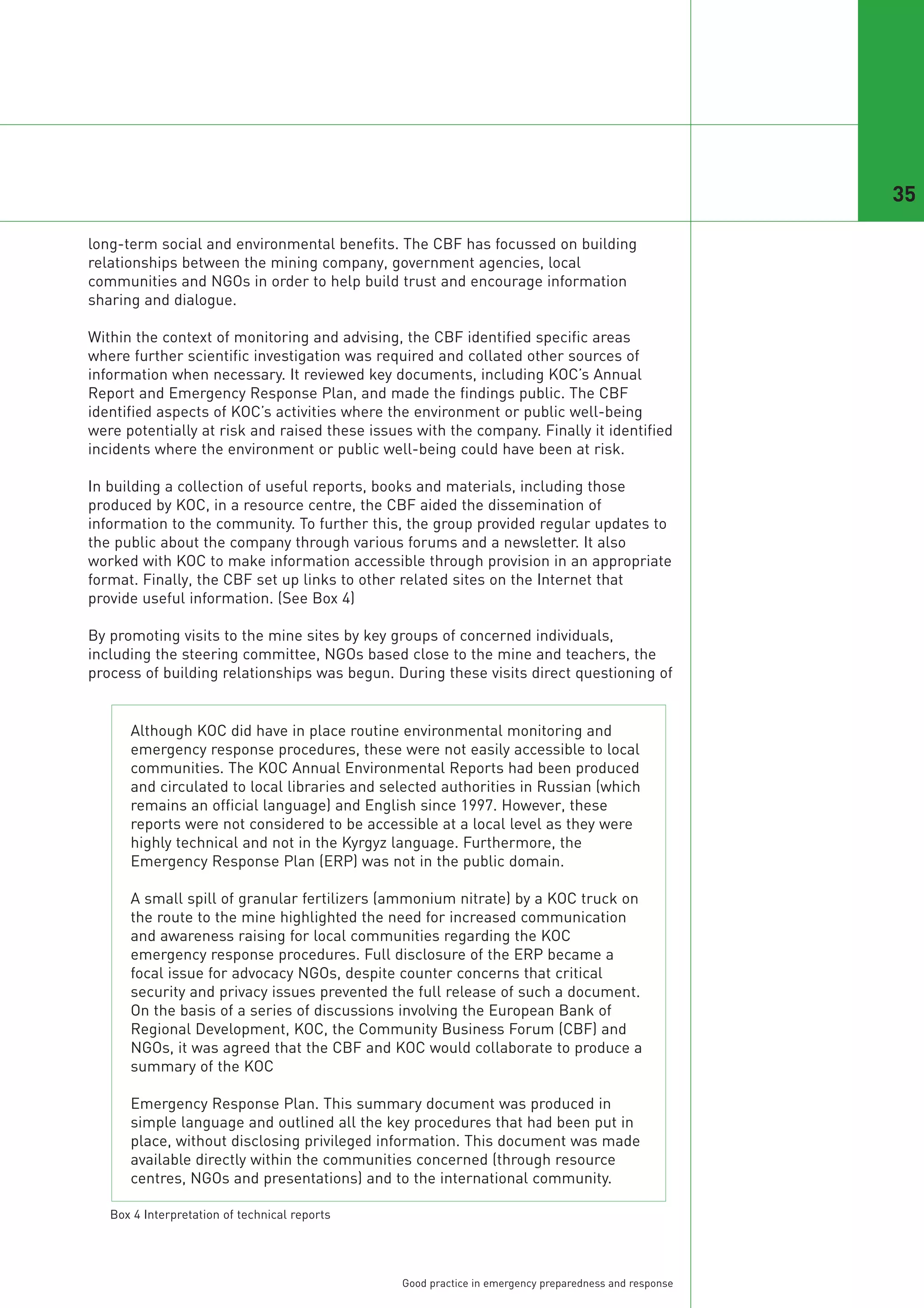 35

long-term social and environmental benefits. The CBF has focussed on building
relationships between the mining company, government agencies, local
communities and NGOs in order to help build trust and encourage information
sharing and dialogue.

Within the context of monitoring and advising, the CBF identified specific areas
where further scientific investigation was required and collated other sources of
information when necessary. It reviewed key documents, including KOC’s Annual
Report and Emergency Response Plan, and made the findings public. The CBF
identified aspects of KOC’s activities where the environment or public well-being
were potentially at risk and raised these issues with the company. Finally it identified
incidents where the environment or public well-being could have been at risk.

In building a collection of useful reports, books and materials, including those
produced by KOC, in a resource centre, the CBF aided the dissemination of
information to the community. To further this, the group provided regular updates to
the public about the company through various forums and a newsletter. It also
worked with KOC to make information accessible through provision in an appropriate
format. Finally, the CBF set up links to other related sites on the Internet that
provide useful information. (See Box 4)

By promoting visits to the mine sites by key groups of concerned individuals,
including the steering committee, NGOs based close to the mine and teachers, the
process of building relationships was begun. During these visits direct questioning of


      Although KOC did have in place routine environmental monitoring and
      emergency response procedures, these were not easily accessible to local
      communities. The KOC Annual Environmental Reports had been produced
      and circulated to local libraries and selected authorities in Russian (which
      remains an official language) and English since 1997. However, these
      reports were not considered to be accessible at a local level as they were
      highly technical and not in the Kyrgyz language. Furthermore, the
      Emergency Response Plan (ERP) was not in the public domain.

      A small spill of granular fertilizers (ammonium nitrate) by a KOC truck on
      the route to the mine highlighted the need for increased communication
      and awareness raising for local communities regarding the KOC
      emergency response procedures. Full disclosure of the ERP became a
      focal issue for advocacy NGOs, despite counter concerns that critical
      security and privacy issues prevented the full release of such a document.
      On the basis of a series of discussions involving the European Bank of
      Regional Development, KOC, the Community Business Forum (CBF) and
      NGOs, it was agreed that the CBF and KOC would collaborate to produce a
      summary of the KOC

      Emergency Response Plan. This summary document was produced in
      simple language and outlined all the key procedures that had been put in
      place, without disclosing privileged information. This document was made
      available directly within the communities concerned (through resource
      centres, NGOs and presentations) and to the international community.

   Box 4 Interpretation of technical reports




                                               Good practice in emergency preparedness and response
 