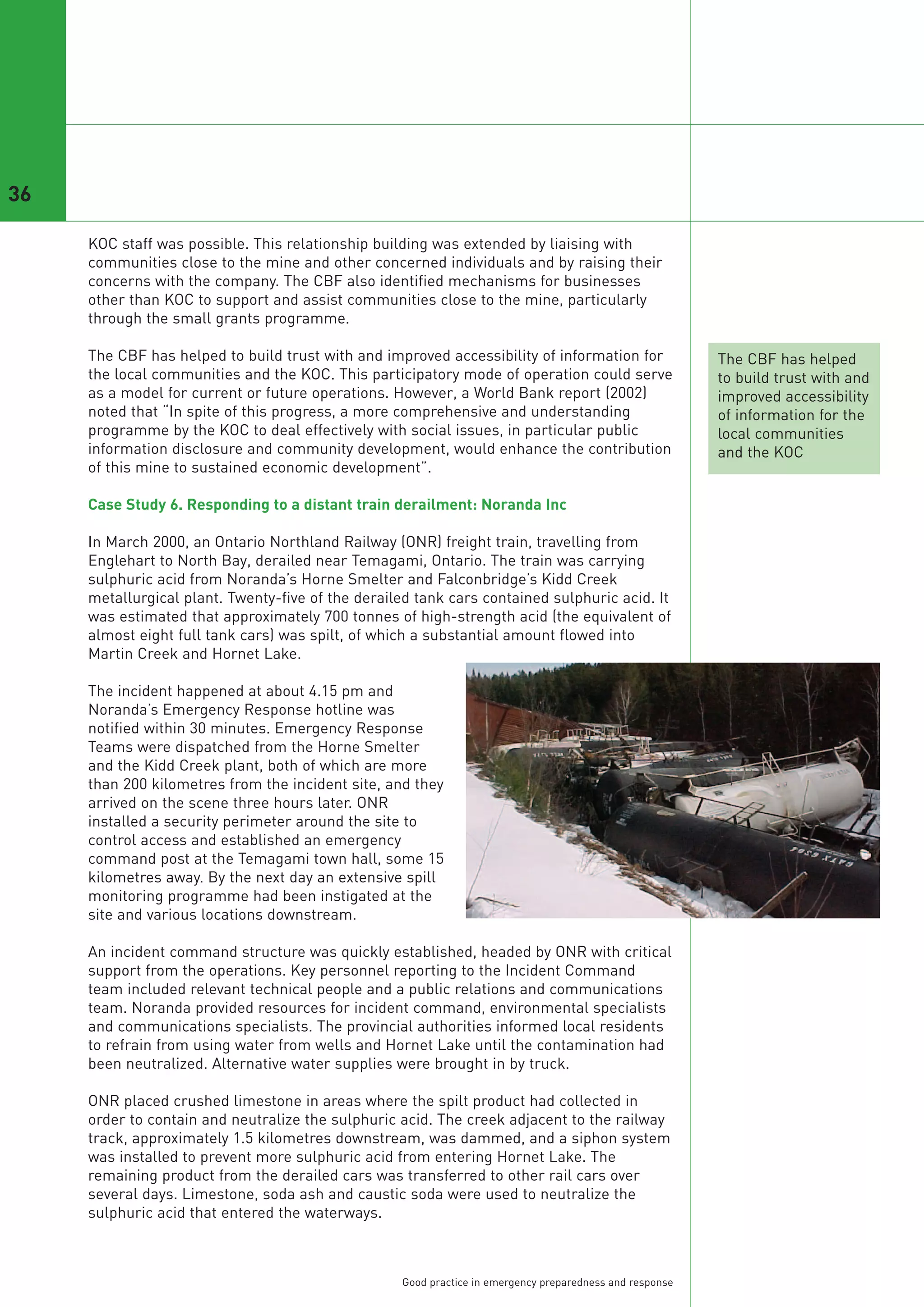36

     KOC staff was possible. This relationship building was extended by liaising with
     communities close to the mine and other concerned individuals and by raising their
     concerns with the company. The CBF also identified mechanisms for businesses
     other than KOC to support and assist communities close to the mine, particularly
     through the small grants programme.

     The CBF has helped to build trust with and improved accessibility of information for                 The CBF has helped
     the local communities and the KOC. This participatory mode of operation could serve                  to build trust with and
     as a model for current or future operations. However, a World Bank report (2002)                     improved accessibility
     noted that “In spite of this progress, a more comprehensive and understanding                        of information for the
     programme by the KOC to deal effectively with social issues, in particular public                    local communities
     information disclosure and community development, would enhance the contribution                     and the KOC
     of this mine to sustained economic development”.

     Case Study 6. Responding to a distant train derailment: Noranda Inc

     In March 2000, an Ontario Northland Railway (ONR) freight train, travelling from
     Englehart to North Bay, derailed near Temagami, Ontario. The train was carrying
     sulphuric acid from Noranda’s Horne Smelter and Falconbridge’s Kidd Creek
     metallurgical plant. Twenty-five of the derailed tank cars contained sulphuric acid. It
     was estimated that approximately 700 tonnes of high-strength acid (the equivalent of
     almost eight full tank cars) was spilt, of which a substantial amount flowed into
     Martin Creek and Hornet Lake.

     The incident happened at about 4.15 pm and
     Noranda’s Emergency Response hotline was
     notified within 30 minutes. Emergency Response
     Teams were dispatched from the Horne Smelter
     and the Kidd Creek plant, both of which are more
     than 200 kilometres from the incident site, and they
     arrived on the scene three hours later. ONR
     installed a security perimeter around the site to
     control access and established an emergency
     command post at the Temagami town hall, some 15
     kilometres away. By the next day an extensive spill
     monitoring programme had been instigated at the
     site and various locations downstream.

     An incident command structure was quickly established, headed by ONR with critical
     support from the operations. Key personnel reporting to the Incident Command
     team included relevant technical people and a public relations and communications
     team. Noranda provided resources for incident command, environmental specialists
     and communications specialists. The provincial authorities informed local residents
     to refrain from using water from wells and Hornet Lake until the contamination had
     been neutralized. Alternative water supplies were brought in by truck.

     ONR placed crushed limestone in areas where the spilt product had collected in
     order to contain and neutralize the sulphuric acid. The creek adjacent to the railway
     track, approximately 1.5 kilometres downstream, was dammed, and a siphon system
     was installed to prevent more sulphuric acid from entering Hornet Lake. The
     remaining product from the derailed cars was transferred to other rail cars over
     several days. Limestone, soda ash and caustic soda were used to neutralize the
     sulphuric acid that entered the waterways.



                                                   Good practice in emergency preparedness and response
 