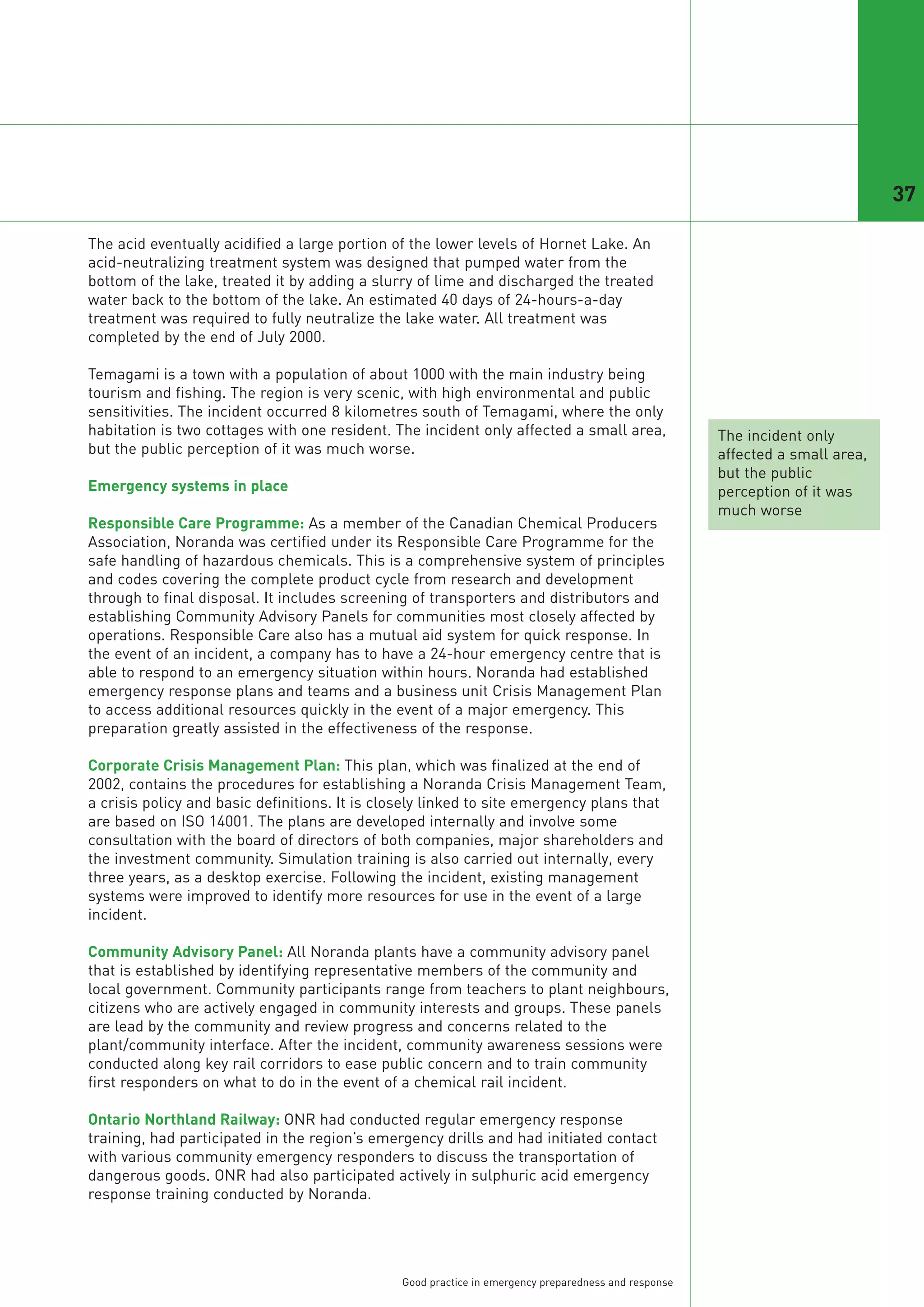 37

The acid eventually acidified a large portion of the lower levels of Hornet Lake. An
acid-neutralizing treatment system was designed that pumped water from the
bottom of the lake, treated it by adding a slurry of lime and discharged the treated
water back to the bottom of the lake. An estimated 40 days of 24-hours-a-day
treatment was required to fully neutralize the lake water. All treatment was
completed by the end of July 2000.

Temagami is a town with a population of about 1000 with the main industry being
tourism and fishing. The region is very scenic, with high environmental and public
sensitivities. The incident occurred 8 kilometres south of Temagami, where the only
habitation is two cottages with one resident. The incident only affected a small area,                The incident only
but the public perception of it was much worse.                                                       affected a small area,
                                                                                                      but the public
Emergency systems in place                                                                            perception of it was
                                                                                                      much worse
Responsible Care Programme: As a member of the Canadian Chemical Producers
Association, Noranda was certified under its Responsible Care Programme for the
safe handling of hazardous chemicals. This is a comprehensive system of principles
and codes covering the complete product cycle from research and development
through to final disposal. It includes screening of transporters and distributors and
establishing Community Advisory Panels for communities most closely affected by
operations. Responsible Care also has a mutual aid system for quick response. In
the event of an incident, a company has to have a 24-hour emergency centre that is
able to respond to an emergency situation within hours. Noranda had established
emergency response plans and teams and a business unit Crisis Management Plan
to access additional resources quickly in the event of a major emergency. This
preparation greatly assisted in the effectiveness of the response.

Corporate Crisis Management Plan: This plan, which was finalized at the end of
2002, contains the procedures for establishing a Noranda Crisis Management Team,
a crisis policy and basic definitions. It is closely linked to site emergency plans that
are based on ISO 14001. The plans are developed internally and involve some
consultation with the board of directors of both companies, major shareholders and
the investment community. Simulation training is also carried out internally, every
three years, as a desktop exercise. Following the incident, existing management
systems were improved to identify more resources for use in the event of a large
incident.

Community Advisory Panel: All Noranda plants have a community advisory panel
that is established by identifying representative members of the community and
local government. Community participants range from teachers to plant neighbours,
citizens who are actively engaged in community interests and groups. These panels
are lead by the community and review progress and concerns related to the
plant/community interface. After the incident, community awareness sessions were
conducted along key rail corridors to ease public concern and to train community
first responders on what to do in the event of a chemical rail incident.

Ontario Northland Railway: ONR had conducted regular emergency response
training, had participated in the region’s emergency drills and had initiated contact
with various community emergency responders to discuss the transportation of
dangerous goods. ONR had also participated actively in sulphuric acid emergency
response training conducted by Noranda.




                                               Good practice in emergency preparedness and response
 