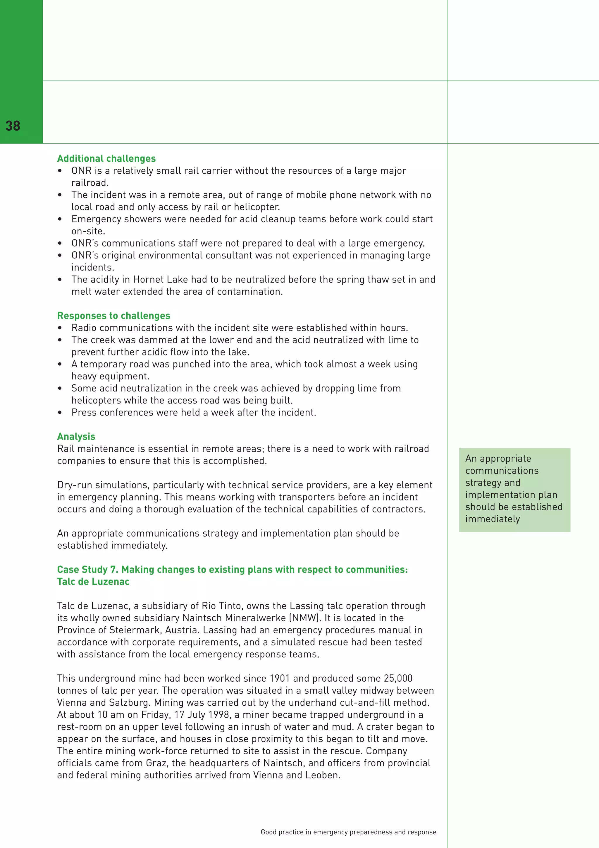 38

     Additional challenges
     • ONR is a relatively small rail carrier without the resources of a large major
       railroad.
     • The incident was in a remote area, out of range of mobile phone network with no
       local road and only access by rail or helicopter.
     • Emergency showers were needed for acid cleanup teams before work could start
       on-site.
     • ONR’s communications staff were not prepared to deal with a large emergency.
     • ONR’s original environmental consultant was not experienced in managing large
       incidents.
     • The acidity in Hornet Lake had to be neutralized before the spring thaw set in and
       melt water extended the area of contamination.

     Responses to challenges
     • Radio communications with the incident site were established within hours.
     • The creek was dammed at the lower end and the acid neutralized with lime to
       prevent further acidic flow into the lake.
     • A temporary road was punched into the area, which took almost a week using
       heavy equipment.
     • Some acid neutralization in the creek was achieved by dropping lime from
       helicopters while the access road was being built.
     • Press conferences were held a week after the incident.

     Analysis
     Rail maintenance is essential in remote areas; there is a need to work with railroad
     companies to ensure that this is accomplished.                                                       An appropriate
                                                                                                          communications
     Dry-run simulations, particularly with technical service providers, are a key element                strategy and
     in emergency planning. This means working with transporters before an incident                       implementation plan
     occurs and doing a thorough evaluation of the technical capabilities of contractors.                 should be established
                                                                                                          immediately
     An appropriate communications strategy and implementation plan should be
     established immediately.

     Case Study 7. Making changes to existing plans with respect to communities:
     Talc de Luzenac

     Talc de Luzenac, a subsidiary of Rio Tinto, owns the Lassing talc operation through
     its wholly owned subsidiary Naintsch Mineralwerke (NMW). It is located in the
     Province of Steiermark, Austria. Lassing had an emergency procedures manual in
     accordance with corporate requirements, and a simulated rescue had been tested
     with assistance from the local emergency response teams.

     This underground mine had been worked since 1901 and produced some 25,000
     tonnes of talc per year. The operation was situated in a small valley midway between
     Vienna and Salzburg. Mining was carried out by the underhand cut-and-fill method.
     At about 10 am on Friday, 17 July 1998, a miner became trapped underground in a
     rest-room on an upper level following an inrush of water and mud. A crater began to
     appear on the surface, and houses in close proximity to this began to tilt and move.
     The entire mining work-force returned to site to assist in the rescue. Company
     officials came from Graz, the headquarters of Naintsch, and officers from provincial
     and federal mining authorities arrived from Vienna and Leoben.




                                                   Good practice in emergency preparedness and response
 