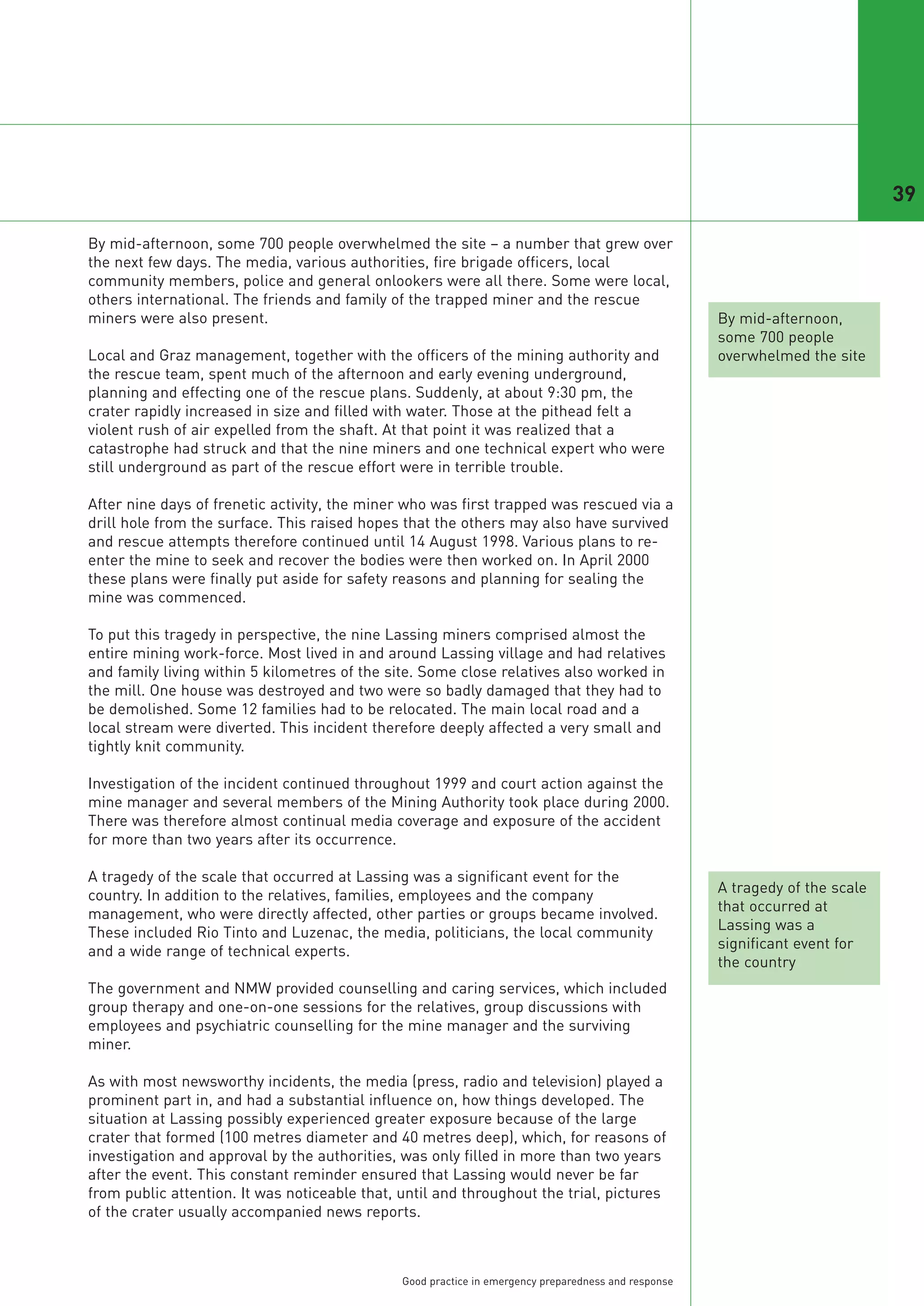 39

By mid-afternoon, some 700 people overwhelmed the site – a number that grew over
the next few days. The media, various authorities, fire brigade officers, local
community members, police and general onlookers were all there. Some were local,
others international. The friends and family of the trapped miner and the rescue
miners were also present.                                                                             By mid-afternoon,
                                                                                                      some 700 people
Local and Graz management, together with the officers of the mining authority and                     overwhelmed the site
the rescue team, spent much of the afternoon and early evening underground,
planning and effecting one of the rescue plans. Suddenly, at about 9:30 pm, the
crater rapidly increased in size and filled with water. Those at the pithead felt a
violent rush of air expelled from the shaft. At that point it was realized that a
catastrophe had struck and that the nine miners and one technical expert who were
still underground as part of the rescue effort were in terrible trouble.

After nine days of frenetic activity, the miner who was first trapped was rescued via a
drill hole from the surface. This raised hopes that the others may also have survived
and rescue attempts therefore continued until 14 August 1998. Various plans to re-
enter the mine to seek and recover the bodies were then worked on. In April 2000
these plans were finally put aside for safety reasons and planning for sealing the
mine was commenced.

To put this tragedy in perspective, the nine Lassing miners comprised almost the
entire mining work-force. Most lived in and around Lassing village and had relatives
and family living within 5 kilometres of the site. Some close relatives also worked in
the mill. One house was destroyed and two were so badly damaged that they had to
be demolished. Some 12 families had to be relocated. The main local road and a
local stream were diverted. This incident therefore deeply affected a very small and
tightly knit community.

Investigation of the incident continued throughout 1999 and court action against the
mine manager and several members of the Mining Authority took place during 2000.
There was therefore almost continual media coverage and exposure of the accident
for more than two years after its occurrence.

A tragedy of the scale that occurred at Lassing was a significant event for the
country. In addition to the relatives, families, employees and the company                            A tragedy of the scale
management, who were directly affected, other parties or groups became involved.                      that occurred at
These included Rio Tinto and Luzenac, the media, politicians, the local community                     Lassing was a
and a wide range of technical experts.                                                                significant event for
                                                                                                      the country
The government and NMW provided counselling and caring services, which included
group therapy and one-on-one sessions for the relatives, group discussions with
employees and psychiatric counselling for the mine manager and the surviving
miner.

As with most newsworthy incidents, the media (press, radio and television) played a
prominent part in, and had a substantial influence on, how things developed. The
situation at Lassing possibly experienced greater exposure because of the large
crater that formed (100 metres diameter and 40 metres deep), which, for reasons of
investigation and approval by the authorities, was only filled in more than two years
after the event. This constant reminder ensured that Lassing would never be far
from public attention. It was noticeable that, until and throughout the trial, pictures
of the crater usually accompanied news reports.



                                               Good practice in emergency preparedness and response
 