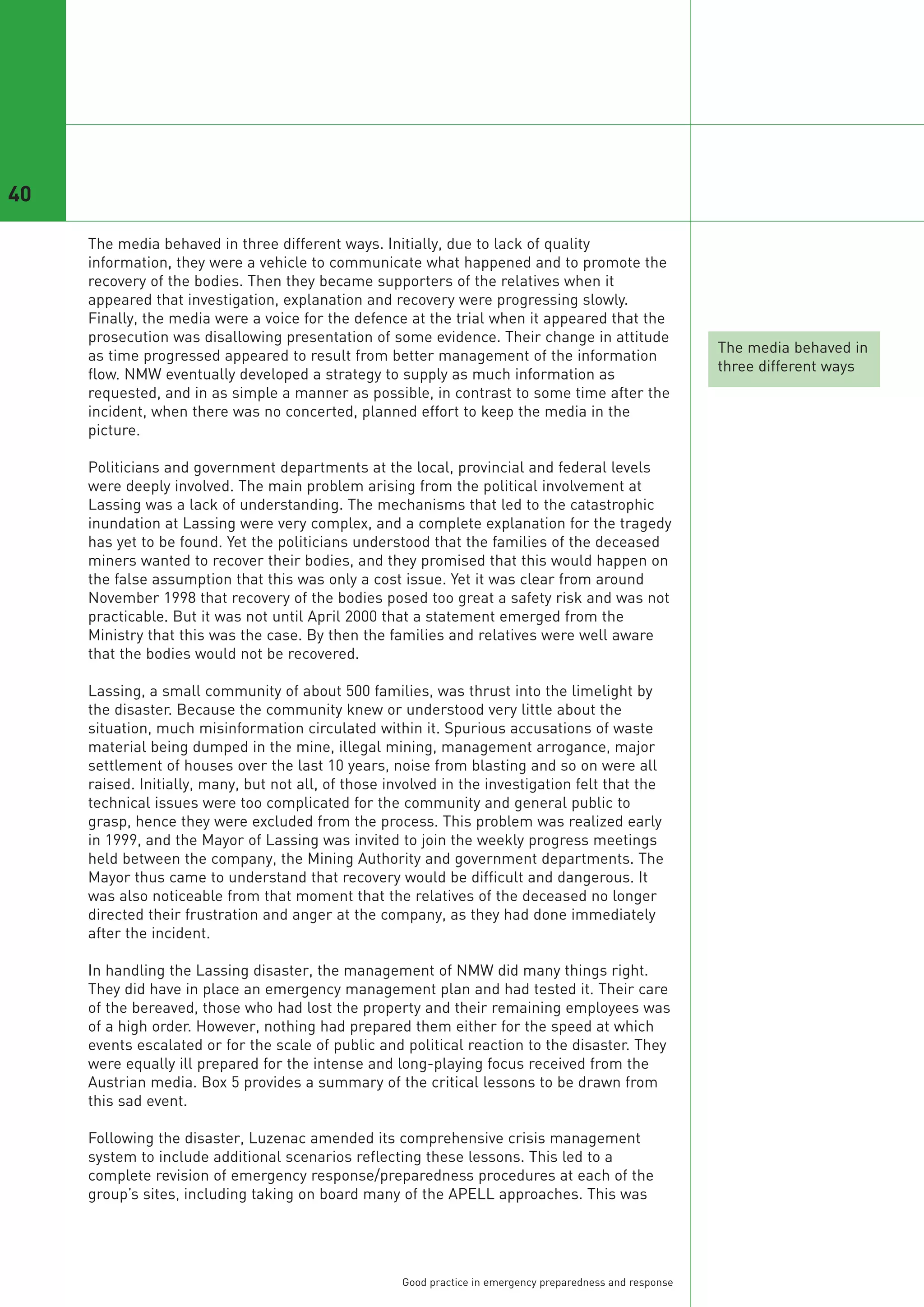 40

     The media behaved in three different ways. Initially, due to lack of quality
     information, they were a vehicle to communicate what happened and to promote the
     recovery of the bodies. Then they became supporters of the relatives when it
     appeared that investigation, explanation and recovery were progressing slowly.
     Finally, the media were a voice for the defence at the trial when it appeared that the
     prosecution was disallowing presentation of some evidence. Their change in attitude
                                                                                                             The media behaved in
     as time progressed appeared to result from better management of the information
                                                                                                             three different ways
     flow. NMW eventually developed a strategy to supply as much information as
     requested, and in as simple a manner as possible, in contrast to some time after the
     incident, when there was no concerted, planned effort to keep the media in the
     picture.

     Politicians and government departments at the local, provincial and federal levels
     were deeply involved. The main problem arising from the political involvement at
     Lassing was a lack of understanding. The mechanisms that led to the catastrophic
     inundation at Lassing were very complex, and a complete explanation for the tragedy
     has yet to be found. Yet the politicians understood that the families of the deceased
     miners wanted to recover their bodies, and they promised that this would happen on
     the false assumption that this was only a cost issue. Yet it was clear from around
     November 1998 that recovery of the bodies posed too great a safety risk and was not
     practicable. But it was not until April 2000 that a statement emerged from the
     Ministry that this was the case. By then the families and relatives were well aware
     that the bodies would not be recovered.

     Lassing, a small community of about 500 families, was thrust into the limelight by
     the disaster. Because the community knew or understood very little about the
     situation, much misinformation circulated within it. Spurious accusations of waste
     material being dumped in the mine, illegal mining, management arrogance, major
     settlement of houses over the last 10 years, noise from blasting and so on were all
     raised. Initially, many, but not all, of those involved in the investigation felt that the
     technical issues were too complicated for the community and general public to
     grasp, hence they were excluded from the process. This problem was realized early
     in 1999, and the Mayor of Lassing was invited to join the weekly progress meetings
     held between the company, the Mining Authority and government departments. The
     Mayor thus came to understand that recovery would be difficult and dangerous. It
     was also noticeable from that moment that the relatives of the deceased no longer
     directed their frustration and anger at the company, as they had done immediately
     after the incident.

     In handling the Lassing disaster, the management of NMW did many things right.
     They did have in place an emergency management plan and had tested it. Their care
     of the bereaved, those who had lost the property and their remaining employees was
     of a high order. However, nothing had prepared them either for the speed at which
     events escalated or for the scale of public and political reaction to the disaster. They
     were equally ill prepared for the intense and long-playing focus received from the
     Austrian media. Box 5 provides a summary of the critical lessons to be drawn from
     this sad event.

     Following the disaster, Luzenac amended its comprehensive crisis management
     system to include additional scenarios reflecting these lessons. This led to a
     complete revision of emergency response/preparedness procedures at each of the
     group’s sites, including taking on board many of the APELL approaches. This was




                                                      Good practice in emergency preparedness and response
 