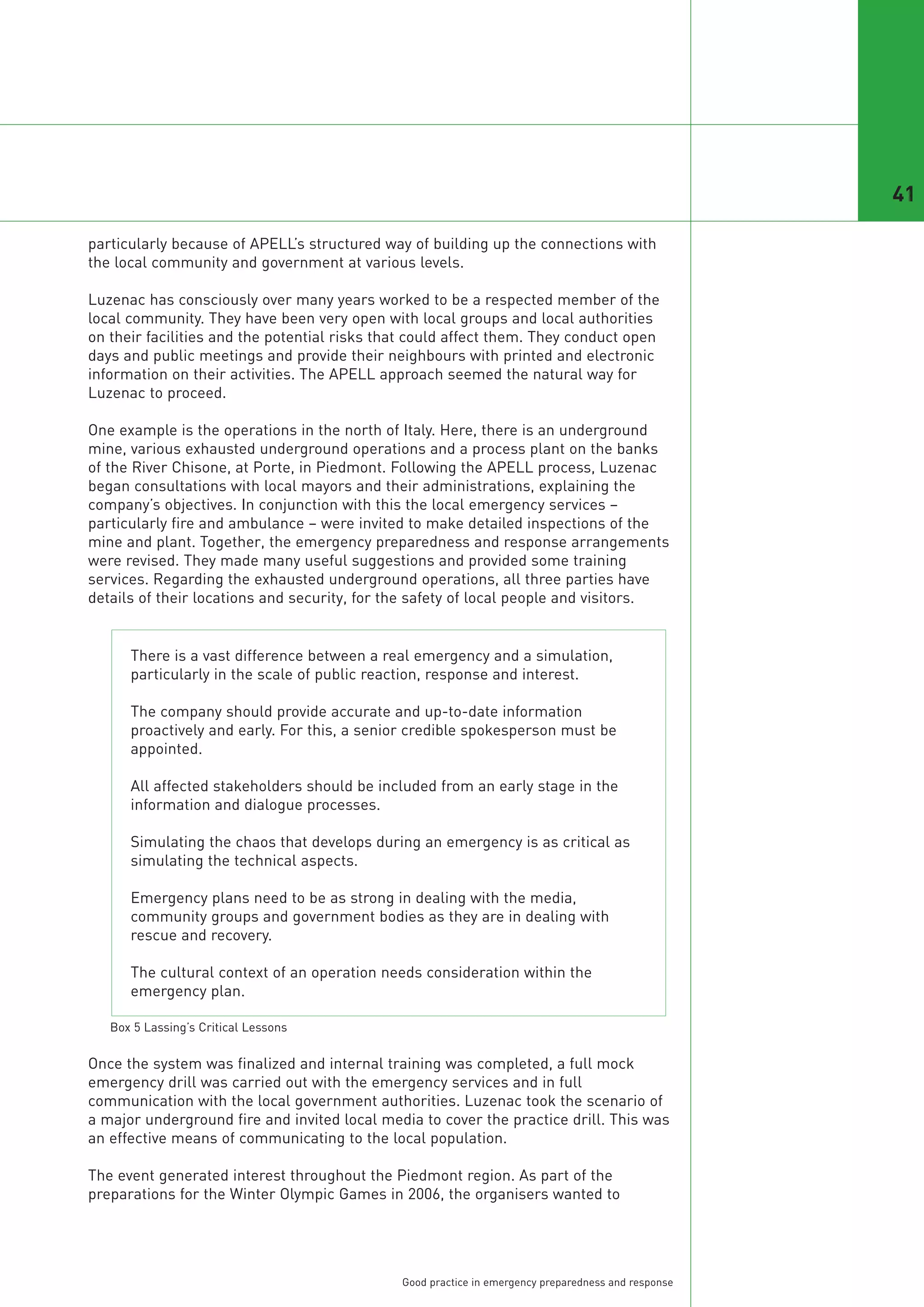 41

particularly because of APELL’s structured way of building up the connections with
the local community and government at various levels.

Luzenac has consciously over many years worked to be a respected member of the
local community. They have been very open with local groups and local authorities
on their facilities and the potential risks that could affect them. They conduct open
days and public meetings and provide their neighbours with printed and electronic
information on their activities. The APELL approach seemed the natural way for
Luzenac to proceed.

One example is the operations in the north of Italy. Here, there is an underground
mine, various exhausted underground operations and a process plant on the banks
of the River Chisone, at Porte, in Piedmont. Following the APELL process, Luzenac
began consultations with local mayors and their administrations, explaining the
company’s objectives. In conjunction with this the local emergency services –
particularly fire and ambulance – were invited to make detailed inspections of the
mine and plant. Together, the emergency preparedness and response arrangements
were revised. They made many useful suggestions and provided some training
services. Regarding the exhausted underground operations, all three parties have
details of their locations and security, for the safety of local people and visitors.


      There is a vast difference between a real emergency and a simulation,
      particularly in the scale of public reaction, response and interest.

      The company should provide accurate and up-to-date information
      proactively and early. For this, a senior credible spokesperson must be
      appointed.

      All affected stakeholders should be included from an early stage in the
      information and dialogue processes.

      Simulating the chaos that develops during an emergency is as critical as
      simulating the technical aspects.

      Emergency plans need to be as strong in dealing with the media,
      community groups and government bodies as they are in dealing with
      rescue and recovery.

      The cultural context of an operation needs consideration within the
      emergency plan.



Once the system was finalized and internal training was completed, a full mock
emergency drill was carried out with the emergency services and in full
communication with the local government authorities. Luzenac took the scenario of
a major underground fire and invited local media to cover the practice drill. This was
   Box 5 Lassing’s Critical Lessons




an effective means of communicating to the local population.

The event generated interest throughout the Piedmont region. As part of the
preparations for the Winter Olympic Games in 2006, the organisers wanted to




                                              Good practice in emergency preparedness and response
 