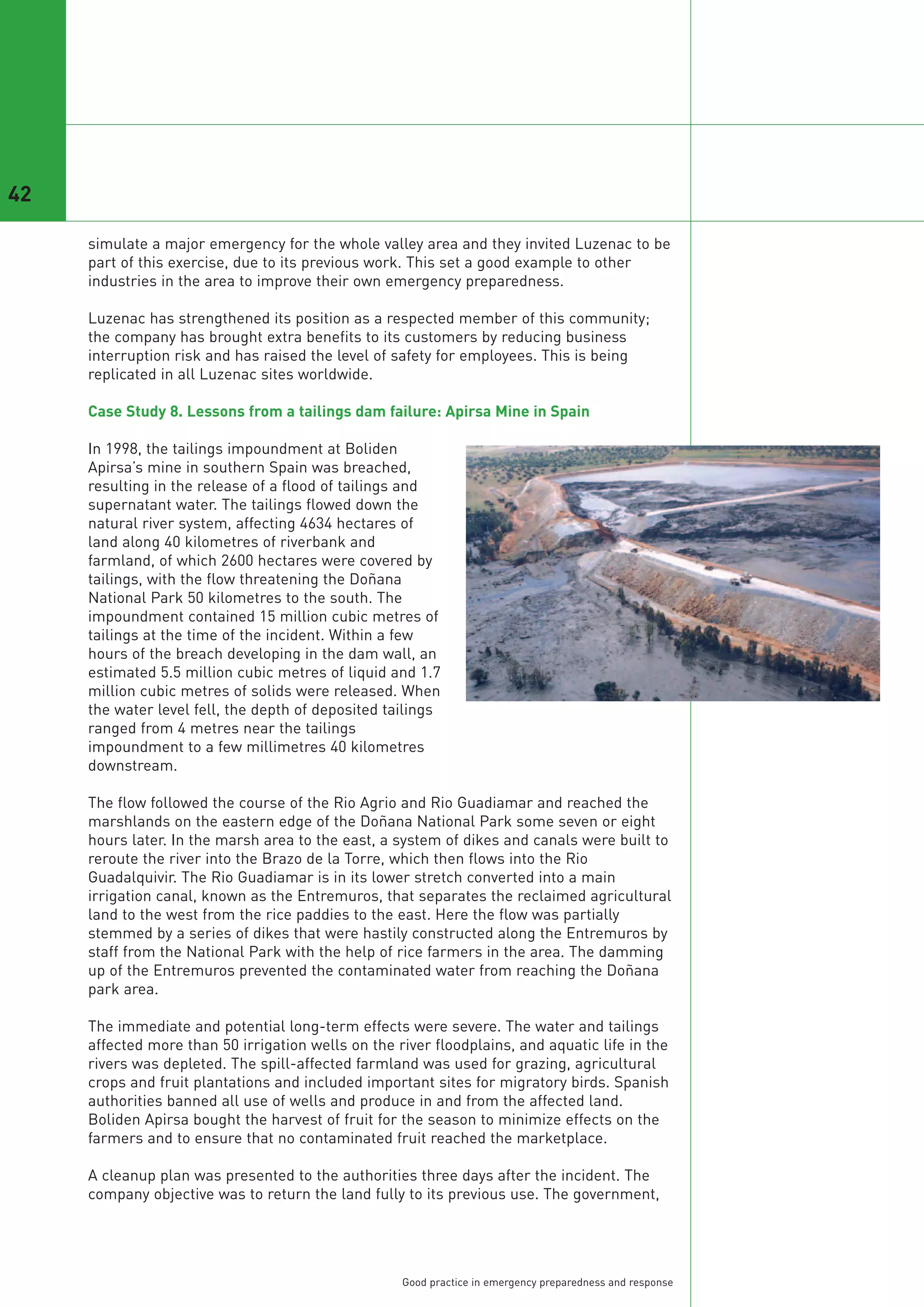 42

     simulate a major emergency for the whole valley area and they invited Luzenac to be
     part of this exercise, due to its previous work. This set a good example to other
     industries in the area to improve their own emergency preparedness.

     Luzenac has strengthened its position as a respected member of this community;
     the company has brought extra benefits to its customers by reducing business
     interruption risk and has raised the level of safety for employees. This is being
     replicated in all Luzenac sites worldwide.

     Case Study 8. Lessons from a tailings dam failure: Apirsa Mine in Spain

     In 1998, the tailings impoundment at Boliden
     Apirsa’s mine in southern Spain was breached,
     resulting in the release of a flood of tailings and
     supernatant water. The tailings flowed down the
     natural river system, affecting 4634 hectares of
     land along 40 kilometres of riverbank and
     farmland, of which 2600 hectares were covered by
     tailings, with the flow threatening the Doñana
     National Park 50 kilometres to the south. The
     impoundment contained 15 million cubic metres of
     tailings at the time of the incident. Within a few
     hours of the breach developing in the dam wall, an
     estimated 5.5 million cubic metres of liquid and 1.7
     million cubic metres of solids were released. When
     the water level fell, the depth of deposited tailings
     ranged from 4 metres near the tailings
     impoundment to a few millimetres 40 kilometres
     downstream.

     The flow followed the course of the Rio Agrio and Rio Guadiamar and reached the
     marshlands on the eastern edge of the Doñana National Park some seven or eight
     hours later. In the marsh area to the east, a system of dikes and canals were built to
     reroute the river into the Brazo de la Torre, which then flows into the Rio
     Guadalquivir. The Rio Guadiamar is in its lower stretch converted into a main
     irrigation canal, known as the Entremuros, that separates the reclaimed agricultural
     land to the west from the rice paddies to the east. Here the flow was partially
     stemmed by a series of dikes that were hastily constructed along the Entremuros by
     staff from the National Park with the help of rice farmers in the area. The damming
     up of the Entremuros prevented the contaminated water from reaching the Doñana
     park area.

     The immediate and potential long-term effects were severe. The water and tailings
     affected more than 50 irrigation wells on the river floodplains, and aquatic life in the
     rivers was depleted. The spill-affected farmland was used for grazing, agricultural
     crops and fruit plantations and included important sites for migratory birds. Spanish
     authorities banned all use of wells and produce in and from the affected land.
     Boliden Apirsa bought the harvest of fruit for the season to minimize effects on the
     farmers and to ensure that no contaminated fruit reached the marketplace.

     A cleanup plan was presented to the authorities three days after the incident. The
     company objective was to return the land fully to its previous use. The government,




                                                    Good practice in emergency preparedness and response
 