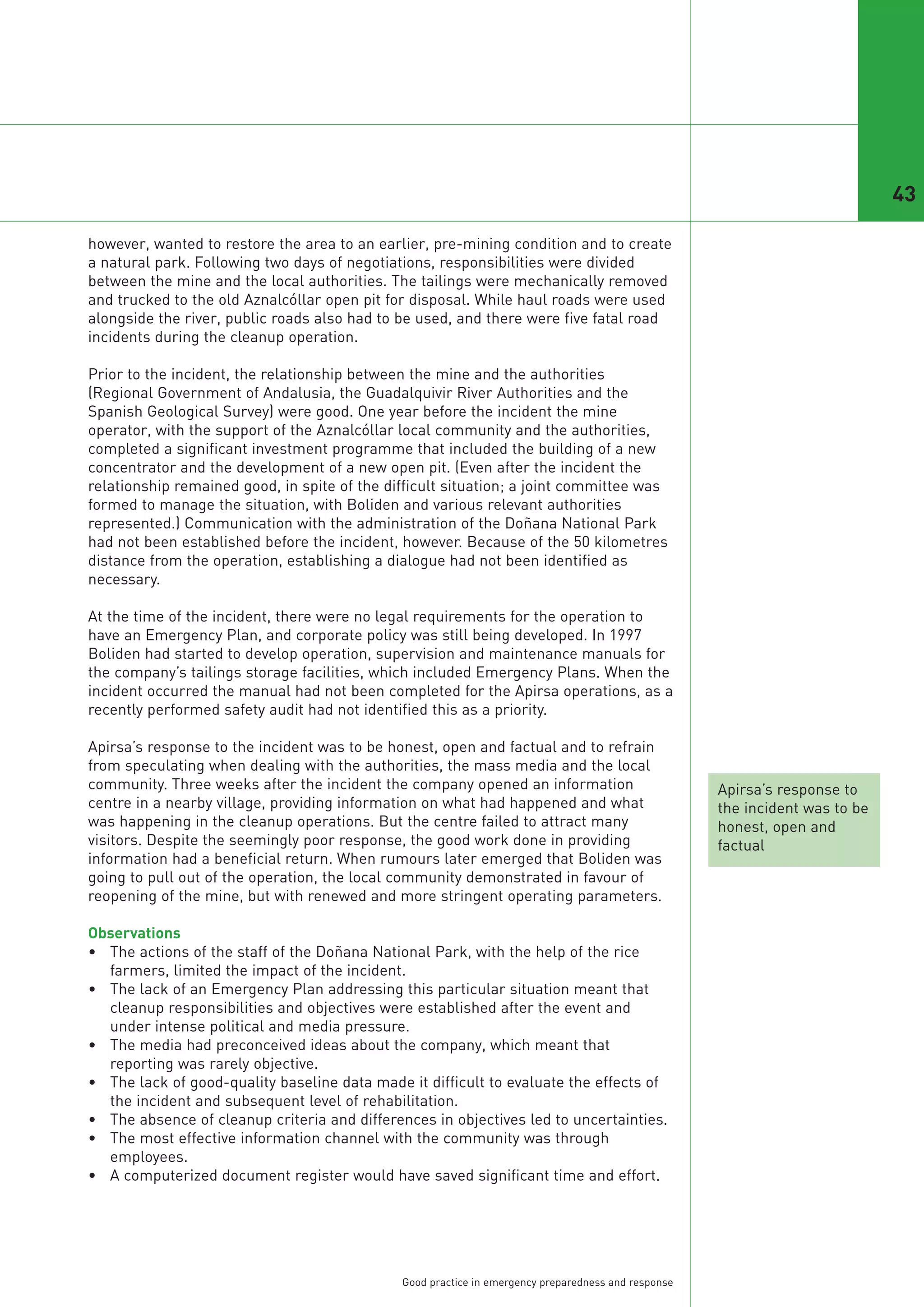 43

however, wanted to restore the area to an earlier, pre-mining condition and to create
a natural park. Following two days of negotiations, responsibilities were divided
between the mine and the local authorities. The tailings were mechanically removed
and trucked to the old Aznalcóllar open pit for disposal. While haul roads were used
alongside the river, public roads also had to be used, and there were five fatal road
incidents during the cleanup operation.

Prior to the incident, the relationship between the mine and the authorities
(Regional Government of Andalusia, the Guadalquivir River Authorities and the
Spanish Geological Survey) were good. One year before the incident the mine
operator, with the support of the Aznalcóllar local community and the authorities,
completed a significant investment programme that included the building of a new
concentrator and the development of a new open pit. (Even after the incident the
relationship remained good, in spite of the difficult situation; a joint committee was
formed to manage the situation, with Boliden and various relevant authorities
represented.) Communication with the administration of the Doñana National Park
had not been established before the incident, however. Because of the 50 kilometres
distance from the operation, establishing a dialogue had not been identified as
necessary.

At the time of the incident, there were no legal requirements for the operation to
have an Emergency Plan, and corporate policy was still being developed. In 1997
Boliden had started to develop operation, supervision and maintenance manuals for
the company’s tailings storage facilities, which included Emergency Plans. When the
incident occurred the manual had not been completed for the Apirsa operations, as a
recently performed safety audit had not identified this as a priority.

Apirsa’s response to the incident was to be honest, open and factual and to refrain
from speculating when dealing with the authorities, the mass media and the local
community. Three weeks after the incident the company opened an information                          Apirsa’s response to
centre in a nearby village, providing information on what had happened and what                      the incident was to be
was happening in the cleanup operations. But the centre failed to attract many                       honest, open and
visitors. Despite the seemingly poor response, the good work done in providing                       factual
information had a beneficial return. When rumours later emerged that Boliden was
going to pull out of the operation, the local community demonstrated in favour of
reopening of the mine, but with renewed and more stringent operating parameters.

Observations
• The actions of the staff of the Doñana National Park, with the help of the rice
  farmers, limited the impact of the incident.
• The lack of an Emergency Plan addressing this particular situation meant that
  cleanup responsibilities and objectives were established after the event and
  under intense political and media pressure.
• The media had preconceived ideas about the company, which meant that
  reporting was rarely objective.
• The lack of good-quality baseline data made it difficult to evaluate the effects of
  the incident and subsequent level of rehabilitation.
• The absence of cleanup criteria and differences in objectives led to uncertainties.
• The most effective information channel with the community was through
  employees.
• A computerized document register would have saved significant time and effort.




                                              Good practice in emergency preparedness and response
 
