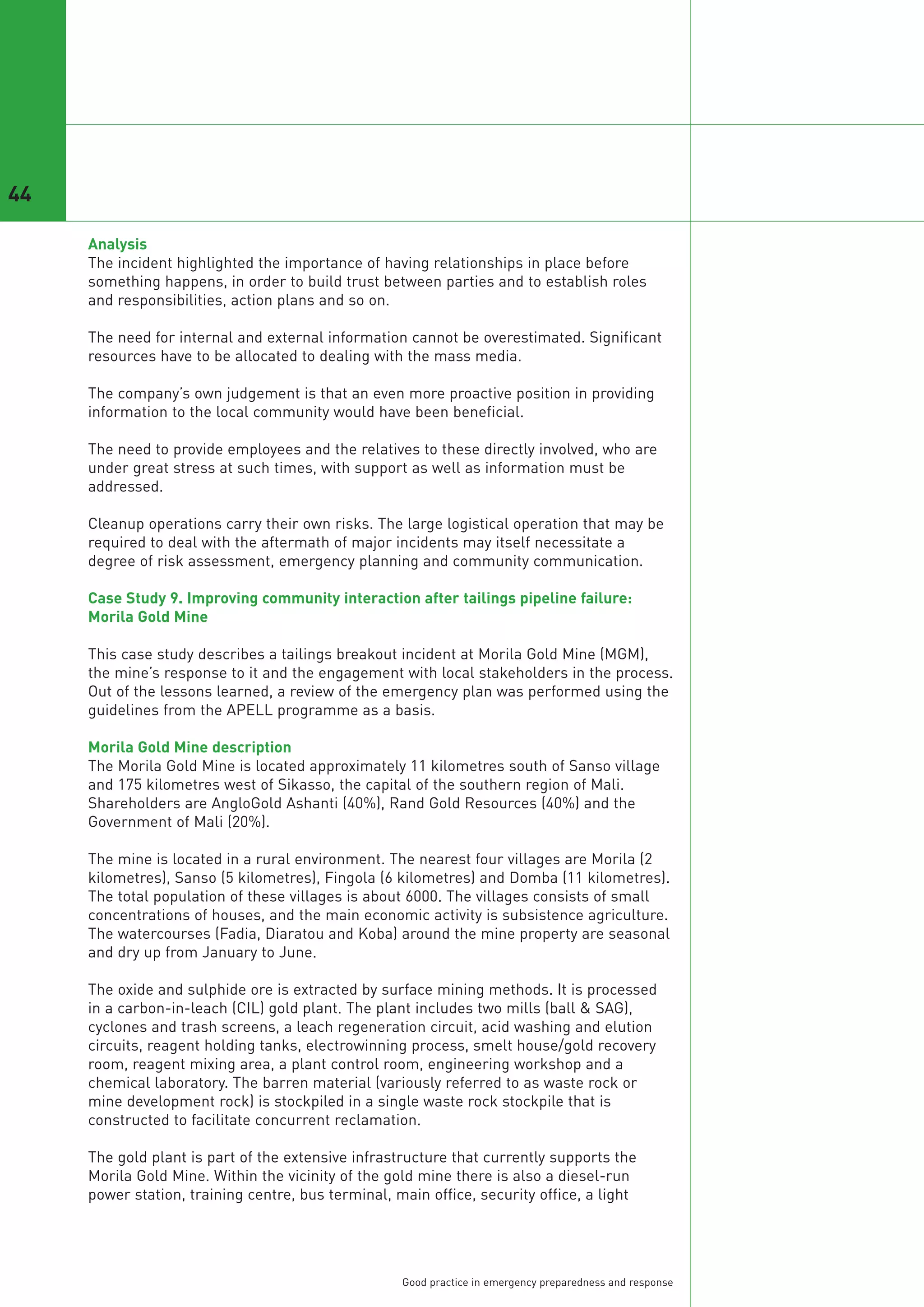 44

     Analysis
     The incident highlighted the importance of having relationships in place before
     something happens, in order to build trust between parties and to establish roles
     and responsibilities, action plans and so on.

     The need for internal and external information cannot be overestimated. Significant
     resources have to be allocated to dealing with the mass media.

     The company’s own judgement is that an even more proactive position in providing
     information to the local community would have been beneficial.

     The need to provide employees and the relatives to these directly involved, who are
     under great stress at such times, with support as well as information must be
     addressed.

     Cleanup operations carry their own risks. The large logistical operation that may be
     required to deal with the aftermath of major incidents may itself necessitate a
     degree of risk assessment, emergency planning and community communication.

     Case Study 9. Improving community interaction after tailings pipeline failure:
     Morila Gold Mine

     This case study describes a tailings breakout incident at Morila Gold Mine (MGM),
     the mine’s response to it and the engagement with local stakeholders in the process.
     Out of the lessons learned, a review of the emergency plan was performed using the
     guidelines from the APELL programme as a basis.

     Morila Gold Mine description
     The Morila Gold Mine is located approximately 11 kilometres south of Sanso village
     and 175 kilometres west of Sikasso, the capital of the southern region of Mali.
     Shareholders are AngloGold Ashanti (40%), Rand Gold Resources (40%) and the
     Government of Mali (20%).

     The mine is located in a rural environment. The nearest four villages are Morila (2
     kilometres), Sanso (5 kilometres), Fingola (6 kilometres) and Domba (11 kilometres).
     The total population of these villages is about 6000. The villages consists of small
     concentrations of houses, and the main economic activity is subsistence agriculture.
     The watercourses (Fadia, Diaratou and Koba) around the mine property are seasonal
     and dry up from January to June.

     The oxide and sulphide ore is extracted by surface mining methods. It is processed
     in a carbon-in-leach (CIL) gold plant. The plant includes two mills (ball & SAG),
     cyclones and trash screens, a leach regeneration circuit, acid washing and elution
     circuits, reagent holding tanks, electrowinning process, smelt house/gold recovery
     room, reagent mixing area, a plant control room, engineering workshop and a
     chemical laboratory. The barren material (variously referred to as waste rock or
     mine development rock) is stockpiled in a single waste rock stockpile that is
     constructed to facilitate concurrent reclamation.

     The gold plant is part of the extensive infrastructure that currently supports the
     Morila Gold Mine. Within the vicinity of the gold mine there is also a diesel-run
     power station, training centre, bus terminal, main office, security office, a light




                                                    Good practice in emergency preparedness and response
 