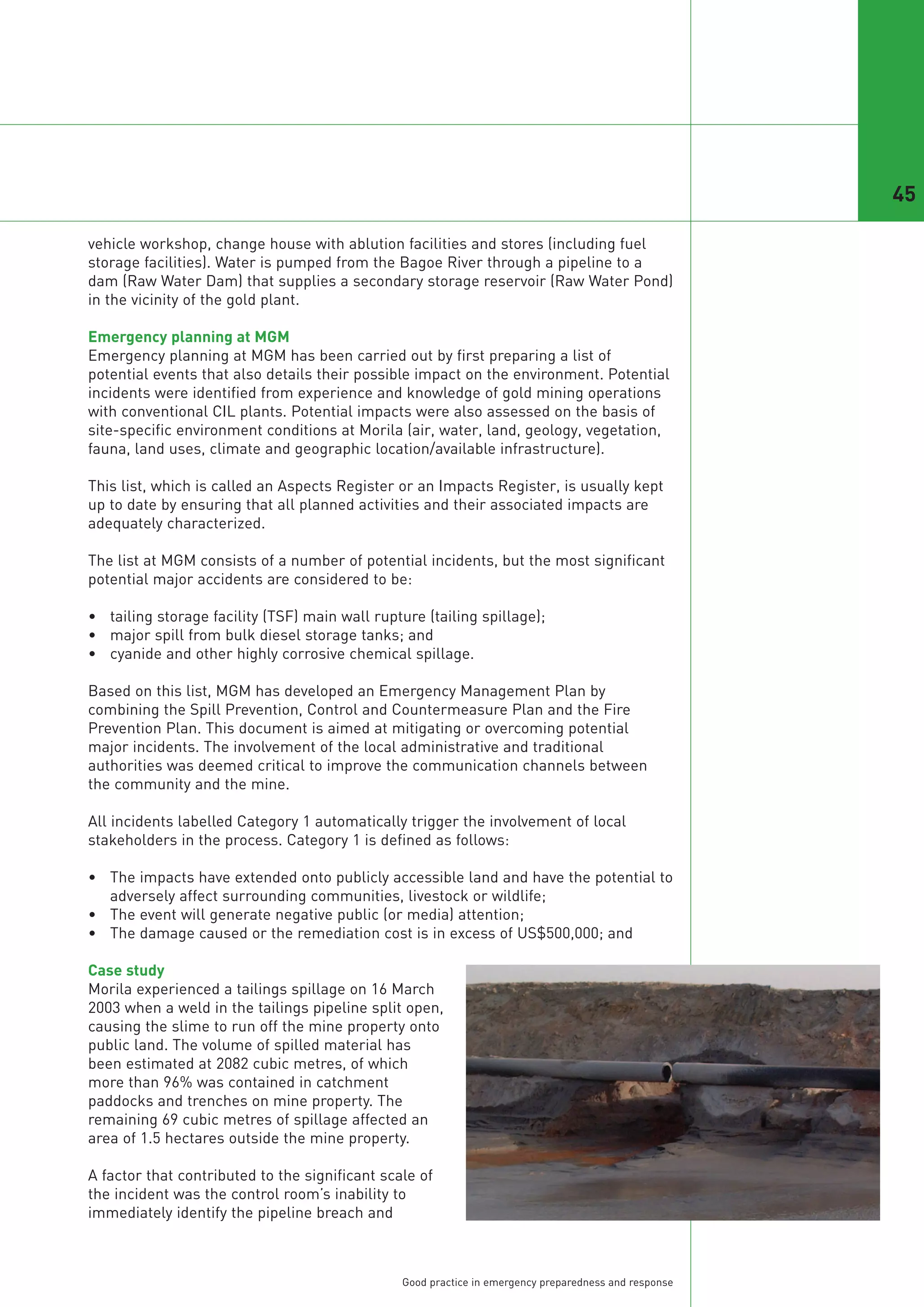 45

vehicle workshop, change house with ablution facilities and stores (including fuel
storage facilities). Water is pumped from the Bagoe River through a pipeline to a
dam (Raw Water Dam) that supplies a secondary storage reservoir (Raw Water Pond)
in the vicinity of the gold plant.

Emergency planning at MGM
Emergency planning at MGM has been carried out by first preparing a list of
potential events that also details their possible impact on the environment. Potential
incidents were identified from experience and knowledge of gold mining operations
with conventional CIL plants. Potential impacts were also assessed on the basis of
site-specific environment conditions at Morila (air, water, land, geology, vegetation,
fauna, land uses, climate and geographic location/available infrastructure).

This list, which is called an Aspects Register or an Impacts Register, is usually kept
up to date by ensuring that all planned activities and their associated impacts are
adequately characterized.

The list at MGM consists of a number of potential incidents, but the most significant
potential major accidents are considered to be:

• tailing storage facility (TSF) main wall rupture (tailing spillage);
• major spill from bulk diesel storage tanks; and
• cyanide and other highly corrosive chemical spillage.

Based on this list, MGM has developed an Emergency Management Plan by
combining the Spill Prevention, Control and Countermeasure Plan and the Fire
Prevention Plan. This document is aimed at mitigating or overcoming potential
major incidents. The involvement of the local administrative and traditional
authorities was deemed critical to improve the communication channels between
the community and the mine.

All incidents labelled Category 1 automatically trigger the involvement of local
stakeholders in the process. Category 1 is defined as follows:

• The impacts have extended onto publicly accessible land and have the potential to
  adversely affect surrounding communities, livestock or wildlife;
• The event will generate negative public (or media) attention;
• The damage caused or the remediation cost is in excess of US$500,000; and

Case study
Morila experienced a tailings spillage on 16 March
2003 when a weld in the tailings pipeline split open,
causing the slime to run off the mine property onto
public land. The volume of spilled material has
been estimated at 2082 cubic metres, of which
more than 96% was contained in catchment
paddocks and trenches on mine property. The
remaining 69 cubic metres of spillage affected an
area of 1.5 hectares outside the mine property.

A factor that contributed to the significant scale of
the incident was the control room’s inability to
immediately identify the pipeline breach and



                                                Good practice in emergency preparedness and response
 