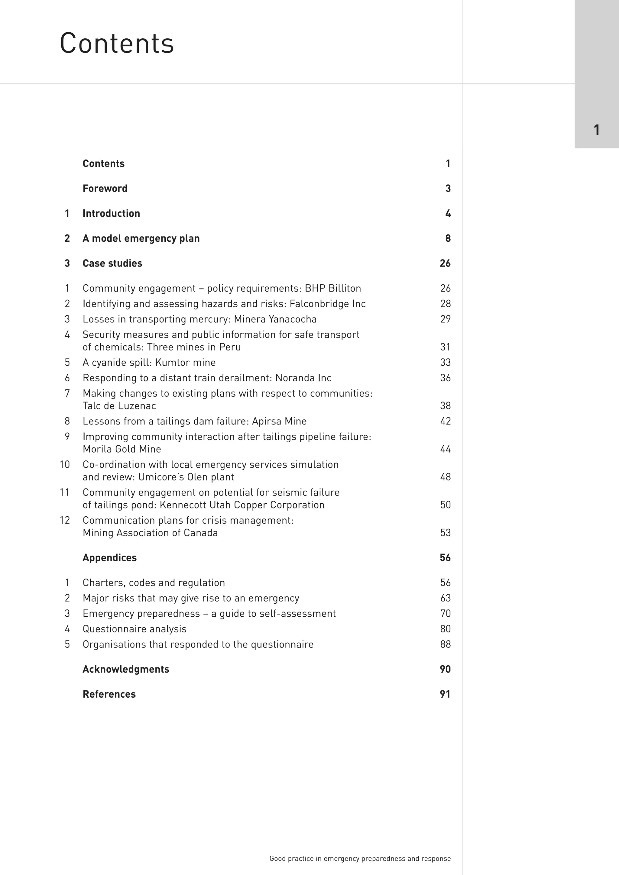 Contents

                                                                                                     1

     Contents                                                                                   1

     Foreword                                                                                   3

1    Introduction                                                                               4

2    A model emergency plan                                                                     8

3    Case studies                                                                             26

1    Community engagement – policy requirements: BHP Billiton                                 26
2    Identifying and assessing hazards and risks: Falconbridge Inc                            28
3    Losses in transporting mercury: Minera Yanacocha                                         29
4    Security measures and public information for safe transport
     of chemicals: Three mines in Peru                                                        31
5    A cyanide spill: Kumtor mine                                                             33
6    Responding to a distant train derailment: Noranda Inc                                    36
7    Making changes to existing plans with respect to communities:
     Talc de Luzenac                                                                          38
8    Lessons from a tailings dam failure: Apirsa Mine                                         42
9    Improving community interaction after tailings pipeline failure:
     Morila Gold Mine                                                                         44
10   Co-ordination with local emergency services simulation
     and review: Umicore’s Olen plant                                                         48
11   Community engagement on potential for seismic failure
     of tailings pond: Kennecott Utah Copper Corporation                                      50
12   Communication plans for crisis management:
     Mining Association of Canada                                                             53

     Appendices                                                                               56

1    Charters, codes and regulation                                                           56
2    Major risks that may give rise to an emergency                                           63
3    Emergency preparedness – a guide to self-assessment                                      70
4    Questionnaire analysis                                                                   80
5    Organisations that responded to the questionnaire                                        88

     Acknowledgments                                                                          90

     References                                                                               91




                                              Good practice in emergency preparedness and response
 