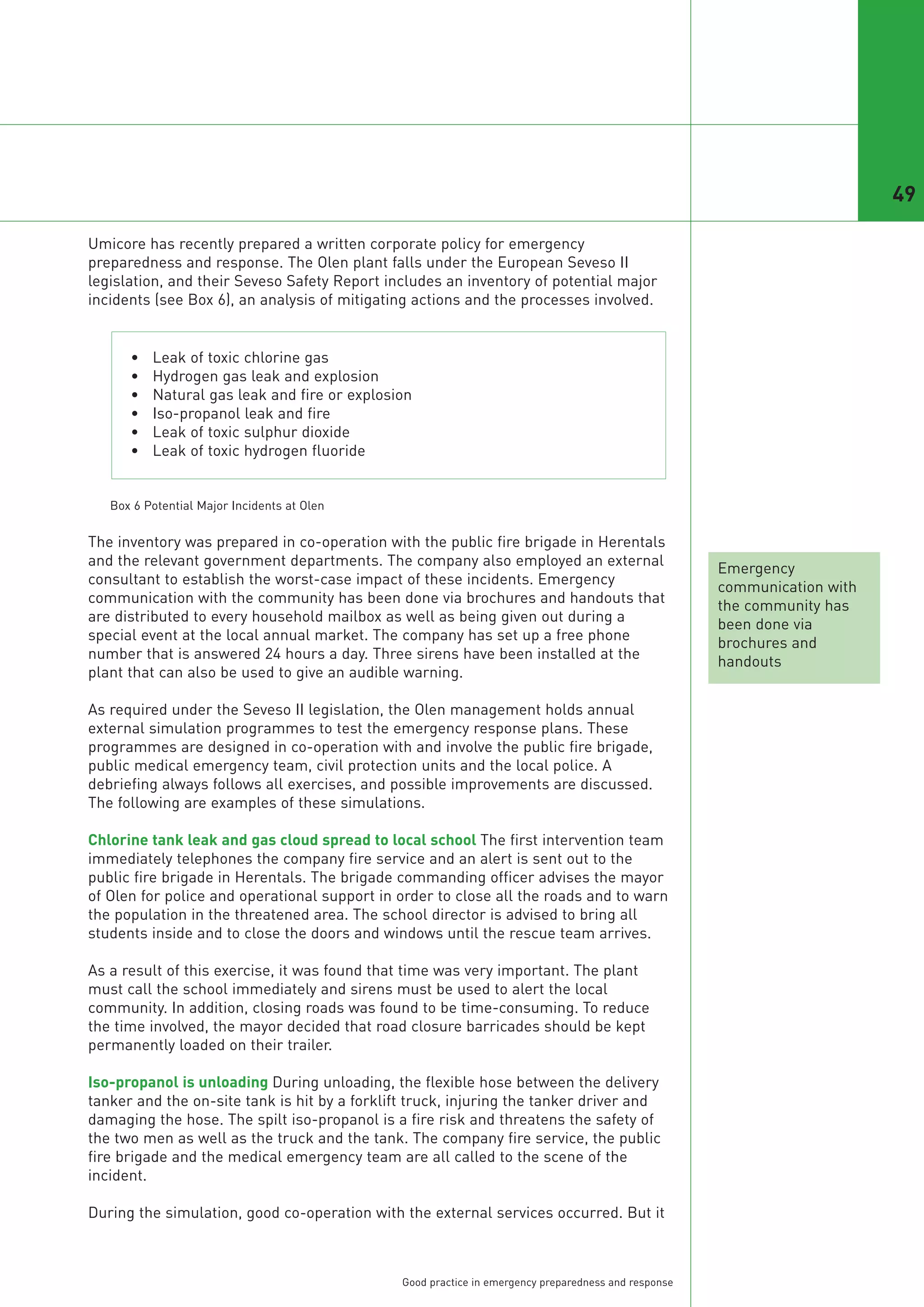 49

Umicore has recently prepared a written corporate policy for emergency
preparedness and response. The Olen plant falls under the European Seveso II
legislation, and their Seveso Safety Report includes an inventory of potential major
incidents (see Box 6), an analysis of mitigating actions and the processes involved.


      •   Leak of toxic chlorine gas
      •   Hydrogen gas leak and explosion
      •   Natural gas leak and fire or explosion
      •   Iso-propanol leak and fire
      •   Leak of toxic sulphur dioxide
      •   Leak of toxic hydrogen fluoride




The inventory was prepared in co-operation with the public fire brigade in Herentals
and the relevant government departments. The company also employed an external
                                                                                                      Emergency
consultant to establish the worst-case impact of these incidents. Emergency
                                                                                                      communication with
communication with the community has been done via brochures and handouts that
                                                                                                      the community has
   Box 6 Potential Major Incidents at Olen




are distributed to every household mailbox as well as being given out during a
                                                                                                      been done via
special event at the local annual market. The company has set up a free phone
                                                                                                      brochures and
number that is answered 24 hours a day. Three sirens have been installed at the
                                                                                                      handouts
plant that can also be used to give an audible warning.

As required under the Seveso II legislation, the Olen management holds annual
external simulation programmes to test the emergency response plans. These
programmes are designed in co-operation with and involve the public fire brigade,
public medical emergency team, civil protection units and the local police. A
debriefing always follows all exercises, and possible improvements are discussed.
The following are examples of these simulations.

Chlorine tank leak and gas cloud spread to local school The first intervention team
immediately telephones the company fire service and an alert is sent out to the
public fire brigade in Herentals. The brigade commanding officer advises the mayor
of Olen for police and operational support in order to close all the roads and to warn
the population in the threatened area. The school director is advised to bring all
students inside and to close the doors and windows until the rescue team arrives.

As a result of this exercise, it was found that time was very important. The plant
must call the school immediately and sirens must be used to alert the local
community. In addition, closing roads was found to be time-consuming. To reduce
the time involved, the mayor decided that road closure barricades should be kept
permanently loaded on their trailer.

Iso-propanol is unloading During unloading, the flexible hose between the delivery
tanker and the on-site tank is hit by a forklift truck, injuring the tanker driver and
damaging the hose. The spilt iso-propanol is a fire risk and threatens the safety of
the two men as well as the truck and the tank. The company fire service, the public
fire brigade and the medical emergency team are all called to the scene of the
incident.

During the simulation, good co-operation with the external services occurred. But it



                                               Good practice in emergency preparedness and response
 