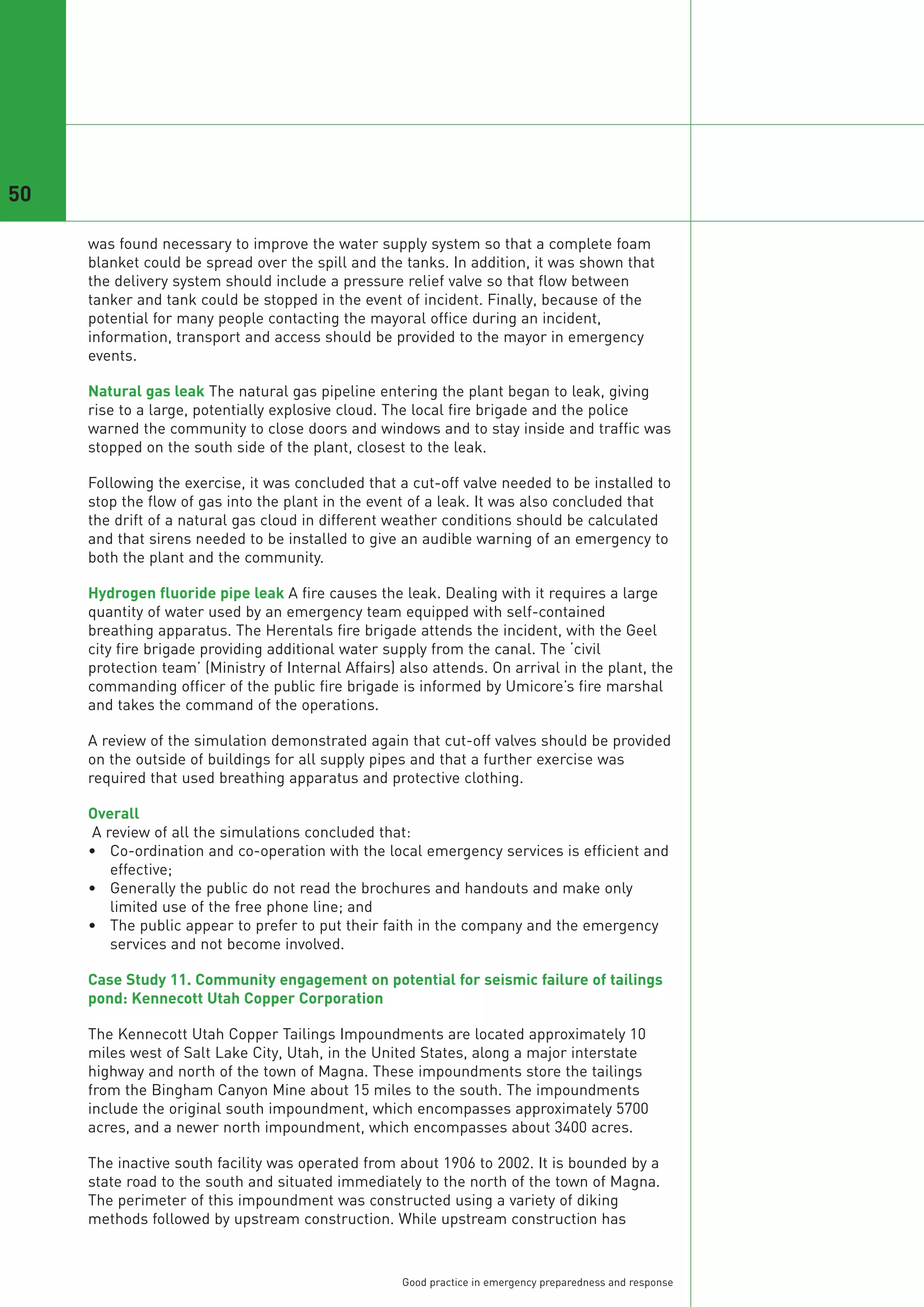 50

     was found necessary to improve the water supply system so that a complete foam
     blanket could be spread over the spill and the tanks. In addition, it was shown that
     the delivery system should include a pressure relief valve so that flow between
     tanker and tank could be stopped in the event of incident. Finally, because of the
     potential for many people contacting the mayoral office during an incident,
     information, transport and access should be provided to the mayor in emergency
     events.

     Natural gas leak The natural gas pipeline entering the plant began to leak, giving
     rise to a large, potentially explosive cloud. The local fire brigade and the police
     warned the community to close doors and windows and to stay inside and traffic was
     stopped on the south side of the plant, closest to the leak.

     Following the exercise, it was concluded that a cut-off valve needed to be installed to
     stop the flow of gas into the plant in the event of a leak. It was also concluded that
     the drift of a natural gas cloud in different weather conditions should be calculated
     and that sirens needed to be installed to give an audible warning of an emergency to
     both the plant and the community.

     Hydrogen fluoride pipe leak A fire causes the leak. Dealing with it requires a large
     quantity of water used by an emergency team equipped with self-contained
     breathing apparatus. The Herentals fire brigade attends the incident, with the Geel
     city fire brigade providing additional water supply from the canal. The ‘civil
     protection team’ (Ministry of Internal Affairs) also attends. On arrival in the plant, the
     commanding officer of the public fire brigade is informed by Umicore’s fire marshal
     and takes the command of the operations.

     A review of the simulation demonstrated again that cut-off valves should be provided
     on the outside of buildings for all supply pipes and that a further exercise was
     required that used breathing apparatus and protective clothing.

     Overall
     A review of all the simulations concluded that:
     • Co-ordination and co-operation with the local emergency services is efficient and
        effective;
     • Generally the public do not read the brochures and handouts and make only
        limited use of the free phone line; and
     • The public appear to prefer to put their faith in the company and the emergency
        services and not become involved.

     Case Study 11. Community engagement on potential for seismic failure of tailings
     pond: Kennecott Utah Copper Corporation

     The Kennecott Utah Copper Tailings Impoundments are located approximately 10
     miles west of Salt Lake City, Utah, in the United States, along a major interstate
     highway and north of the town of Magna. These impoundments store the tailings
     from the Bingham Canyon Mine about 15 miles to the south. The impoundments
     include the original south impoundment, which encompasses approximately 5700
     acres, and a newer north impoundment, which encompasses about 3400 acres.

     The inactive south facility was operated from about 1906 to 2002. It is bounded by a
     state road to the south and situated immediately to the north of the town of Magna.
     The perimeter of this impoundment was constructed using a variety of diking
     methods followed by upstream construction. While upstream construction has


                                                     Good practice in emergency preparedness and response
 