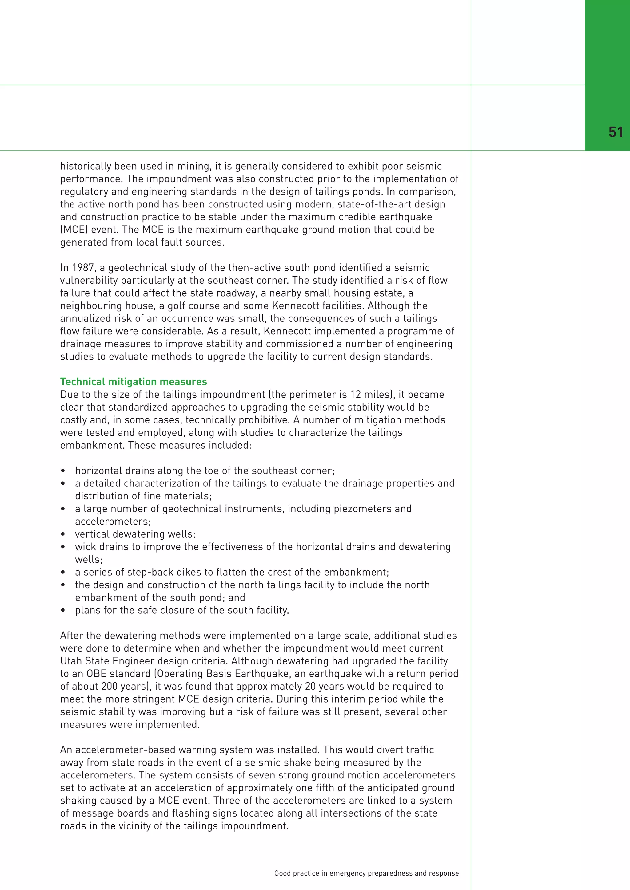 51

historically been used in mining, it is generally considered to exhibit poor seismic
performance. The impoundment was also constructed prior to the implementation of
regulatory and engineering standards in the design of tailings ponds. In comparison,
the active north pond has been constructed using modern, state-of-the-art design
and construction practice to be stable under the maximum credible earthquake
(MCE) event. The MCE is the maximum earthquake ground motion that could be
generated from local fault sources.

In 1987, a geotechnical study of the then-active south pond identified a seismic
vulnerability particularly at the southeast corner. The study identified a risk of flow
failure that could affect the state roadway, a nearby small housing estate, a
neighbouring house, a golf course and some Kennecott facilities. Although the
annualized risk of an occurrence was small, the consequences of such a tailings
flow failure were considerable. As a result, Kennecott implemented a programme of
drainage measures to improve stability and commissioned a number of engineering
studies to evaluate methods to upgrade the facility to current design standards.

Technical mitigation measures
Due to the size of the tailings impoundment (the perimeter is 12 miles), it became
clear that standardized approaches to upgrading the seismic stability would be
costly and, in some cases, technically prohibitive. A number of mitigation methods
were tested and employed, along with studies to characterize the tailings
embankment. These measures included:

• horizontal drains along the toe of the southeast corner;
• a detailed characterization of the tailings to evaluate the drainage properties and
  distribution of fine materials;
• a large number of geotechnical instruments, including piezometers and
  accelerometers;
• vertical dewatering wells;
• wick drains to improve the effectiveness of the horizontal drains and dewatering
  wells;
• a series of step-back dikes to flatten the crest of the embankment;
• the design and construction of the north tailings facility to include the north
  embankment of the south pond; and
• plans for the safe closure of the south facility.

After the dewatering methods were implemented on a large scale, additional studies
were done to determine when and whether the impoundment would meet current
Utah State Engineer design criteria. Although dewatering had upgraded the facility
to an OBE standard (Operating Basis Earthquake, an earthquake with a return period
of about 200 years), it was found that approximately 20 years would be required to
meet the more stringent MCE design criteria. During this interim period while the
seismic stability was improving but a risk of failure was still present, several other
measures were implemented.

An accelerometer-based warning system was installed. This would divert traffic
away from state roads in the event of a seismic shake being measured by the
accelerometers. The system consists of seven strong ground motion accelerometers
set to activate at an acceleration of approximately one fifth of the anticipated ground
shaking caused by a MCE event. Three of the accelerometers are linked to a system
of message boards and flashing signs located along all intersections of the state
roads in the vicinity of the tailings impoundment.



                                               Good practice in emergency preparedness and response
 