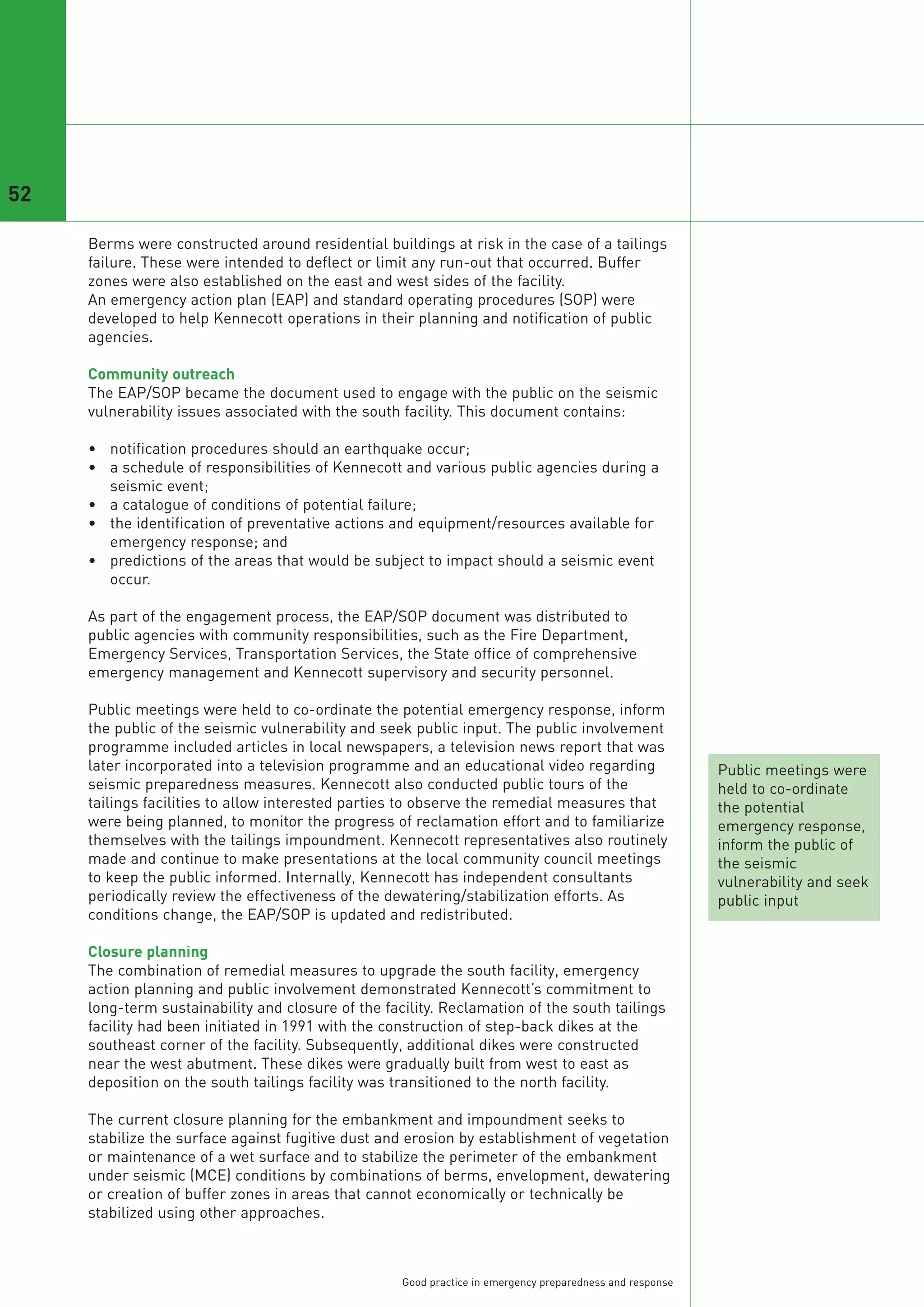 52

     Berms were constructed around residential buildings at risk in the case of a tailings
     failure. These were intended to deflect or limit any run-out that occurred. Buffer
     zones were also established on the east and west sides of the facility.
     An emergency action plan (EAP) and standard operating procedures (SOP) were
     developed to help Kennecott operations in their planning and notification of public
     agencies.

     Community outreach
     The EAP/SOP became the document used to engage with the public on the seismic
     vulnerability issues associated with the south facility. This document contains:

     • notification procedures should an earthquake occur;
     • a schedule of responsibilities of Kennecott and various public agencies during a
       seismic event;
     • a catalogue of conditions of potential failure;
     • the identification of preventative actions and equipment/resources available for
       emergency response; and
     • predictions of the areas that would be subject to impact should a seismic event
       occur.

     As part of the engagement process, the EAP/SOP document was distributed to
     public agencies with community responsibilities, such as the Fire Department,
     Emergency Services, Transportation Services, the State office of comprehensive
     emergency management and Kennecott supervisory and security personnel.

     Public meetings were held to co-ordinate the potential emergency response, inform
     the public of the seismic vulnerability and seek public input. The public involvement
     programme included articles in local newspapers, a television news report that was
     later incorporated into a television programme and an educational video regarding                     Public meetings were
     seismic preparedness measures. Kennecott also conducted public tours of the                           held to co-ordinate
     tailings facilities to allow interested parties to observe the remedial measures that                 the potential
     were being planned, to monitor the progress of reclamation effort and to familiarize                  emergency response,
     themselves with the tailings impoundment. Kennecott representatives also routinely                    inform the public of
     made and continue to make presentations at the local community council meetings                       the seismic
     to keep the public informed. Internally, Kennecott has independent consultants                        vulnerability and seek
     periodically review the effectiveness of the dewatering/stabilization efforts. As                     public input
     conditions change, the EAP/SOP is updated and redistributed.

     Closure planning
     The combination of remedial measures to upgrade the south facility, emergency
     action planning and public involvement demonstrated Kennecott’s commitment to
     long-term sustainability and closure of the facility. Reclamation of the south tailings
     facility had been initiated in 1991 with the construction of step-back dikes at the
     southeast corner of the facility. Subsequently, additional dikes were constructed
     near the west abutment. These dikes were gradually built from west to east as
     deposition on the south tailings facility was transitioned to the north facility.

     The current closure planning for the embankment and impoundment seeks to
     stabilize the surface against fugitive dust and erosion by establishment of vegetation
     or maintenance of a wet surface and to stabilize the perimeter of the embankment
     under seismic (MCE) conditions by combinations of berms, envelopment, dewatering
     or creation of buffer zones in areas that cannot economically or technically be
     stabilized using other approaches.



                                                    Good practice in emergency preparedness and response
 