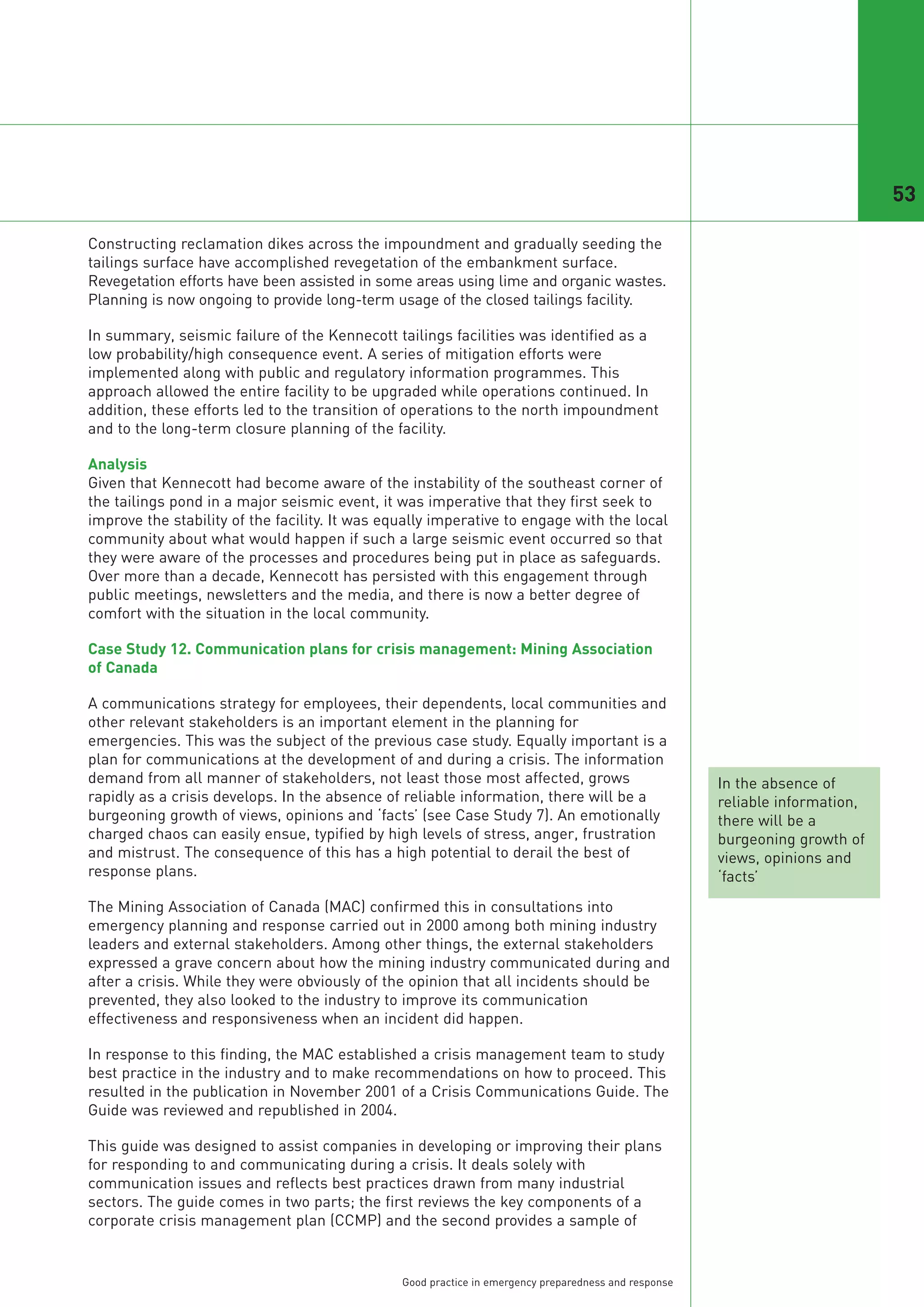 53

Constructing reclamation dikes across the impoundment and gradually seeding the
tailings surface have accomplished revegetation of the embankment surface.
Revegetation efforts have been assisted in some areas using lime and organic wastes.
Planning is now ongoing to provide long-term usage of the closed tailings facility.

In summary, seismic failure of the Kennecott tailings facilities was identified as a
low probability/high consequence event. A series of mitigation efforts were
implemented along with public and regulatory information programmes. This
approach allowed the entire facility to be upgraded while operations continued. In
addition, these efforts led to the transition of operations to the north impoundment
and to the long-term closure planning of the facility.

Analysis
Given that Kennecott had become aware of the instability of the southeast corner of
the tailings pond in a major seismic event, it was imperative that they first seek to
improve the stability of the facility. It was equally imperative to engage with the local
community about what would happen if such a large seismic event occurred so that
they were aware of the processes and procedures being put in place as safeguards.
Over more than a decade, Kennecott has persisted with this engagement through
public meetings, newsletters and the media, and there is now a better degree of
comfort with the situation in the local community.

Case Study 12. Communication plans for crisis management: Mining Association
of Canada

A communications strategy for employees, their dependents, local communities and
other relevant stakeholders is an important element in the planning for
emergencies. This was the subject of the previous case study. Equally important is a
plan for communications at the development of and during a crisis. The information
demand from all manner of stakeholders, not least those most affected, grows                           In the absence of
rapidly as a crisis develops. In the absence of reliable information, there will be a                  reliable information,
burgeoning growth of views, opinions and ‘facts’ (see Case Study 7). An emotionally                    there will be a
charged chaos can easily ensue, typified by high levels of stress, anger, frustration                  burgeoning growth of
and mistrust. The consequence of this has a high potential to derail the best of                       views, opinions and
response plans.                                                                                        ‘facts’
The Mining Association of Canada (MAC) confirmed this in consultations into
emergency planning and response carried out in 2000 among both mining industry
leaders and external stakeholders. Among other things, the external stakeholders
expressed a grave concern about how the mining industry communicated during and
after a crisis. While they were obviously of the opinion that all incidents should be
prevented, they also looked to the industry to improve its communication
effectiveness and responsiveness when an incident did happen.

In response to this finding, the MAC established a crisis management team to study
best practice in the industry and to make recommendations on how to proceed. This
resulted in the publication in November 2001 of a Crisis Communications Guide. The
Guide was reviewed and republished in 2004.

This guide was designed to assist companies in developing or improving their plans
for responding to and communicating during a crisis. It deals solely with
communication issues and reflects best practices drawn from many industrial
sectors. The guide comes in two parts; the first reviews the key components of a
corporate crisis management plan (CCMP) and the second provides a sample of


                                                Good practice in emergency preparedness and response
 