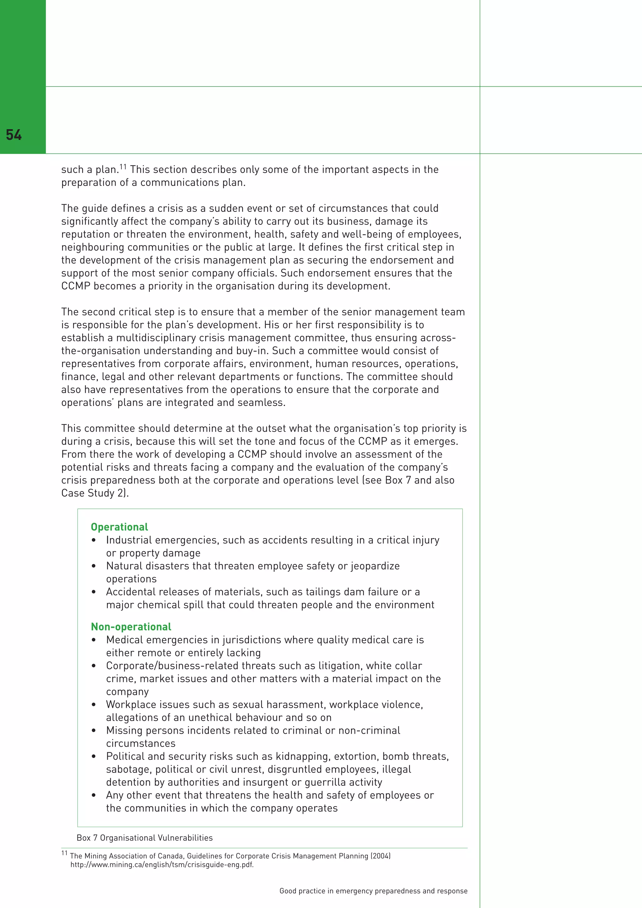 54

     such a plan.11 This section describes only some of the important aspects in the
     preparation of a communications plan.

     The guide defines a crisis as a sudden event or set of circumstances that could
     significantly affect the company’s ability to carry out its business, damage its
     reputation or threaten the environment, health, safety and well-being of employees,
     neighbouring communities or the public at large. It defines the first critical step in
     the development of the crisis management plan as securing the endorsement and
     support of the most senior company officials. Such endorsement ensures that the
     CCMP becomes a priority in the organisation during its development.

     The second critical step is to ensure that a member of the senior management team
     is responsible for the plan’s development. His or her first responsibility is to
     establish a multidisciplinary crisis management committee, thus ensuring across-
     the-organisation understanding and buy-in. Such a committee would consist of
     representatives from corporate affairs, environment, human resources, operations,
     finance, legal and other relevant departments or functions. The committee should
     also have representatives from the operations to ensure that the corporate and
     operations’ plans are integrated and seamless.

     This committee should determine at the outset what the organisation’s top priority is
     during a crisis, because this will set the tone and focus of the CCMP as it emerges.
     From there the work of developing a CCMP should involve an assessment of the
     potential risks and threats facing a company and the evaluation of the company’s
     crisis preparedness both at the corporate and operations level (see Box 7 and also
     Case Study 2).


             Operational
             • Industrial emergencies, such as accidents resulting in a critical injury
               or property damage
             • Natural disasters that threaten employee safety or jeopardize
               operations
             • Accidental releases of materials, such as tailings dam failure or a
               major chemical spill that could threaten people and the environment

             Non-operational
             • Medical emergencies in jurisdictions where quality medical care is
               either remote or entirely lacking
             • Corporate/business-related threats such as litigation, white collar
               crime, market issues and other matters with a material impact on the
               company
             • Workplace issues such as sexual harassment, workplace violence,
               allegations of an unethical behaviour and so on
             • Missing persons incidents related to criminal or non-criminal
               circumstances
             • Political and security risks such as kidnapping, extortion, bomb threats,
               sabotage, political or civil unrest, disgruntled employees, illegal
               detention by authorities and insurgent or guerrilla activity
             • Any other event that threatens the health and safety of employees or
               the communities in which the company operates

         Box 7 Organisational Vulnerabilities
     11 The Mining Association of Canada, Guidelines for Corporate Crisis Management Planning (2004)
       http://www.mining.ca/english/tsm/crisisguide-eng.pdf.


                                                                   Good practice in emergency preparedness and response
 