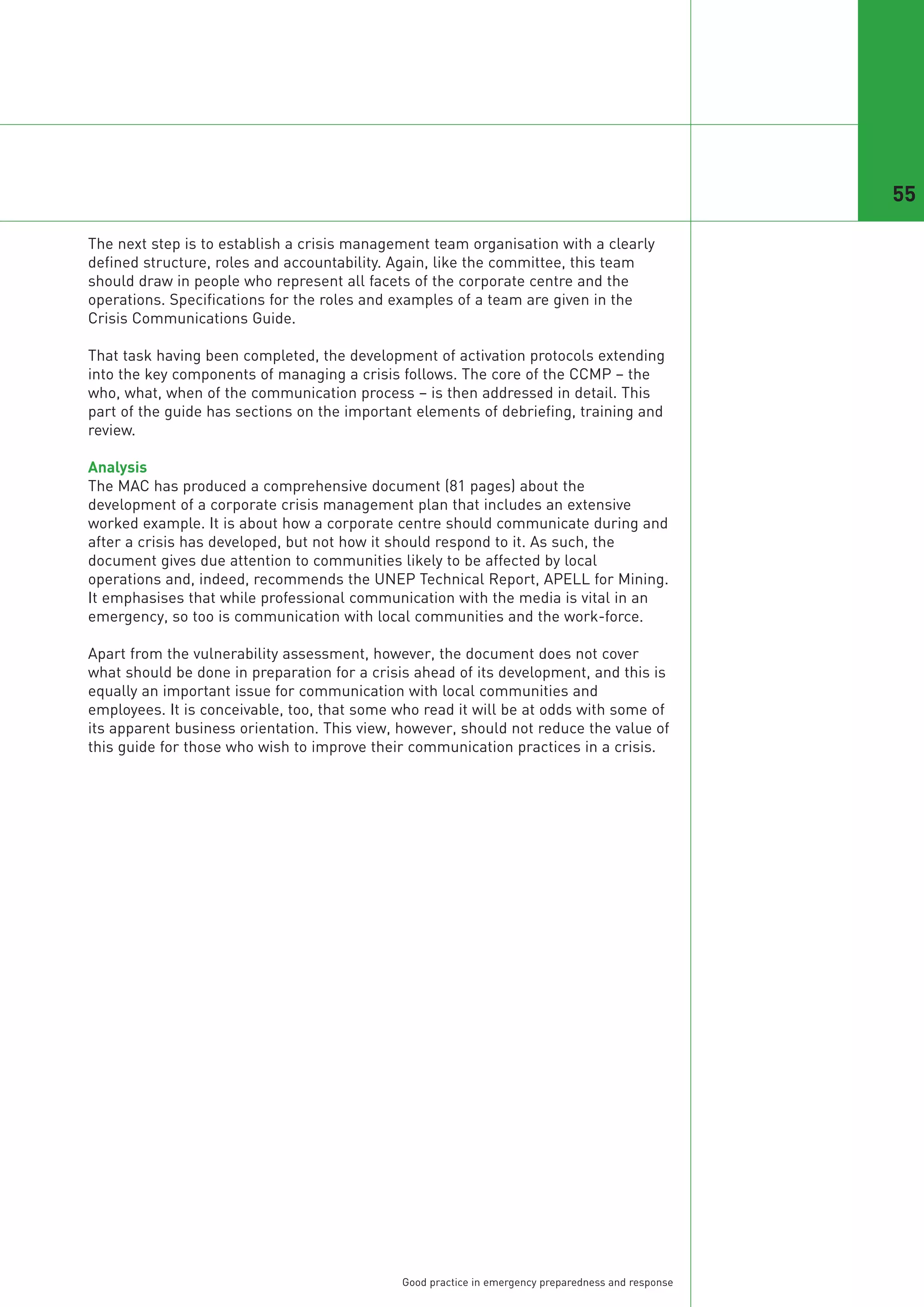 55

The next step is to establish a crisis management team organisation with a clearly
defined structure, roles and accountability. Again, like the committee, this team
should draw in people who represent all facets of the corporate centre and the
operations. Specifications for the roles and examples of a team are given in the
Crisis Communications Guide.

That task having been completed, the development of activation protocols extending
into the key components of managing a crisis follows. The core of the CCMP – the
who, what, when of the communication process – is then addressed in detail. This
part of the guide has sections on the important elements of debriefing, training and
review.

Analysis
The MAC has produced a comprehensive document (81 pages) about the
development of a corporate crisis management plan that includes an extensive
worked example. It is about how a corporate centre should communicate during and
after a crisis has developed, but not how it should respond to it. As such, the
document gives due attention to communities likely to be affected by local
operations and, indeed, recommends the UNEP Technical Report, APELL for Mining.
It emphasises that while professional communication with the media is vital in an
emergency, so too is communication with local communities and the work-force.

Apart from the vulnerability assessment, however, the document does not cover
what should be done in preparation for a crisis ahead of its development, and this is
equally an important issue for communication with local communities and
employees. It is conceivable, too, that some who read it will be at odds with some of
its apparent business orientation. This view, however, should not reduce the value of
this guide for those who wish to improve their communication practices in a crisis.




                                             Good practice in emergency preparedness and response
 