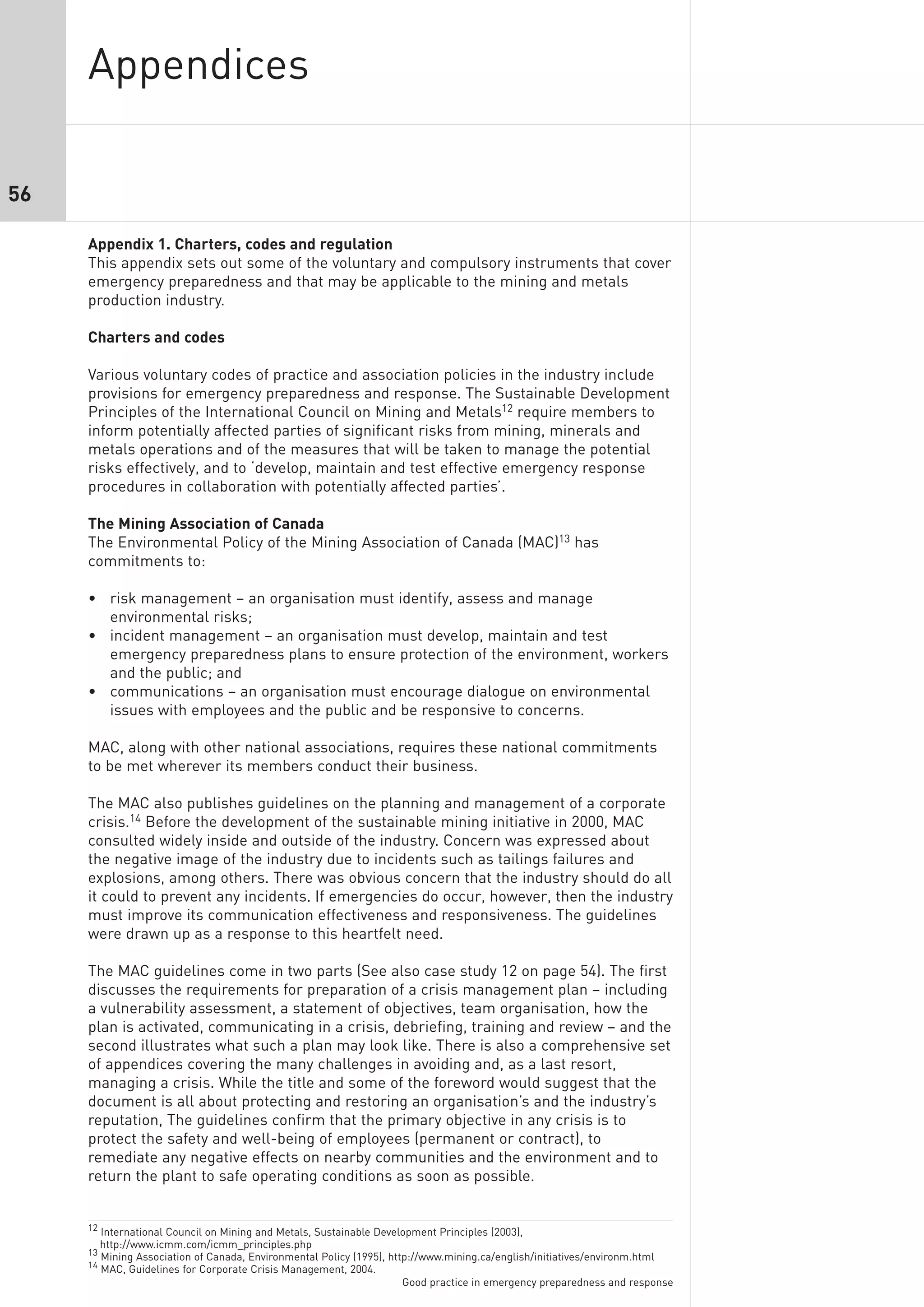 Appendices

56

     Appendix 1. Charters, codes and regulation
     This appendix sets out some of the voluntary and compulsory instruments that cover
     emergency preparedness and that may be applicable to the mining and metals
     production industry.

     Charters and codes

     Various voluntary codes of practice and association policies in the industry include
     provisions for emergency preparedness and response. The Sustainable Development
     Principles of the International Council on Mining and Metals12 require members to
     inform potentially affected parties of significant risks from mining, minerals and
     metals operations and of the measures that will be taken to manage the potential
     risks effectively, and to ‘develop, maintain and test effective emergency response
     procedures in collaboration with potentially affected parties’.

     The Mining Association of Canada
     The Environmental Policy of the Mining Association of Canada (MAC)13 has
     commitments to:

     • risk management – an organisation must identify, assess and manage
       environmental risks;
     • incident management – an organisation must develop, maintain and test
       emergency preparedness plans to ensure protection of the environment, workers
       and the public; and
     • communications – an organisation must encourage dialogue on environmental
       issues with employees and the public and be responsive to concerns.

     MAC, along with other national associations, requires these national commitments
     to be met wherever its members conduct their business.

     The MAC also publishes guidelines on the planning and management of a corporate
     crisis.14 Before the development of the sustainable mining initiative in 2000, MAC
     consulted widely inside and outside of the industry. Concern was expressed about
     the negative image of the industry due to incidents such as tailings failures and
     explosions, among others. There was obvious concern that the industry should do all
     it could to prevent any incidents. If emergencies do occur, however, then the industry
     must improve its communication effectiveness and responsiveness. The guidelines
     were drawn up as a response to this heartfelt need.

     The MAC guidelines come in two parts (See also case study 12 on page 54). The first
     discusses the requirements for preparation of a crisis management plan – including
     a vulnerability assessment, a statement of objectives, team organisation, how the
     plan is activated, communicating in a crisis, debriefing, training and review – and the
     second illustrates what such a plan may look like. There is also a comprehensive set
     of appendices covering the many challenges in avoiding and, as a last resort,
     managing a crisis. While the title and some of the foreword would suggest that the
     document is all about protecting and restoring an organisation’s and the industry’s
     reputation, The guidelines confirm that the primary objective in any crisis is to
     protect the safety and well-being of employees (permanent or contract), to
     remediate any negative effects on nearby communities and the environment and to
     return the plant to safe operating conditions as soon as possible.


     12 International Council on Mining and Metals, Sustainable Development Principles (2003),
       http://www.icmm.com/icmm_principles.php
     13 Mining Association of Canada, Environmental Policy (1995), http://www.mining.ca/english/initiatives/environm.html
     14 MAC, Guidelines for Corporate Crisis Management, 2004.
                                                                     Good practice in emergency preparedness and response
 