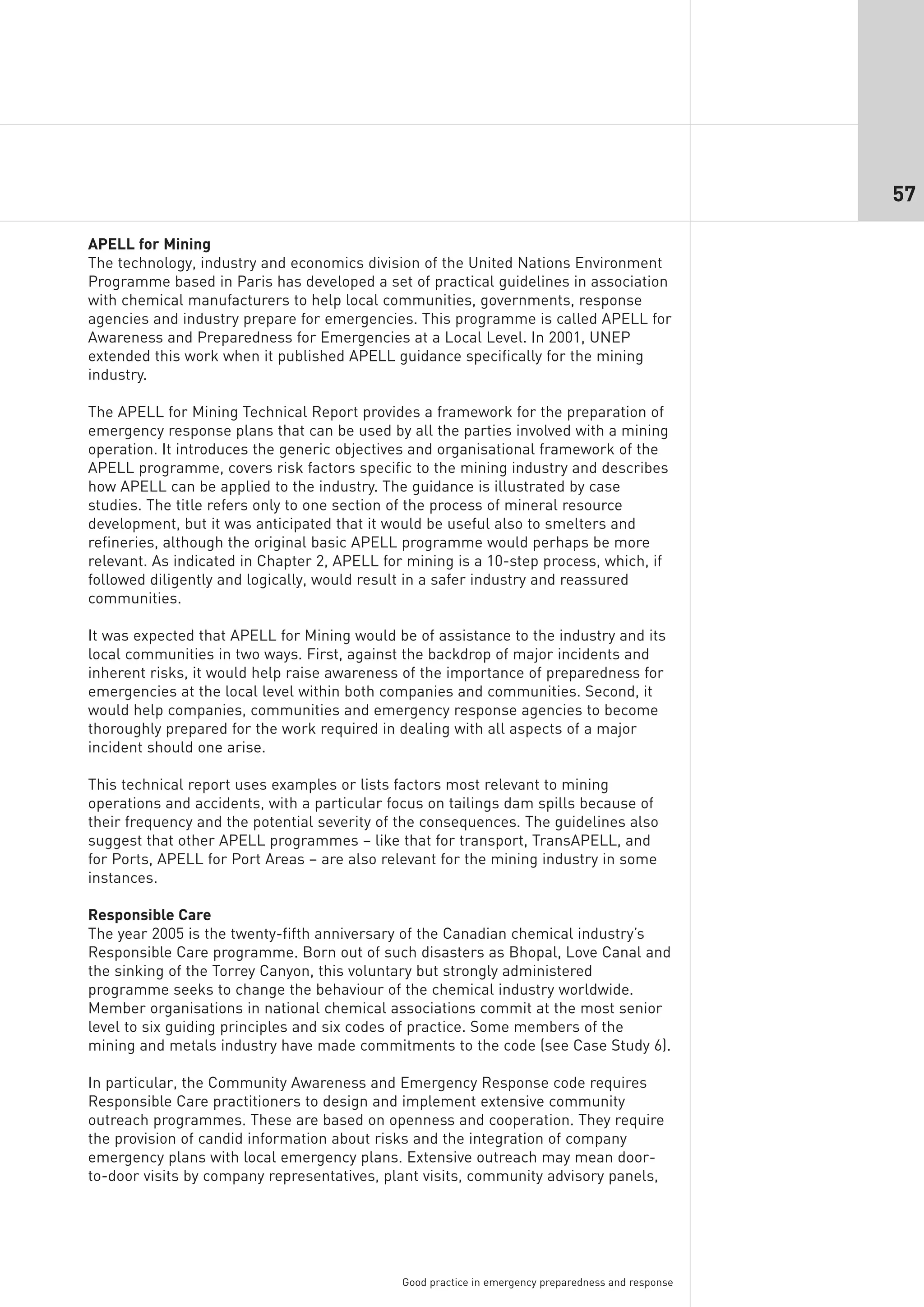 57

APELL for Mining
The technology, industry and economics division of the United Nations Environment
Programme based in Paris has developed a set of practical guidelines in association
with chemical manufacturers to help local communities, governments, response
agencies and industry prepare for emergencies. This programme is called APELL for
Awareness and Preparedness for Emergencies at a Local Level. In 2001, UNEP
extended this work when it published APELL guidance specifically for the mining
industry.

The APELL for Mining Technical Report provides a framework for the preparation of
emergency response plans that can be used by all the parties involved with a mining
operation. It introduces the generic objectives and organisational framework of the
APELL programme, covers risk factors specific to the mining industry and describes
how APELL can be applied to the industry. The guidance is illustrated by case
studies. The title refers only to one section of the process of mineral resource
development, but it was anticipated that it would be useful also to smelters and
refineries, although the original basic APELL programme would perhaps be more
relevant. As indicated in Chapter 2, APELL for mining is a 10-step process, which, if
followed diligently and logically, would result in a safer industry and reassured
communities.

It was expected that APELL for Mining would be of assistance to the industry and its
local communities in two ways. First, against the backdrop of major incidents and
inherent risks, it would help raise awareness of the importance of preparedness for
emergencies at the local level within both companies and communities. Second, it
would help companies, communities and emergency response agencies to become
thoroughly prepared for the work required in dealing with all aspects of a major
incident should one arise.

This technical report uses examples or lists factors most relevant to mining
operations and accidents, with a particular focus on tailings dam spills because of
their frequency and the potential severity of the consequences. The guidelines also
suggest that other APELL programmes – like that for transport, TransAPELL, and
for Ports, APELL for Port Areas – are also relevant for the mining industry in some
instances.

Responsible Care
The year 2005 is the twenty-fifth anniversary of the Canadian chemical industry’s
Responsible Care programme. Born out of such disasters as Bhopal, Love Canal and
the sinking of the Torrey Canyon, this voluntary but strongly administered
programme seeks to change the behaviour of the chemical industry worldwide.
Member organisations in national chemical associations commit at the most senior
level to six guiding principles and six codes of practice. Some members of the
mining and metals industry have made commitments to the code (see Case Study 6).

In particular, the Community Awareness and Emergency Response code requires
Responsible Care practitioners to design and implement extensive community
outreach programmes. These are based on openness and cooperation. They require
the provision of candid information about risks and the integration of company
emergency plans with local emergency plans. Extensive outreach may mean door-
to-door visits by company representatives, plant visits, community advisory panels,




                                              Good practice in emergency preparedness and response
 