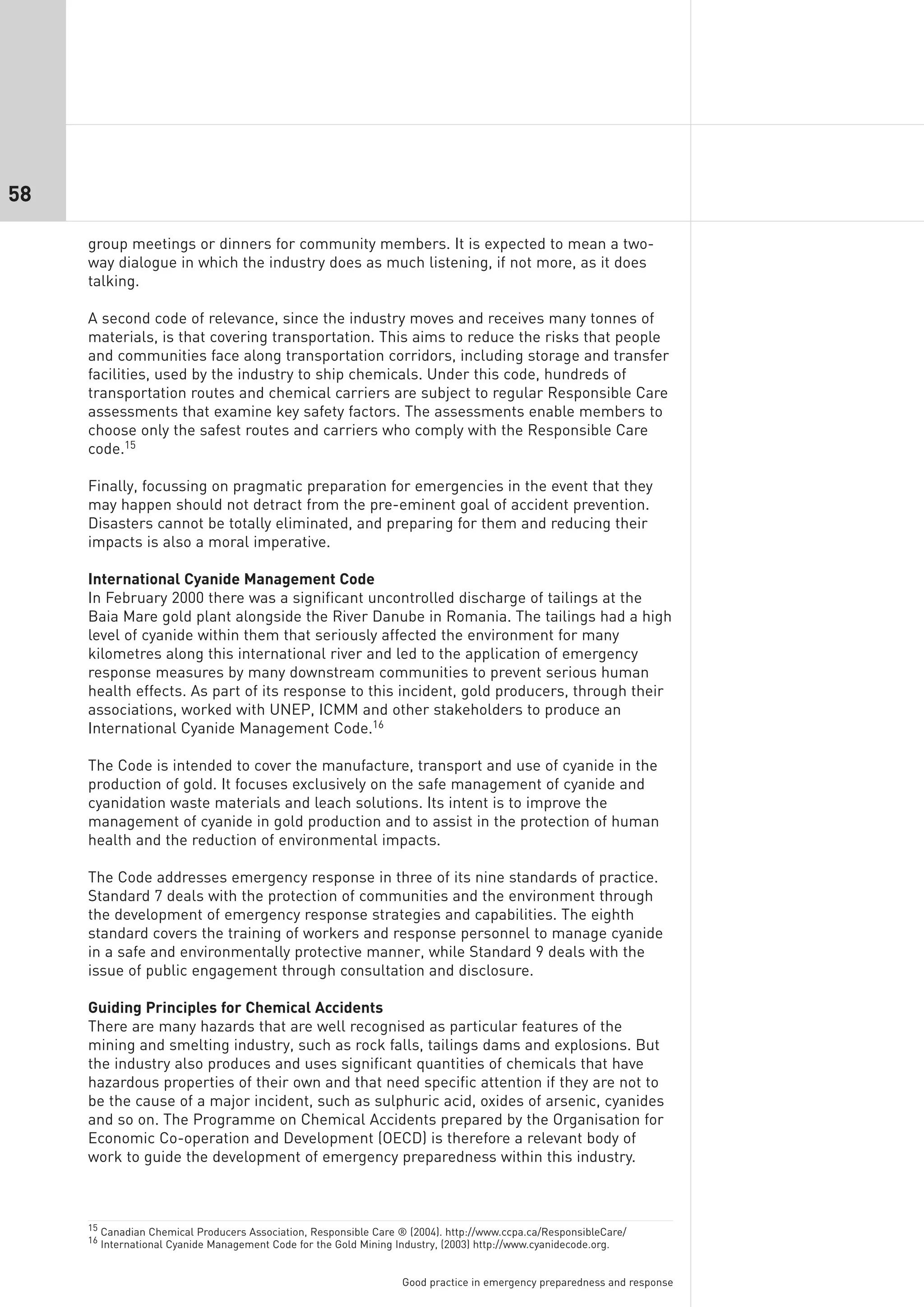 58

     group meetings or dinners for community members. It is expected to mean a two-
     way dialogue in which the industry does as much listening, if not more, as it does
     talking.

     A second code of relevance, since the industry moves and receives many tonnes of
     materials, is that covering transportation. This aims to reduce the risks that people
     and communities face along transportation corridors, including storage and transfer
     facilities, used by the industry to ship chemicals. Under this code, hundreds of
     transportation routes and chemical carriers are subject to regular Responsible Care
     assessments that examine key safety factors. The assessments enable members to
     choose only the safest routes and carriers who comply with the Responsible Care
     code.15

     Finally, focussing on pragmatic preparation for emergencies in the event that they
     may happen should not detract from the pre-eminent goal of accident prevention.
     Disasters cannot be totally eliminated, and preparing for them and reducing their
     impacts is also a moral imperative.

     International Cyanide Management Code
     In February 2000 there was a significant uncontrolled discharge of tailings at the
     Baia Mare gold plant alongside the River Danube in Romania. The tailings had a high
     level of cyanide within them that seriously affected the environment for many
     kilometres along this international river and led to the application of emergency
     response measures by many downstream communities to prevent serious human
     health effects. As part of its response to this incident, gold producers, through their
     associations, worked with UNEP, ICMM and other stakeholders to produce an
     International Cyanide Management Code.16

     The Code is intended to cover the manufacture, transport and use of cyanide in the
     production of gold. It focuses exclusively on the safe management of cyanide and
     cyanidation waste materials and leach solutions. Its intent is to improve the
     management of cyanide in gold production and to assist in the protection of human
     health and the reduction of environmental impacts.

     The Code addresses emergency response in three of its nine standards of practice.
     Standard 7 deals with the protection of communities and the environment through
     the development of emergency response strategies and capabilities. The eighth
     standard covers the training of workers and response personnel to manage cyanide
     in a safe and environmentally protective manner, while Standard 9 deals with the
     issue of public engagement through consultation and disclosure.

     Guiding Principles for Chemical Accidents
     There are many hazards that are well recognised as particular features of the
     mining and smelting industry, such as rock falls, tailings dams and explosions. But
     the industry also produces and uses significant quantities of chemicals that have
     hazardous properties of their own and that need specific attention if they are not to
     be the cause of a major incident, such as sulphuric acid, oxides of arsenic, cyanides
     and so on. The Programme on Chemical Accidents prepared by the Organisation for
     Economic Co-operation and Development (OECD) is therefore a relevant body of
     work to guide the development of emergency preparedness within this industry.



     15 Canadian Chemical Producers Association, Responsible Care ® (2004). http://www.ccpa.ca/ResponsibleCare/
     16 International Cyanide Management Code for the Gold Mining Industry, (2003) http://www.cyanidecode.org.



                                                                  Good practice in emergency preparedness and response
 
