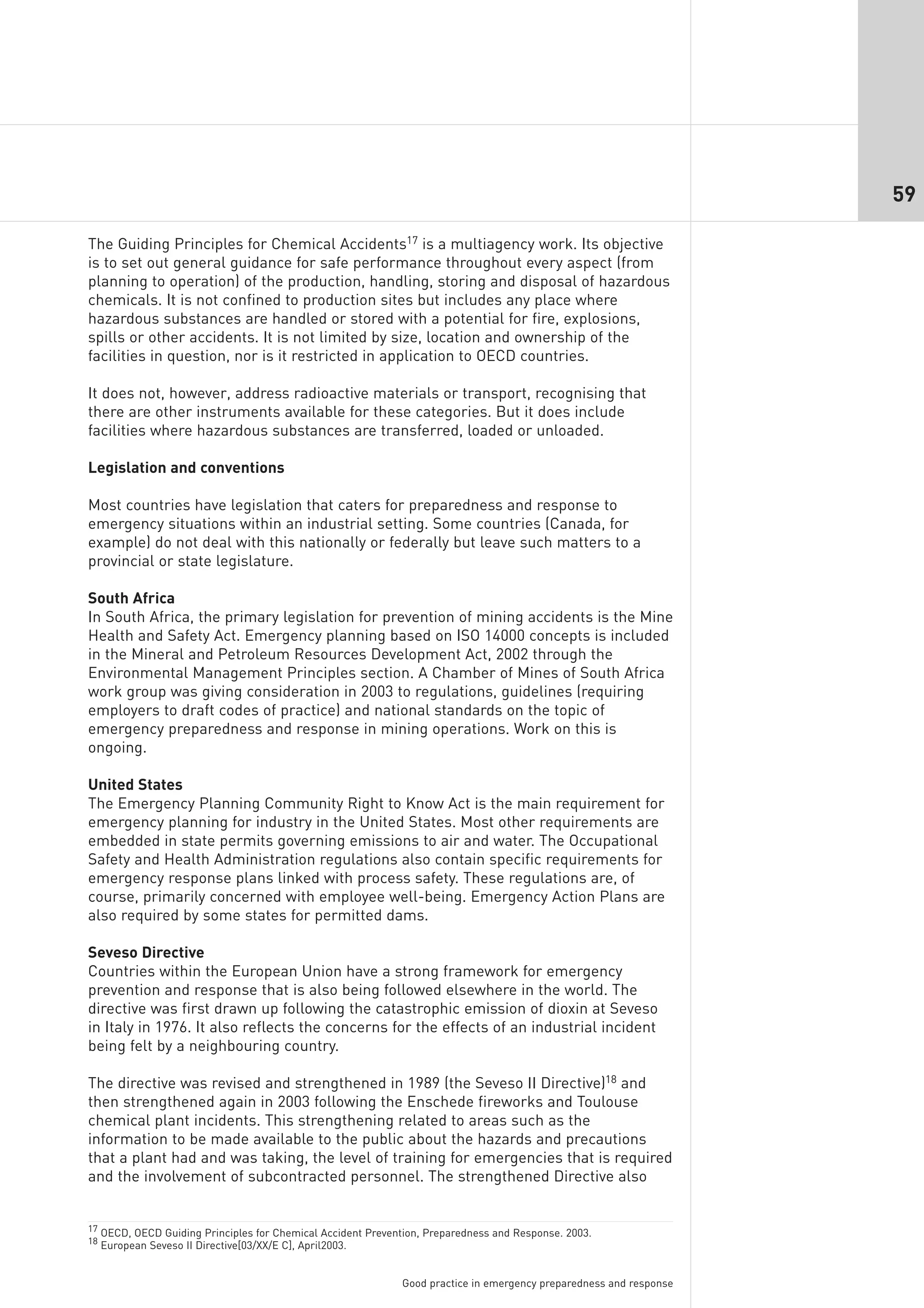 59

The Guiding Principles for Chemical Accidents17 is a multiagency work. Its objective
is to set out general guidance for safe performance throughout every aspect (from
planning to operation) of the production, handling, storing and disposal of hazardous
chemicals. It is not confined to production sites but includes any place where
hazardous substances are handled or stored with a potential for fire, explosions,
spills or other accidents. It is not limited by size, location and ownership of the
facilities in question, nor is it restricted in application to OECD countries.

It does not, however, address radioactive materials or transport, recognising that
there are other instruments available for these categories. But it does include
facilities where hazardous substances are transferred, loaded or unloaded.

Legislation and conventions

Most countries have legislation that caters for preparedness and response to
emergency situations within an industrial setting. Some countries (Canada, for
example) do not deal with this nationally or federally but leave such matters to a
provincial or state legislature.

South Africa
In South Africa, the primary legislation for prevention of mining accidents is the Mine
Health and Safety Act. Emergency planning based on ISO 14000 concepts is included
in the Mineral and Petroleum Resources Development Act, 2002 through the
Environmental Management Principles section. A Chamber of Mines of South Africa
work group was giving consideration in 2003 to regulations, guidelines (requiring
employers to draft codes of practice) and national standards on the topic of
emergency preparedness and response in mining operations. Work on this is
ongoing.

United States
The Emergency Planning Community Right to Know Act is the main requirement for
emergency planning for industry in the United States. Most other requirements are
embedded in state permits governing emissions to air and water. The Occupational
Safety and Health Administration regulations also contain specific requirements for
emergency response plans linked with process safety. These regulations are, of
course, primarily concerned with employee well-being. Emergency Action Plans are
also required by some states for permitted dams.

Seveso Directive
Countries within the European Union have a strong framework for emergency
prevention and response that is also being followed elsewhere in the world. The
directive was first drawn up following the catastrophic emission of dioxin at Seveso
in Italy in 1976. It also reflects the concerns for the effects of an industrial incident
being felt by a neighbouring country.

The directive was revised and strengthened in 1989 (the Seveso II Directive)18 and
then strengthened again in 2003 following the Enschede fireworks and Toulouse
chemical plant incidents. This strengthening related to areas such as the
information to be made available to the public about the hazards and precautions
that a plant had and was taking, the level of training for emergencies that is required
and the involvement of subcontracted personnel. The strengthened Directive also


17 OECD, OECD Guiding Principles for Chemical Accident Prevention, Preparedness and Response. 2003.
18 European Seveso II Directive[03/XX/E C], April2003.



                                                             Good practice in emergency preparedness and response
 
