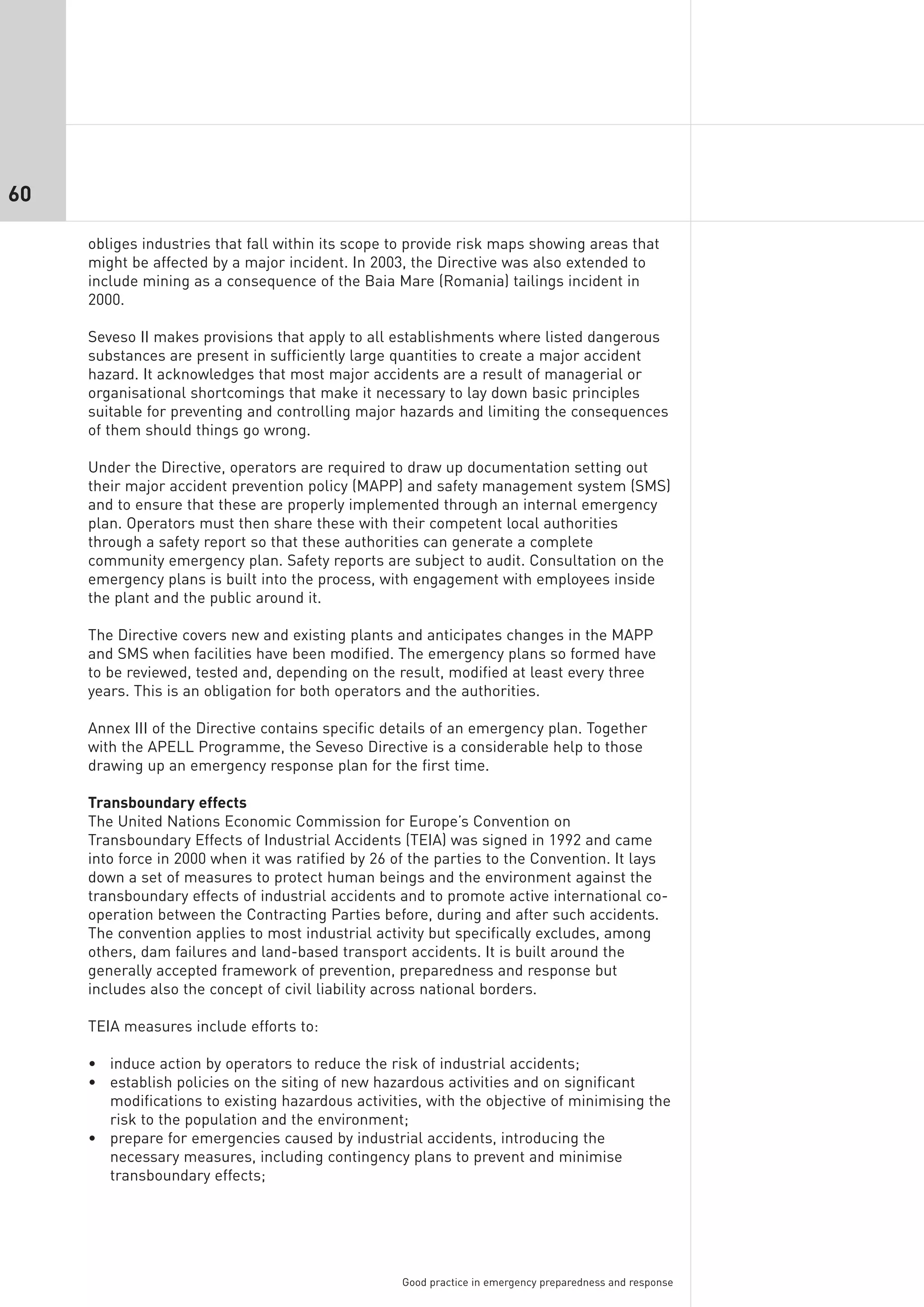 60

     obliges industries that fall within its scope to provide risk maps showing areas that
     might be affected by a major incident. In 2003, the Directive was also extended to
     include mining as a consequence of the Baia Mare (Romania) tailings incident in
     2000.

     Seveso II makes provisions that apply to all establishments where listed dangerous
     substances are present in sufficiently large quantities to create a major accident
     hazard. It acknowledges that most major accidents are a result of managerial or
     organisational shortcomings that make it necessary to lay down basic principles
     suitable for preventing and controlling major hazards and limiting the consequences
     of them should things go wrong.

     Under the Directive, operators are required to draw up documentation setting out
     their major accident prevention policy (MAPP) and safety management system (SMS)
     and to ensure that these are properly implemented through an internal emergency
     plan. Operators must then share these with their competent local authorities
     through a safety report so that these authorities can generate a complete
     community emergency plan. Safety reports are subject to audit. Consultation on the
     emergency plans is built into the process, with engagement with employees inside
     the plant and the public around it.

     The Directive covers new and existing plants and anticipates changes in the MAPP
     and SMS when facilities have been modified. The emergency plans so formed have
     to be reviewed, tested and, depending on the result, modified at least every three
     years. This is an obligation for both operators and the authorities.

     Annex III of the Directive contains specific details of an emergency plan. Together
     with the APELL Programme, the Seveso Directive is a considerable help to those
     drawing up an emergency response plan for the first time.

     Transboundary effects
     The United Nations Economic Commission for Europe’s Convention on
     Transboundary Effects of Industrial Accidents (TEIA) was signed in 1992 and came
     into force in 2000 when it was ratified by 26 of the parties to the Convention. It lays
     down a set of measures to protect human beings and the environment against the
     transboundary effects of industrial accidents and to promote active international co-
     operation between the Contracting Parties before, during and after such accidents.
     The convention applies to most industrial activity but specifically excludes, among
     others, dam failures and land-based transport accidents. It is built around the
     generally accepted framework of prevention, preparedness and response but
     includes also the concept of civil liability across national borders.

     TEIA measures include efforts to:

     • induce action by operators to reduce the risk of industrial accidents;
     • establish policies on the siting of new hazardous activities and on significant
       modifications to existing hazardous activities, with the objective of minimising the
       risk to the population and the environment;
     • prepare for emergencies caused by industrial accidents, introducing the
       necessary measures, including contingency plans to prevent and minimise
       transboundary effects;




                                                    Good practice in emergency preparedness and response
 