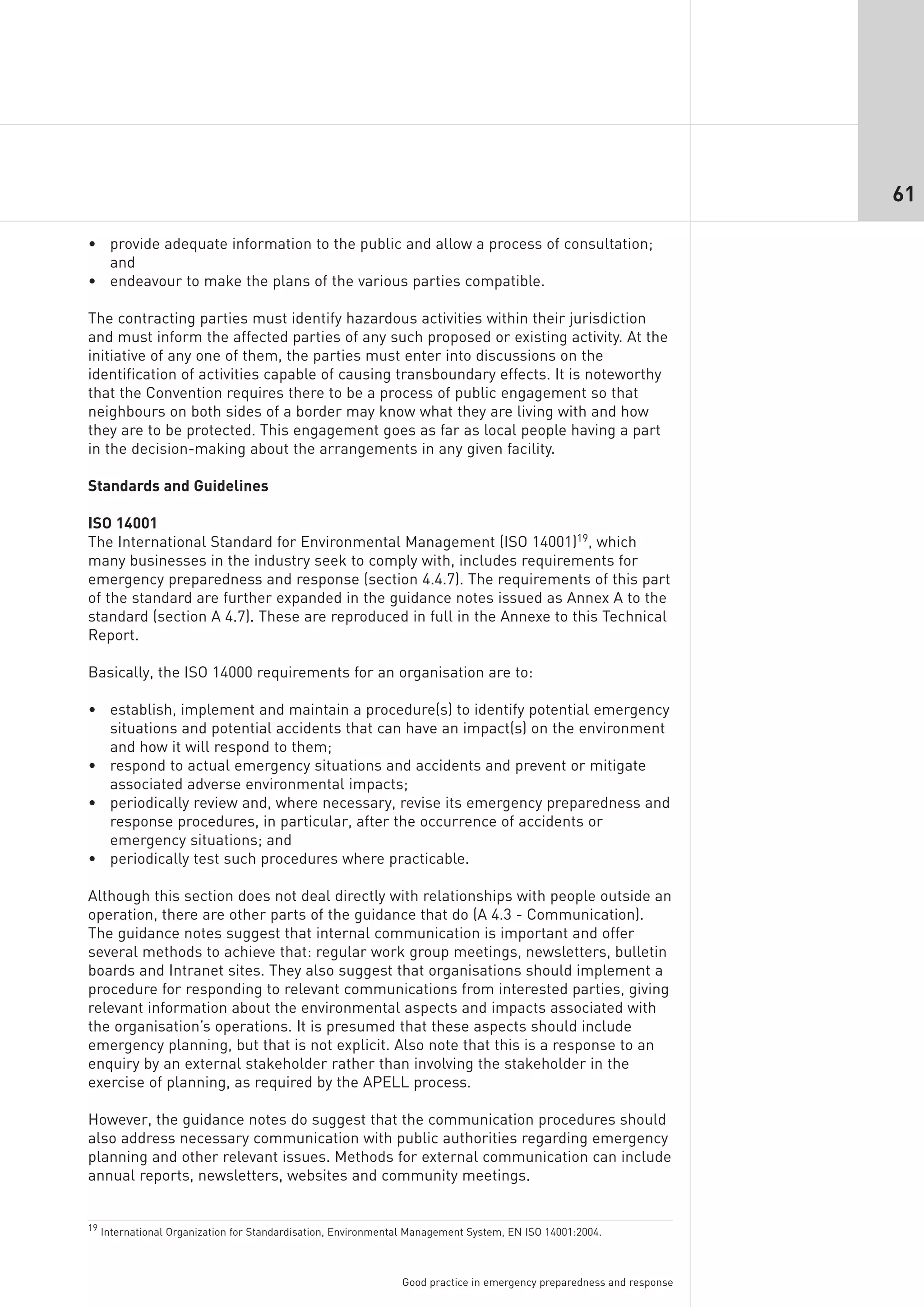 61

• provide adequate information to the public and allow a process of consultation;
  and
• endeavour to make the plans of the various parties compatible.

The contracting parties must identify hazardous activities within their jurisdiction
and must inform the affected parties of any such proposed or existing activity. At the
initiative of any one of them, the parties must enter into discussions on the
identification of activities capable of causing transboundary effects. It is noteworthy
that the Convention requires there to be a process of public engagement so that
neighbours on both sides of a border may know what they are living with and how
they are to be protected. This engagement goes as far as local people having a part
in the decision-making about the arrangements in any given facility.

Standards and Guidelines

ISO 14001
The International Standard for Environmental Management (ISO 14001)19, which
many businesses in the industry seek to comply with, includes requirements for
emergency preparedness and response (section 4.4.7). The requirements of this part
of the standard are further expanded in the guidance notes issued as Annex A to the
standard (section A 4.7). These are reproduced in full in the Annexe to this Technical
Report.

Basically, the ISO 14000 requirements for an organisation are to:

• establish, implement and maintain a procedure(s) to identify potential emergency
  situations and potential accidents that can have an impact(s) on the environment
  and how it will respond to them;
• respond to actual emergency situations and accidents and prevent or mitigate
  associated adverse environmental impacts;
• periodically review and, where necessary, revise its emergency preparedness and
  response procedures, in particular, after the occurrence of accidents or
  emergency situations; and
• periodically test such procedures where practicable.

Although this section does not deal directly with relationships with people outside an
operation, there are other parts of the guidance that do (A 4.3 - Communication).
The guidance notes suggest that internal communication is important and offer
several methods to achieve that: regular work group meetings, newsletters, bulletin
boards and Intranet sites. They also suggest that organisations should implement a
procedure for responding to relevant communications from interested parties, giving
relevant information about the environmental aspects and impacts associated with
the organisation’s operations. It is presumed that these aspects should include
emergency planning, but that is not explicit. Also note that this is a response to an
enquiry by an external stakeholder rather than involving the stakeholder in the
exercise of planning, as required by the APELL process.

However, the guidance notes do suggest that the communication procedures should
also address necessary communication with public authorities regarding emergency
planning and other relevant issues. Methods for external communication can include
annual reports, newsletters, websites and community meetings.


19 International Organization for Standardisation, Environmental Management System, EN ISO 14001:2004.




                                                              Good practice in emergency preparedness and response
 