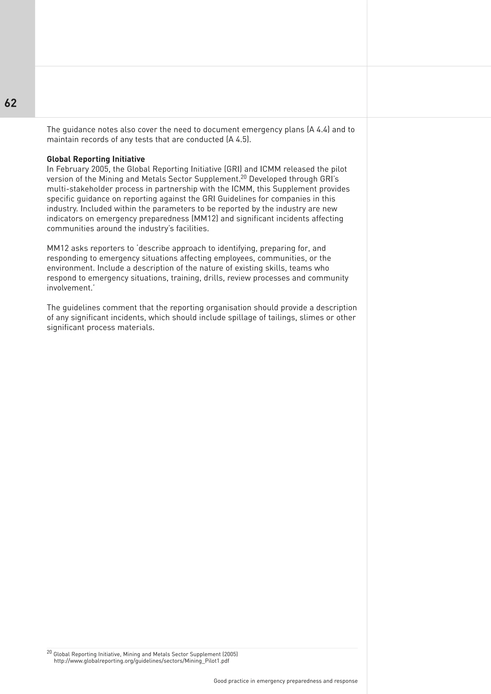 62

     The guidance notes also cover the need to document emergency plans (A 4.4) and to
     maintain records of any tests that are conducted (A 4.5).

     Global Reporting Initiative
     In February 2005, the Global Reporting Initiative (GRI) and ICMM released the pilot
     version of the Mining and Metals Sector Supplement.20 Developed through GRI’s
     multi-stakeholder process in partnership with the ICMM, this Supplement provides
     specific guidance on reporting against the GRI Guidelines for companies in this
     industry. Included within the parameters to be reported by the industry are new
     indicators on emergency preparedness (MM12) and significant incidents affecting
     communities around the industry’s facilities.

     MM12 asks reporters to ‘describe approach to identifying, preparing for, and
     responding to emergency situations affecting employees, communities, or the
     environment. Include a description of the nature of existing skills, teams who
     respond to emergency situations, training, drills, review processes and community
     involvement.’

     The guidelines comment that the reporting organisation should provide a description
     of any significant incidents, which should include spillage of tailings, slimes or other
     significant process materials.




     20 Global Reporting Initiative, Mining and Metals Sector Supplement (2005)
       http://www.globalreporting.org/guidelines/sectors/Mining_Pilot1.pdf


                                                                     Good practice in emergency preparedness and response
 