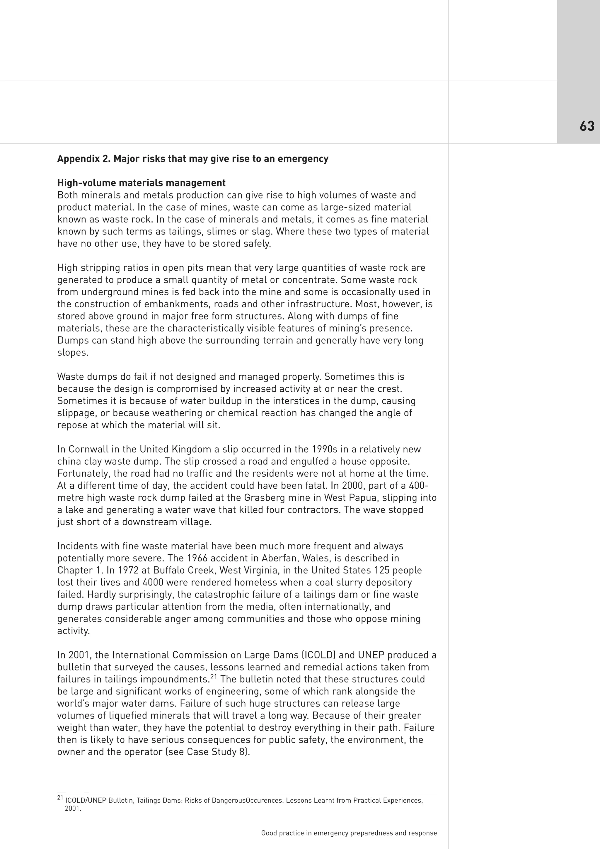 63

Appendix 2. Major risks that may give rise to an emergency

High-volume materials management
Both minerals and metals production can give rise to high volumes of waste and
product material. In the case of mines, waste can come as large-sized material
known as waste rock. In the case of minerals and metals, it comes as fine material
known by such terms as tailings, slimes or slag. Where these two types of material
have no other use, they have to be stored safely.

High stripping ratios in open pits mean that very large quantities of waste rock are
generated to produce a small quantity of metal or concentrate. Some waste rock
from underground mines is fed back into the mine and some is occasionally used in
the construction of embankments, roads and other infrastructure. Most, however, is
stored above ground in major free form structures. Along with dumps of fine
materials, these are the characteristically visible features of mining’s presence.
Dumps can stand high above the surrounding terrain and generally have very long
slopes.

Waste dumps do fail if not designed and managed properly. Sometimes this is
because the design is compromised by increased activity at or near the crest.
Sometimes it is because of water buildup in the interstices in the dump, causing
slippage, or because weathering or chemical reaction has changed the angle of
repose at which the material will sit.

In Cornwall in the United Kingdom a slip occurred in the 1990s in a relatively new
china clay waste dump. The slip crossed a road and engulfed a house opposite.
Fortunately, the road had no traffic and the residents were not at home at the time.
At a different time of day, the accident could have been fatal. In 2000, part of a 400-
metre high waste rock dump failed at the Grasberg mine in West Papua, slipping into
a lake and generating a water wave that killed four contractors. The wave stopped
just short of a downstream village.

Incidents with fine waste material have been much more frequent and always
potentially more severe. The 1966 accident in Aberfan, Wales, is described in
Chapter 1. In 1972 at Buffalo Creek, West Virginia, in the United States 125 people
lost their lives and 4000 were rendered homeless when a coal slurry depository
failed. Hardly surprisingly, the catastrophic failure of a tailings dam or fine waste
dump draws particular attention from the media, often internationally, and
generates considerable anger among communities and those who oppose mining
activity.

In 2001, the International Commission on Large Dams (ICOLD) and UNEP produced a
bulletin that surveyed the causes, lessons learned and remedial actions taken from
failures in tailings impoundments.21 The bulletin noted that these structures could
be large and significant works of engineering, some of which rank alongside the
world’s major water dams. Failure of such huge structures can release large
volumes of liquefied minerals that will travel a long way. Because of their greater
weight than water, they have the potential to destroy everything in their path. Failure
then is likely to have serious consequences for public safety, the environment, the
owner and the operator (see Case Study 8).



21 ICOLD/UNEP Bulletin, Tailings Dams: Risks of DangerousOccurences. Lessons Learnt from Practical Experiences,
  2001.


                                                             Good practice in emergency preparedness and response
 
