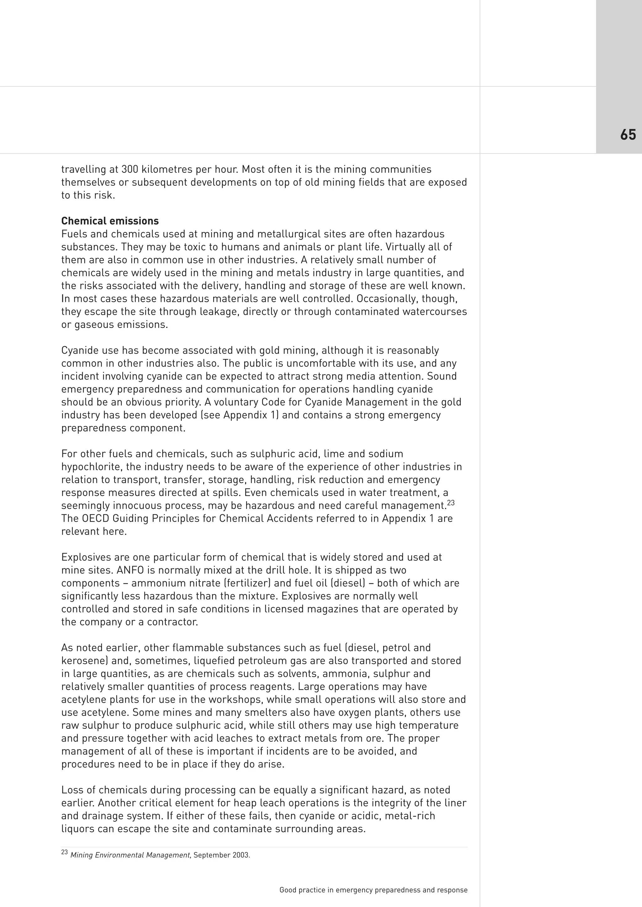 65

travelling at 300 kilometres per hour. Most often it is the mining communities
themselves or subsequent developments on top of old mining fields that are exposed
to this risk.

Chemical emissions
Fuels and chemicals used at mining and metallurgical sites are often hazardous
substances. They may be toxic to humans and animals or plant life. Virtually all of
them are also in common use in other industries. A relatively small number of
chemicals are widely used in the mining and metals industry in large quantities, and
the risks associated with the delivery, handling and storage of these are well known.
In most cases these hazardous materials are well controlled. Occasionally, though,
they escape the site through leakage, directly or through contaminated watercourses
or gaseous emissions.

Cyanide use has become associated with gold mining, although it is reasonably
common in other industries also. The public is uncomfortable with its use, and any
incident involving cyanide can be expected to attract strong media attention. Sound
emergency preparedness and communication for operations handling cyanide
should be an obvious priority. A voluntary Code for Cyanide Management in the gold
industry has been developed (see Appendix 1) and contains a strong emergency
preparedness component.

For other fuels and chemicals, such as sulphuric acid, lime and sodium
hypochlorite, the industry needs to be aware of the experience of other industries in
relation to transport, transfer, storage, handling, risk reduction and emergency
response measures directed at spills. Even chemicals used in water treatment, a
seemingly innocuous process, may be hazardous and need careful management.23
The OECD Guiding Principles for Chemical Accidents referred to in Appendix 1 are
relevant here.

Explosives are one particular form of chemical that is widely stored and used at
mine sites. ANFO is normally mixed at the drill hole. It is shipped as two
components – ammonium nitrate (fertilizer) and fuel oil (diesel) – both of which are
significantly less hazardous than the mixture. Explosives are normally well
controlled and stored in safe conditions in licensed magazines that are operated by
the company or a contractor.

As noted earlier, other flammable substances such as fuel (diesel, petrol and
kerosene) and, sometimes, liquefied petroleum gas are also transported and stored
in large quantities, as are chemicals such as solvents, ammonia, sulphur and
relatively smaller quantities of process reagents. Large operations may have
acetylene plants for use in the workshops, while small operations will also store and
use acetylene. Some mines and many smelters also have oxygen plants, others use
raw sulphur to produce sulphuric acid, while still others may use high temperature
and pressure together with acid leaches to extract metals from ore. The proper
management of all of these is important if incidents are to be avoided, and
procedures need to be in place if they do arise.

Loss of chemicals during processing can be equally a significant hazard, as noted
earlier. Another critical element for heap leach operations is the integrity of the liner
and drainage system. If either of these fails, then cyanide or acidic, metal-rich
liquors can escape the site and contaminate surrounding areas.

23 Mining Environmental Management, September 2003.




                                                      Good practice in emergency preparedness and response
 