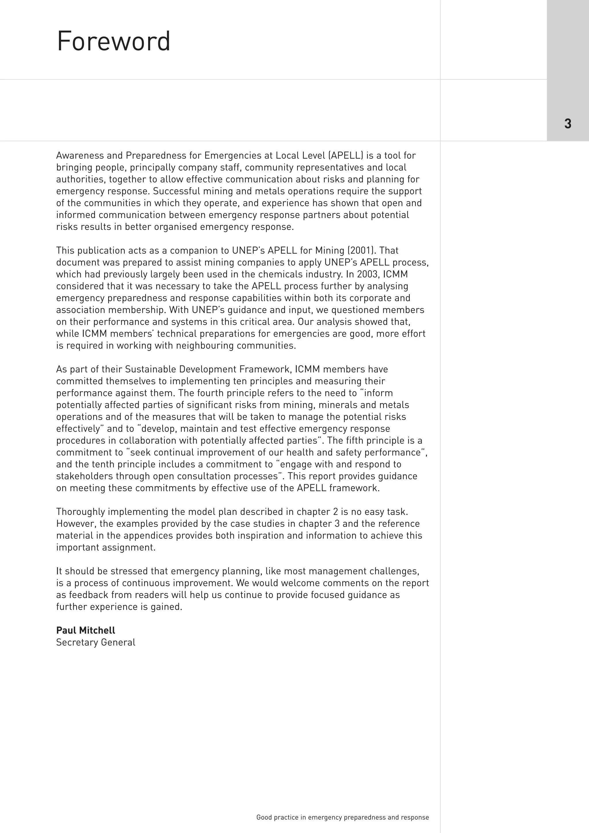 Foreword

                                                                                                      3

Awareness and Preparedness for Emergencies at Local Level (APELL) is a tool for
bringing people, principally company staff, community representatives and local
authorities, together to allow effective communication about risks and planning for
emergency response. Successful mining and metals operations require the support
of the communities in which they operate, and experience has shown that open and
informed communication between emergency response partners about potential
risks results in better organised emergency response.

This publication acts as a companion to UNEP’s APELL for Mining (2001). That
document was prepared to assist mining companies to apply UNEP’s APELL process,
which had previously largely been used in the chemicals industry. In 2003, ICMM
considered that it was necessary to take the APELL process further by analysing
emergency preparedness and response capabilities within both its corporate and
association membership. With UNEP’s guidance and input, we questioned members
on their performance and systems in this critical area. Our analysis showed that,
while ICMM members’ technical preparations for emergencies are good, more effort
is required in working with neighbouring communities.

As part of their Sustainable Development Framework, ICMM members have
committed themselves to implementing ten principles and measuring their
performance against them. The fourth principle refers to the need to “inform
potentially affected parties of significant risks from mining, minerals and metals
operations and of the measures that will be taken to manage the potential risks
effectively” and to “develop, maintain and test effective emergency response
procedures in collaboration with potentially affected parties”. The fifth principle is a
commitment to “seek continual improvement of our health and safety performance”,
and the tenth principle includes a commitment to “engage with and respond to
stakeholders through open consultation processes”. This report provides guidance
on meeting these commitments by effective use of the APELL framework.

Thoroughly implementing the model plan described in chapter 2 is no easy task.
However, the examples provided by the case studies in chapter 3 and the reference
material in the appendices provides both inspiration and information to achieve this
important assignment.

It should be stressed that emergency planning, like most management challenges,
is a process of continuous improvement. We would welcome comments on the report
as feedback from readers will help us continue to provide focused guidance as
further experience is gained.

Paul Mitchell
Secretary General




                                               Good practice in emergency preparedness and response
 