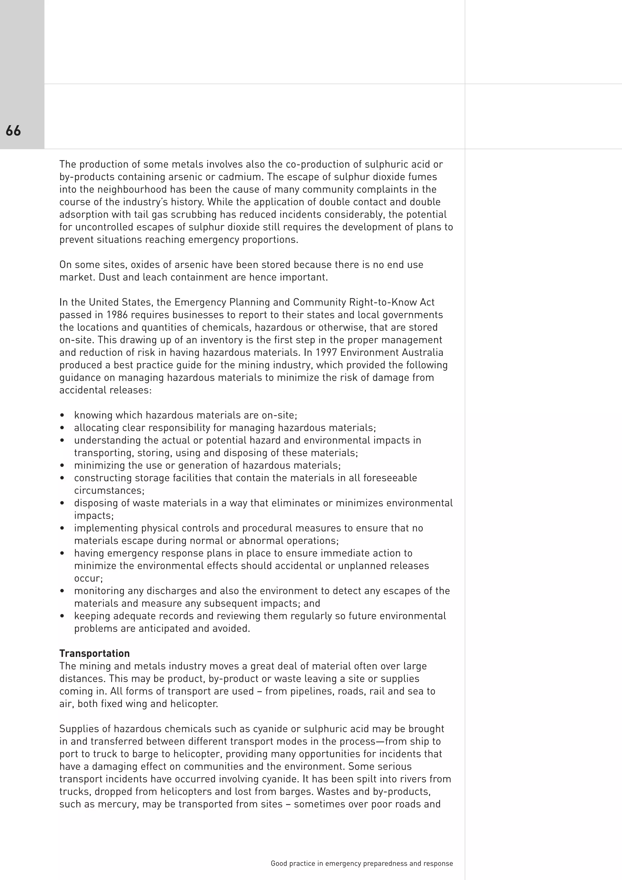 66

     The production of some metals involves also the co-production of sulphuric acid or
     by-products containing arsenic or cadmium. The escape of sulphur dioxide fumes
     into the neighbourhood has been the cause of many community complaints in the
     course of the industry’s history. While the application of double contact and double
     adsorption with tail gas scrubbing has reduced incidents considerably, the potential
     for uncontrolled escapes of sulphur dioxide still requires the development of plans to
     prevent situations reaching emergency proportions.

     On some sites, oxides of arsenic have been stored because there is no end use
     market. Dust and leach containment are hence important.

     In the United States, the Emergency Planning and Community Right-to-Know Act
     passed in 1986 requires businesses to report to their states and local governments
     the locations and quantities of chemicals, hazardous or otherwise, that are stored
     on-site. This drawing up of an inventory is the first step in the proper management
     and reduction of risk in having hazardous materials. In 1997 Environment Australia
     produced a best practice guide for the mining industry, which provided the following
     guidance on managing hazardous materials to minimize the risk of damage from
     accidental releases:

     • knowing which hazardous materials are on-site;
     • allocating clear responsibility for managing hazardous materials;
     • understanding the actual or potential hazard and environmental impacts in
       transporting, storing, using and disposing of these materials;
     • minimizing the use or generation of hazardous materials;
     • constructing storage facilities that contain the materials in all foreseeable
       circumstances;
     • disposing of waste materials in a way that eliminates or minimizes environmental
       impacts;
     • implementing physical controls and procedural measures to ensure that no
       materials escape during normal or abnormal operations;
     • having emergency response plans in place to ensure immediate action to
       minimize the environmental effects should accidental or unplanned releases
       occur;
     • monitoring any discharges and also the environment to detect any escapes of the
       materials and measure any subsequent impacts; and
     • keeping adequate records and reviewing them regularly so future environmental
       problems are anticipated and avoided.

     Transportation
     The mining and metals industry moves a great deal of material often over large
     distances. This may be product, by-product or waste leaving a site or supplies
     coming in. All forms of transport are used – from pipelines, roads, rail and sea to
     air, both fixed wing and helicopter.

     Supplies of hazardous chemicals such as cyanide or sulphuric acid may be brought
     in and transferred between different transport modes in the process—from ship to
     port to truck to barge to helicopter, providing many opportunities for incidents that
     have a damaging effect on communities and the environment. Some serious
     transport incidents have occurred involving cyanide. It has been spilt into rivers from
     trucks, dropped from helicopters and lost from barges. Wastes and by-products,
     such as mercury, may be transported from sites – sometimes over poor roads and




                                                   Good practice in emergency preparedness and response
 
