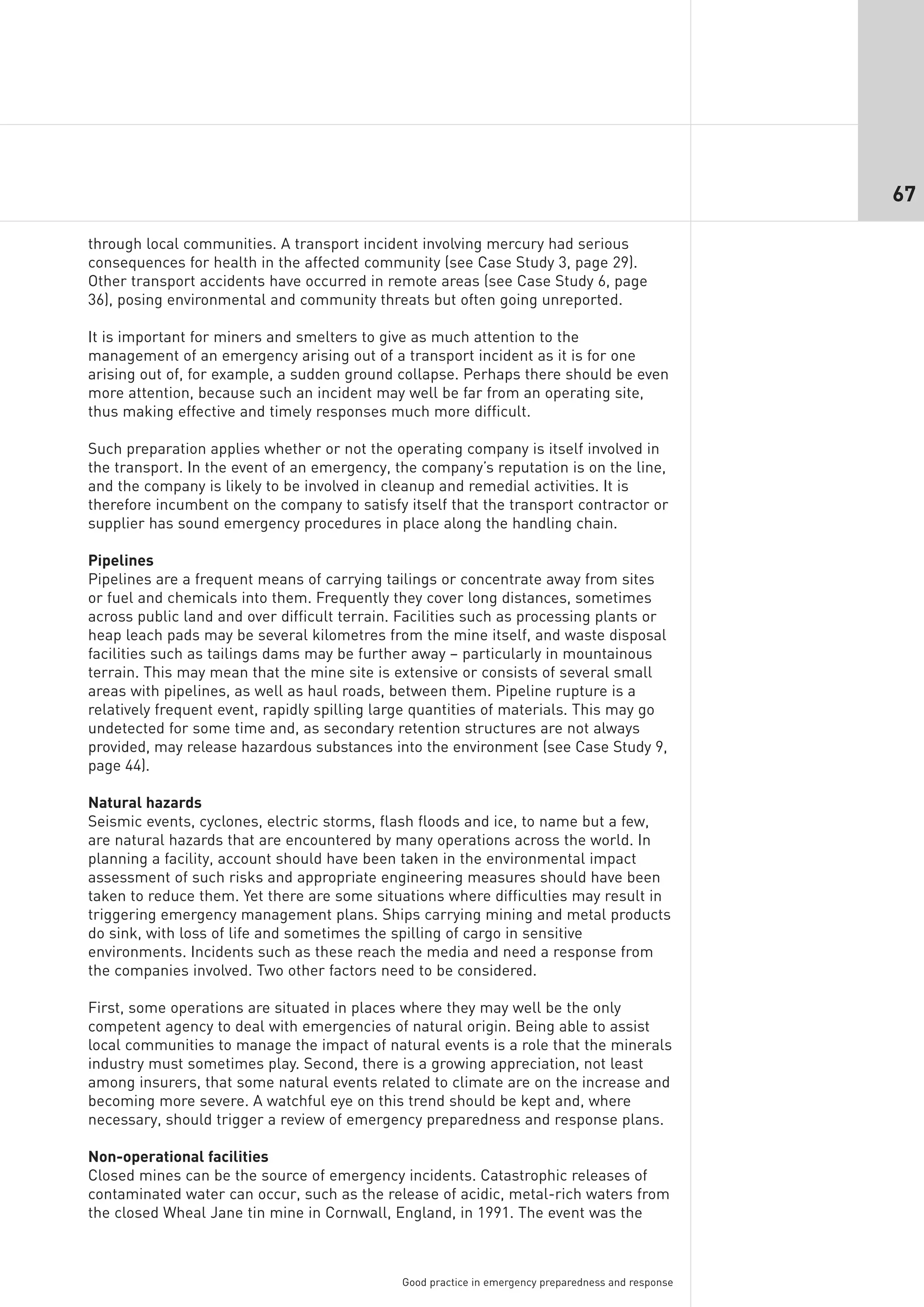 67

through local communities. A transport incident involving mercury had serious
consequences for health in the affected community (see Case Study 3, page 29).
Other transport accidents have occurred in remote areas (see Case Study 6, page
36), posing environmental and community threats but often going unreported.

It is important for miners and smelters to give as much attention to the
management of an emergency arising out of a transport incident as it is for one
arising out of, for example, a sudden ground collapse. Perhaps there should be even
more attention, because such an incident may well be far from an operating site,
thus making effective and timely responses much more difficult.

Such preparation applies whether or not the operating company is itself involved in
the transport. In the event of an emergency, the company’s reputation is on the line,
and the company is likely to be involved in cleanup and remedial activities. It is
therefore incumbent on the company to satisfy itself that the transport contractor or
supplier has sound emergency procedures in place along the handling chain.

Pipelines
Pipelines are a frequent means of carrying tailings or concentrate away from sites
or fuel and chemicals into them. Frequently they cover long distances, sometimes
across public land and over difficult terrain. Facilities such as processing plants or
heap leach pads may be several kilometres from the mine itself, and waste disposal
facilities such as tailings dams may be further away – particularly in mountainous
terrain. This may mean that the mine site is extensive or consists of several small
areas with pipelines, as well as haul roads, between them. Pipeline rupture is a
relatively frequent event, rapidly spilling large quantities of materials. This may go
undetected for some time and, as secondary retention structures are not always
provided, may release hazardous substances into the environment (see Case Study 9,
page 44).

Natural hazards
Seismic events, cyclones, electric storms, flash floods and ice, to name but a few,
are natural hazards that are encountered by many operations across the world. In
planning a facility, account should have been taken in the environmental impact
assessment of such risks and appropriate engineering measures should have been
taken to reduce them. Yet there are some situations where difficulties may result in
triggering emergency management plans. Ships carrying mining and metal products
do sink, with loss of life and sometimes the spilling of cargo in sensitive
environments. Incidents such as these reach the media and need a response from
the companies involved. Two other factors need to be considered.

First, some operations are situated in places where they may well be the only
competent agency to deal with emergencies of natural origin. Being able to assist
local communities to manage the impact of natural events is a role that the minerals
industry must sometimes play. Second, there is a growing appreciation, not least
among insurers, that some natural events related to climate are on the increase and
becoming more severe. A watchful eye on this trend should be kept and, where
necessary, should trigger a review of emergency preparedness and response plans.

Non-operational facilities
Closed mines can be the source of emergency incidents. Catastrophic releases of
contaminated water can occur, such as the release of acidic, metal-rich waters from
the closed Wheal Jane tin mine in Cornwall, England, in 1991. The event was the



                                              Good practice in emergency preparedness and response
 