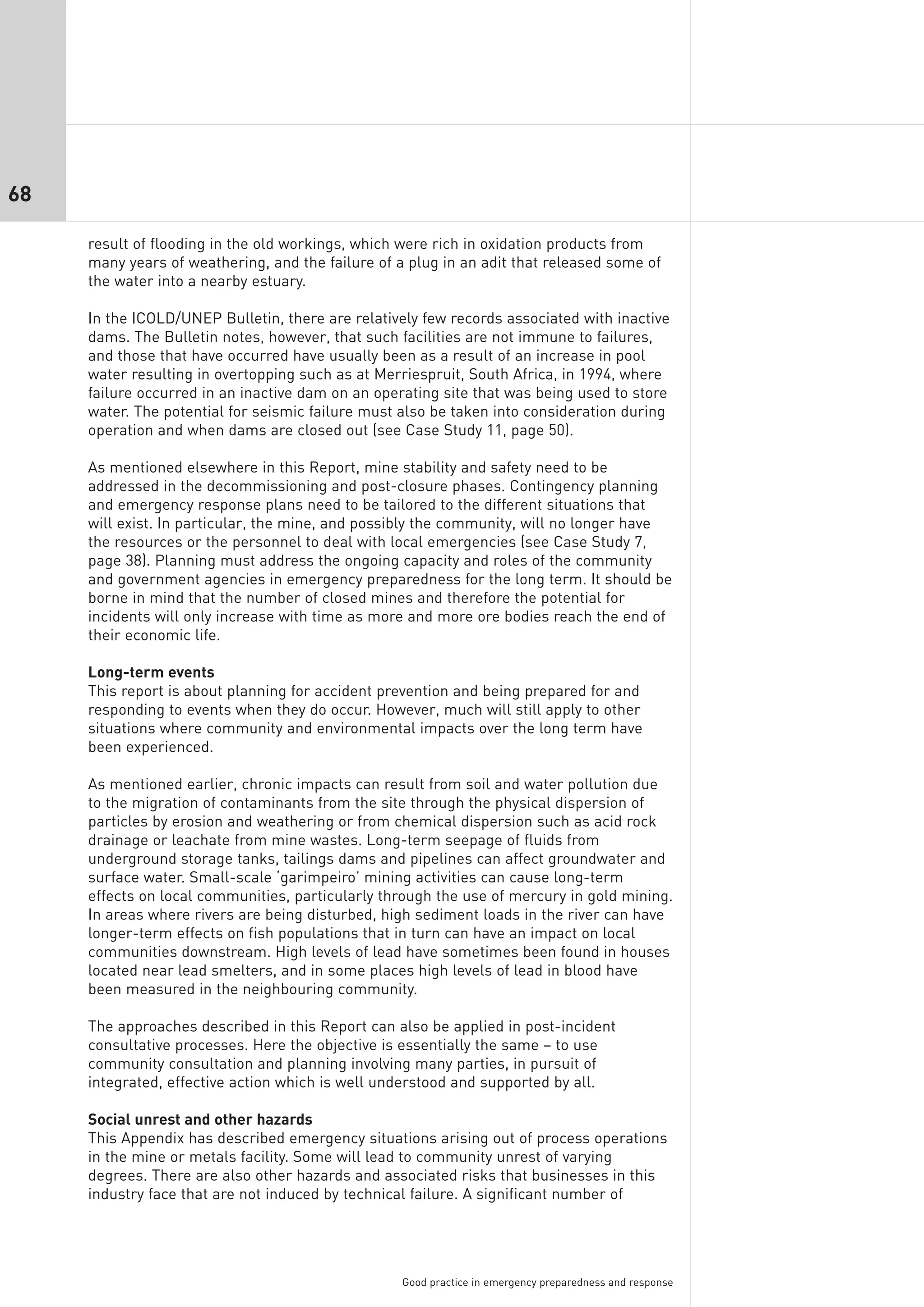 68

     result of flooding in the old workings, which were rich in oxidation products from
     many years of weathering, and the failure of a plug in an adit that released some of
     the water into a nearby estuary.

     In the ICOLD/UNEP Bulletin, there are relatively few records associated with inactive
     dams. The Bulletin notes, however, that such facilities are not immune to failures,
     and those that have occurred have usually been as a result of an increase in pool
     water resulting in overtopping such as at Merriespruit, South Africa, in 1994, where
     failure occurred in an inactive dam on an operating site that was being used to store
     water. The potential for seismic failure must also be taken into consideration during
     operation and when dams are closed out (see Case Study 11, page 50).

     As mentioned elsewhere in this Report, mine stability and safety need to be
     addressed in the decommissioning and post-closure phases. Contingency planning
     and emergency response plans need to be tailored to the different situations that
     will exist. In particular, the mine, and possibly the community, will no longer have
     the resources or the personnel to deal with local emergencies (see Case Study 7,
     page 38). Planning must address the ongoing capacity and roles of the community
     and government agencies in emergency preparedness for the long term. It should be
     borne in mind that the number of closed mines and therefore the potential for
     incidents will only increase with time as more and more ore bodies reach the end of
     their economic life.

     Long-term events
     This report is about planning for accident prevention and being prepared for and
     responding to events when they do occur. However, much will still apply to other
     situations where community and environmental impacts over the long term have
     been experienced.

     As mentioned earlier, chronic impacts can result from soil and water pollution due
     to the migration of contaminants from the site through the physical dispersion of
     particles by erosion and weathering or from chemical dispersion such as acid rock
     drainage or leachate from mine wastes. Long-term seepage of fluids from
     underground storage tanks, tailings dams and pipelines can affect groundwater and
     surface water. Small-scale ‘garimpeiro’ mining activities can cause long-term
     effects on local communities, particularly through the use of mercury in gold mining.
     In areas where rivers are being disturbed, high sediment loads in the river can have
     longer-term effects on fish populations that in turn can have an impact on local
     communities downstream. High levels of lead have sometimes been found in houses
     located near lead smelters, and in some places high levels of lead in blood have
     been measured in the neighbouring community.

     The approaches described in this Report can also be applied in post-incident
     consultative processes. Here the objective is essentially the same – to use
     community consultation and planning involving many parties, in pursuit of
     integrated, effective action which is well understood and supported by all.

     Social unrest and other hazards
     This Appendix has described emergency situations arising out of process operations
     in the mine or metals facility. Some will lead to community unrest of varying
     degrees. There are also other hazards and associated risks that businesses in this
     industry face that are not induced by technical failure. A significant number of




                                                   Good practice in emergency preparedness and response
 