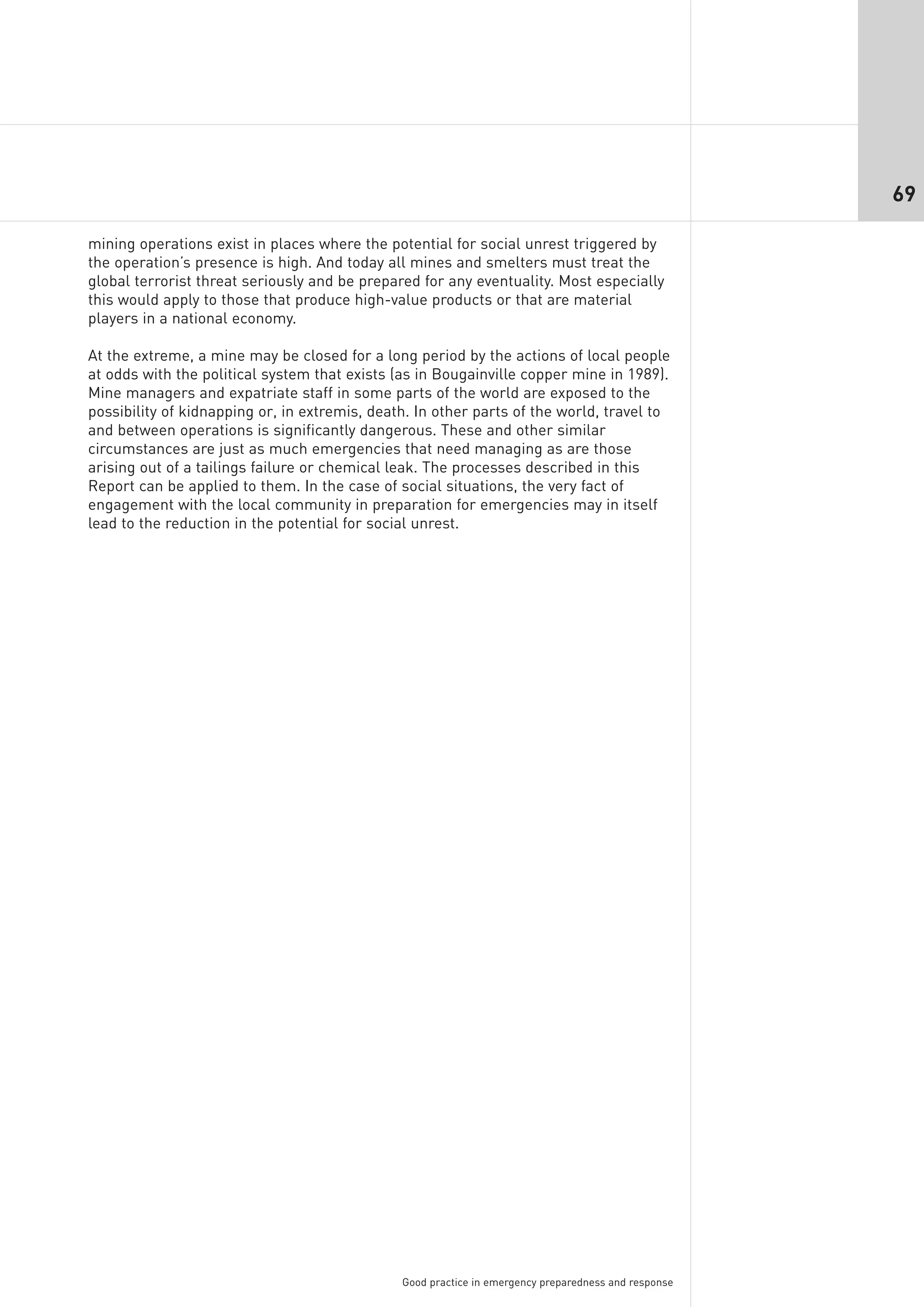 69

mining operations exist in places where the potential for social unrest triggered by
the operation’s presence is high. And today all mines and smelters must treat the
global terrorist threat seriously and be prepared for any eventuality. Most especially
this would apply to those that produce high-value products or that are material
players in a national economy.

At the extreme, a mine may be closed for a long period by the actions of local people
at odds with the political system that exists (as in Bougainville copper mine in 1989).
Mine managers and expatriate staff in some parts of the world are exposed to the
possibility of kidnapping or, in extremis, death. In other parts of the world, travel to
and between operations is significantly dangerous. These and other similar
circumstances are just as much emergencies that need managing as are those
arising out of a tailings failure or chemical leak. The processes described in this
Report can be applied to them. In the case of social situations, the very fact of
engagement with the local community in preparation for emergencies may in itself
lead to the reduction in the potential for social unrest.




                                               Good practice in emergency preparedness and response
 