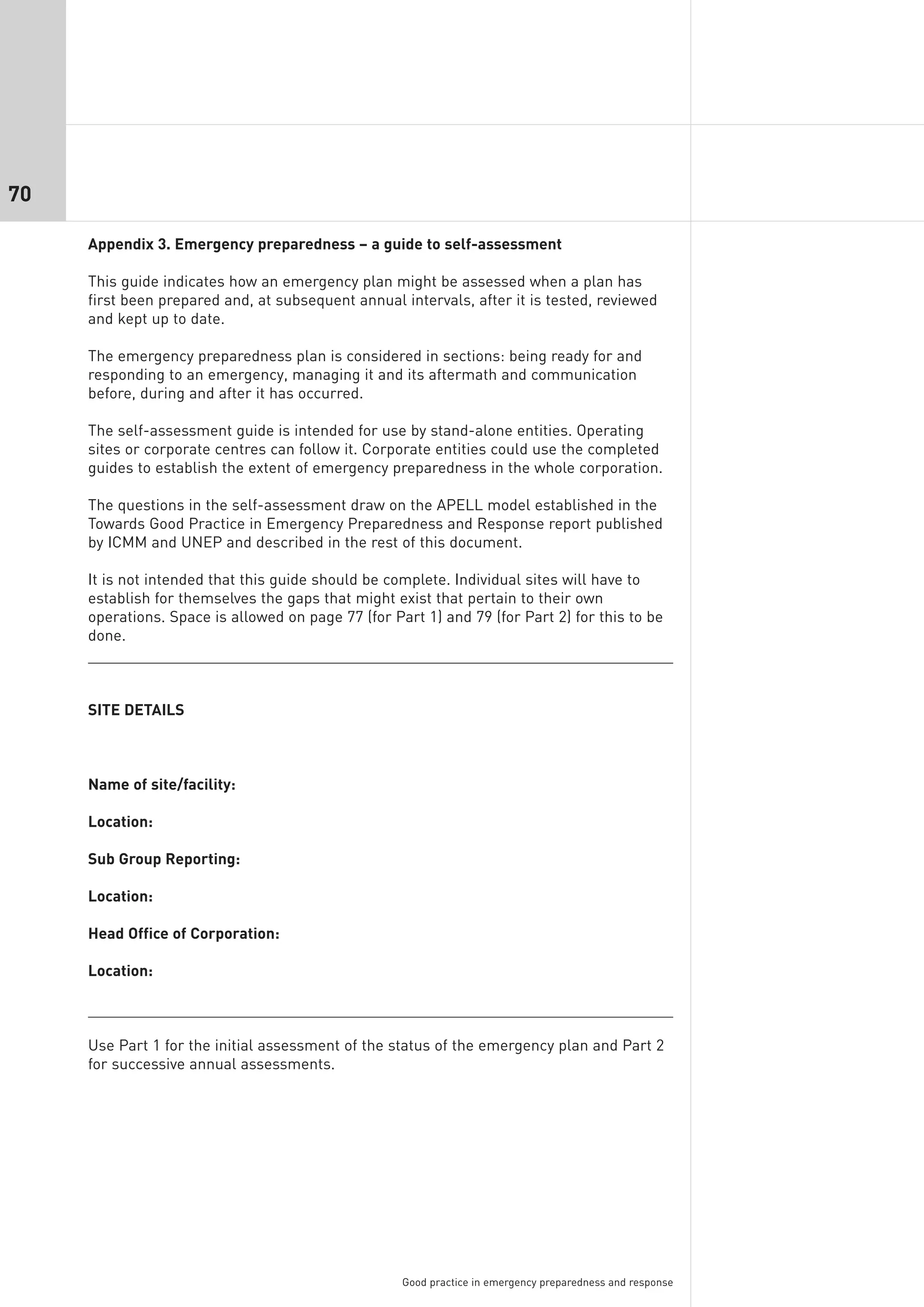 70

     Appendix 3. Emergency preparedness – a guide to self-assessment

     This guide indicates how an emergency plan might be assessed when a plan has
     first been prepared and, at subsequent annual intervals, after it is tested, reviewed
     and kept up to date.

     The emergency preparedness plan is considered in sections: being ready for and
     responding to an emergency, managing it and its aftermath and communication
     before, during and after it has occurred.

     The self-assessment guide is intended for use by stand-alone entities. Operating
     sites or corporate centres can follow it. Corporate entities could use the completed
     guides to establish the extent of emergency preparedness in the whole corporation.

     The questions in the self-assessment draw on the APELL model established in the
     Towards Good Practice in Emergency Preparedness and Response report published
     by ICMM and UNEP and described in the rest of this document.

     It is not intended that this guide should be complete. Individual sites will have to
     establish for themselves the gaps that might exist that pertain to their own
     operations. Space is allowed on page 77 (for Part 1) and 79 (for Part 2) for this to be
     done.



     SITE DETAILS



     Name of site/facility:

     Location:

     Sub Group Reporting:

     Location:

     Head Office of Corporation:

     Location:



     Use Part 1 for the initial assessment of the status of the emergency plan and Part 2
     for successive annual assessments.




                                                    Good practice in emergency preparedness and response
 