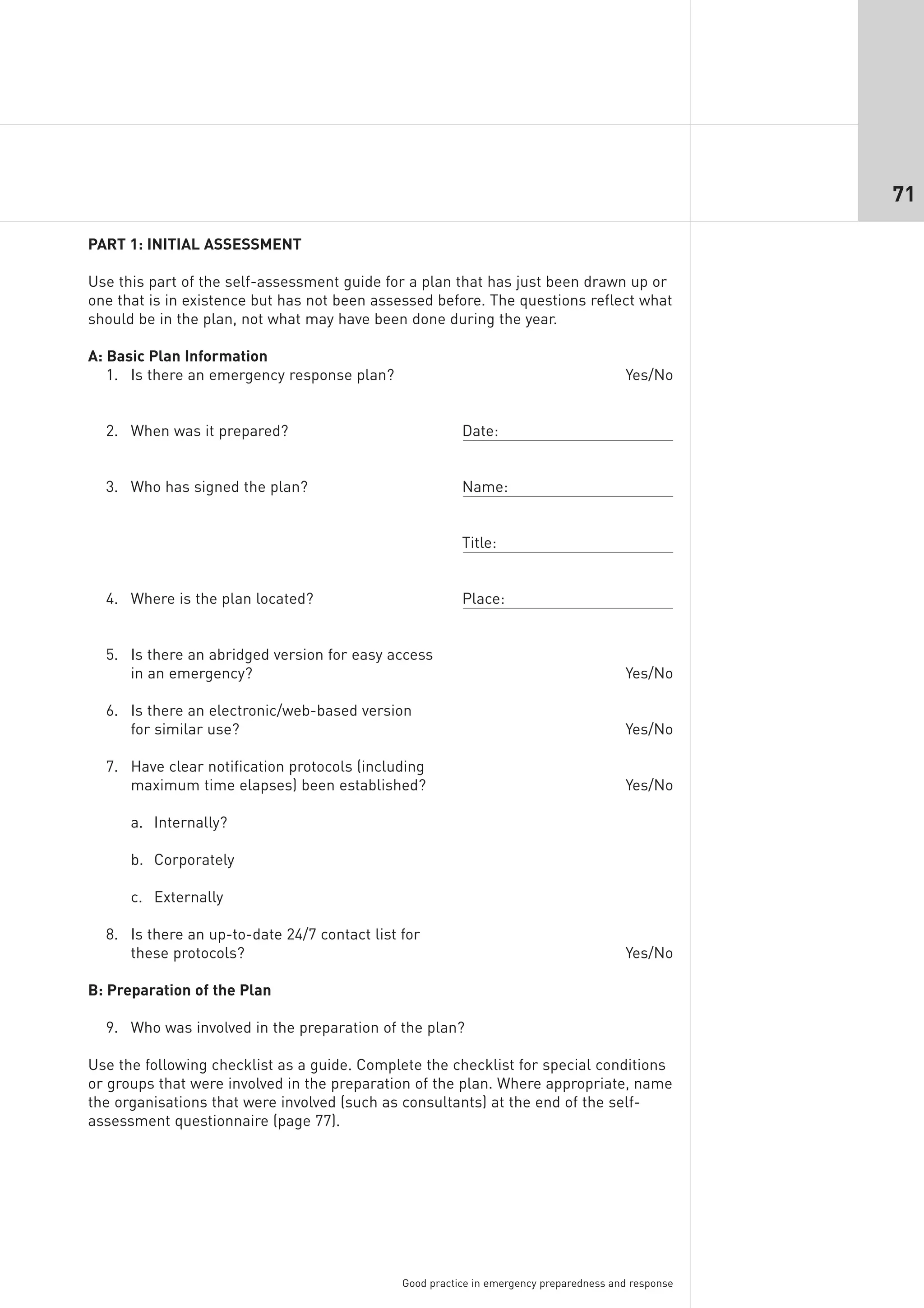 71

PART 1: INITIAL ASSESSMENT

Use this part of the self-assessment guide for a plan that has just been drawn up or
one that is in existence but has not been assessed before. The questions reflect what
should be in the plan, not what may have been done during the year.

A: Basic Plan Information
   1. Is there an emergency response plan?                                              Yes/No


  2. When was it prepared?                               Date:


  3. Who has signed the plan?                            Name:


                                                         Title:


  4. Where is the plan located?                          Place:


  5. Is there an abridged version for easy access
     in an emergency?                                                                   Yes/No

  6. Is there an electronic/web-based version
     for similar use?                                                                   Yes/No

  7. Have clear notification protocols (including
     maximum time elapses) been established?                                            Yes/No

      a. Internally?

      b. Corporately

      c. Externally

  8. Is there an up-to-date 24/7 contact list for
     these protocols?                                                                   Yes/No

B: Preparation of the Plan

  9. Who was involved in the preparation of the plan?

Use the following checklist as a guide. Complete the checklist for special conditions
or groups that were involved in the preparation of the plan. Where appropriate, name
the organisations that were involved (such as consultants) at the end of the self-
assessment questionnaire (page 77).




                                              Good practice in emergency preparedness and response
 
