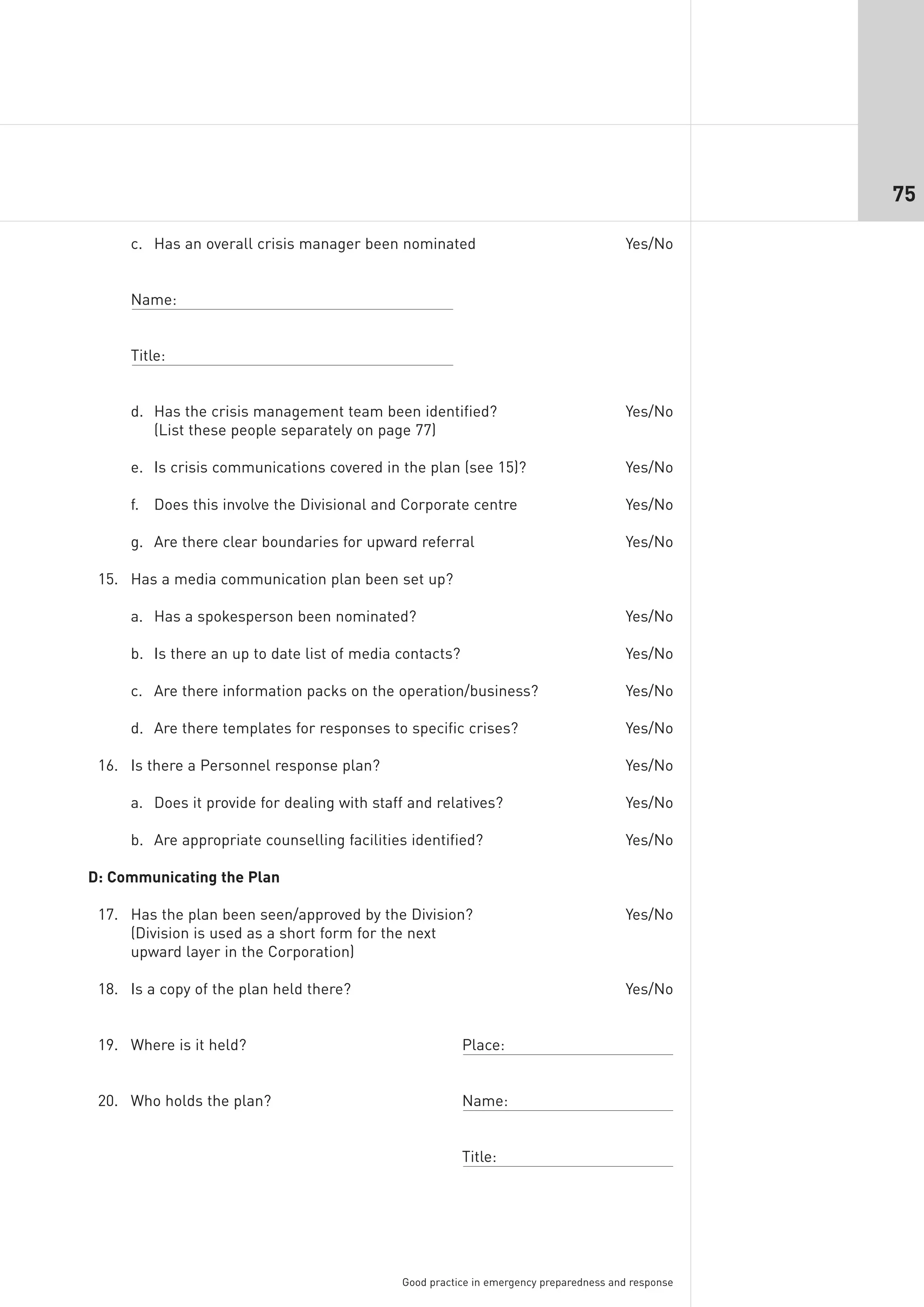75

     c. Has an overall crisis manager been nominated                                   Yes/No


     Name:


     Title:


     d. Has the crisis management team been identified?                                Yes/No
        (List these people separately on page 77)

     e. Is crisis communications covered in the plan (see 15)?                         Yes/No

     f. Does this involve the Divisional and Corporate centre                          Yes/No

     g. Are there clear boundaries for upward referral                                 Yes/No

 15. Has a media communication plan been set up?

     a. Has a spokesperson been nominated?                                             Yes/No

     b. Is there an up to date list of media contacts?                                 Yes/No

     c. Are there information packs on the operation/business?                         Yes/No

     d. Are there templates for responses to specific crises?                          Yes/No

 16. Is there a Personnel response plan?                                               Yes/No

     a. Does it provide for dealing with staff and relatives?                          Yes/No

     b. Are appropriate counselling facilities identified?                             Yes/No

D: Communicating the Plan

 17. Has the plan been seen/approved by the Division?                                  Yes/No
     (Division is used as a short form for the next
     upward layer in the Corporation)

 18. Is a copy of the plan held there?                                                 Yes/No


 19. Where is it held?                                   Place:


 20. Who holds the plan?                                 Name:


                                                         Title:




                                             Good practice in emergency preparedness and response
 