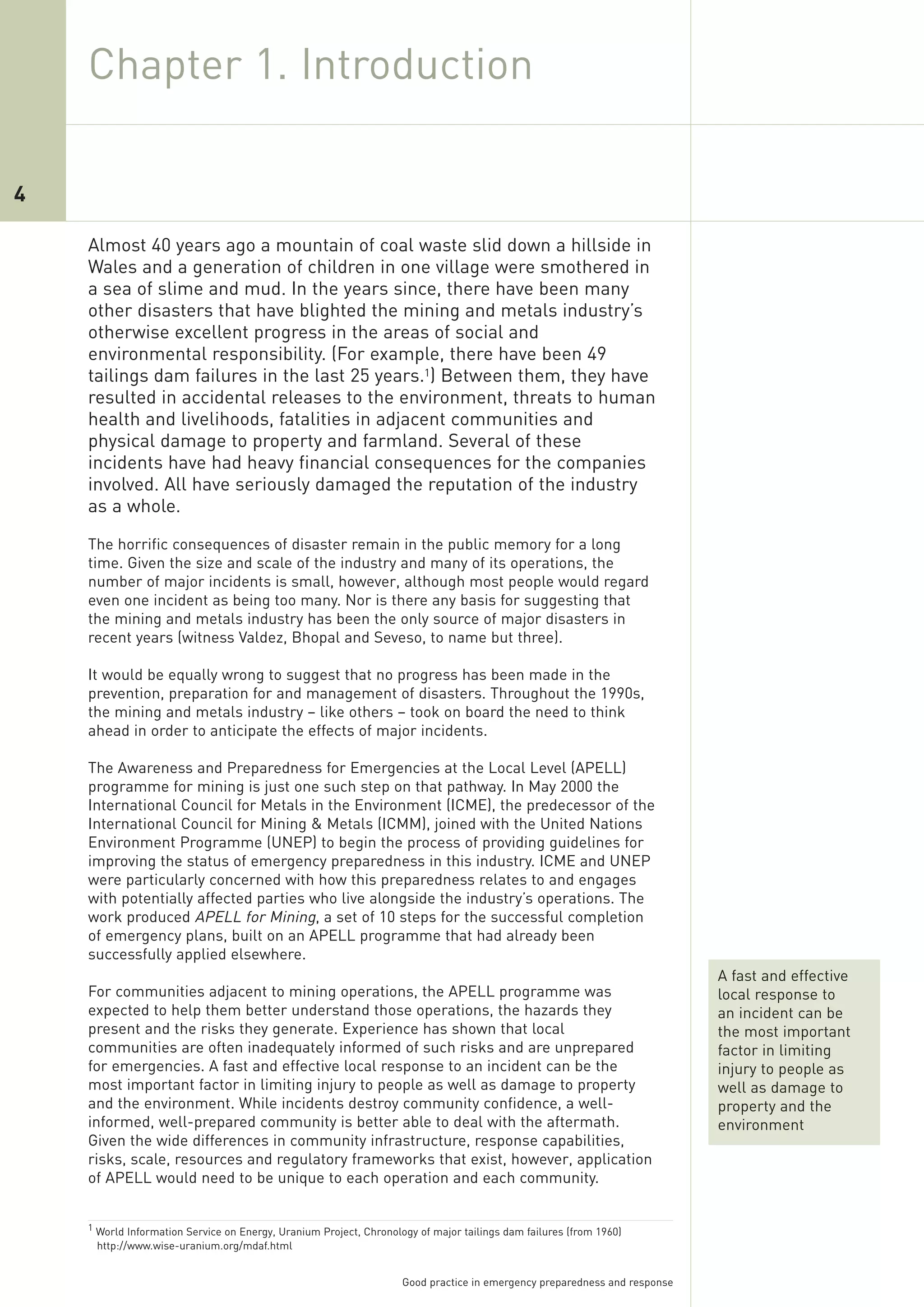Chapter 1. Introduction

4

    Almost 40 years ago a mountain of coal waste slid down a hillside in
    Wales and a generation of children in one village were smothered in
    a sea of slime and mud. In the years since, there have been many
    other disasters that have blighted the mining and metals industry’s
    otherwise excellent progress in the areas of social and
    environmental responsibility. (For example, there have been 49
    tailings dam failures in the last 25 years.1) Between them, they have
    resulted in accidental releases to the environment, threats to human
    health and livelihoods, fatalities in adjacent communities and
    physical damage to property and farmland. Several of these
    incidents have had heavy financial consequences for the companies
    involved. All have seriously damaged the reputation of the industry
    as a whole.
    The horrific consequences of disaster remain in the public memory for a long
    time. Given the size and scale of the industry and many of its operations, the
    number of major incidents is small, however, although most people would regard
    even one incident as being too many. Nor is there any basis for suggesting that
    the mining and metals industry has been the only source of major disasters in
    recent years (witness Valdez, Bhopal and Seveso, to name but three).

    It would be equally wrong to suggest that no progress has been made in the
    prevention, preparation for and management of disasters. Throughout the 1990s,
    the mining and metals industry – like others – took on board the need to think
    ahead in order to anticipate the effects of major incidents.

    The Awareness and Preparedness for Emergencies at the Local Level (APELL)
    programme for mining is just one such step on that pathway. In May 2000 the
    International Council for Metals in the Environment (ICME), the predecessor of the
    International Council for Mining & Metals (ICMM), joined with the United Nations
    Environment Programme (UNEP) to begin the process of providing guidelines for
    improving the status of emergency preparedness in this industry. ICME and UNEP
    were particularly concerned with how this preparedness relates to and engages
    with potentially affected parties who live alongside the industry’s operations. The
    work produced APELL for Mining, a set of 10 steps for the successful completion
    of emergency plans, built on an APELL programme that had already been
    successfully applied elsewhere.
                                                                                                                           A fast and effective
    For communities adjacent to mining operations, the APELL programme was                                                 local response to
    expected to help them better understand those operations, the hazards they                                             an incident can be
    present and the risks they generate. Experience has shown that local                                                   the most important
    communities are often inadequately informed of such risks and are unprepared                                           factor in limiting
    for emergencies. A fast and effective local response to an incident can be the                                         injury to people as
    most important factor in limiting injury to people as well as damage to property                                       well as damage to
    and the environment. While incidents destroy community confidence, a well-                                             property and the
    informed, well-prepared community is better able to deal with the aftermath.                                           environment
    Given the wide differences in community infrastructure, response capabilities,
    risks, scale, resources and regulatory frameworks that exist, however, application
    of APELL would need to be unique to each operation and each community.


    1 World Information Service on Energy, Uranium Project, Chronology of major tailings dam failures (from 1960)
     http://www.wise-uranium.org/mdaf.html


                                                                    Good practice in emergency preparedness and response
 