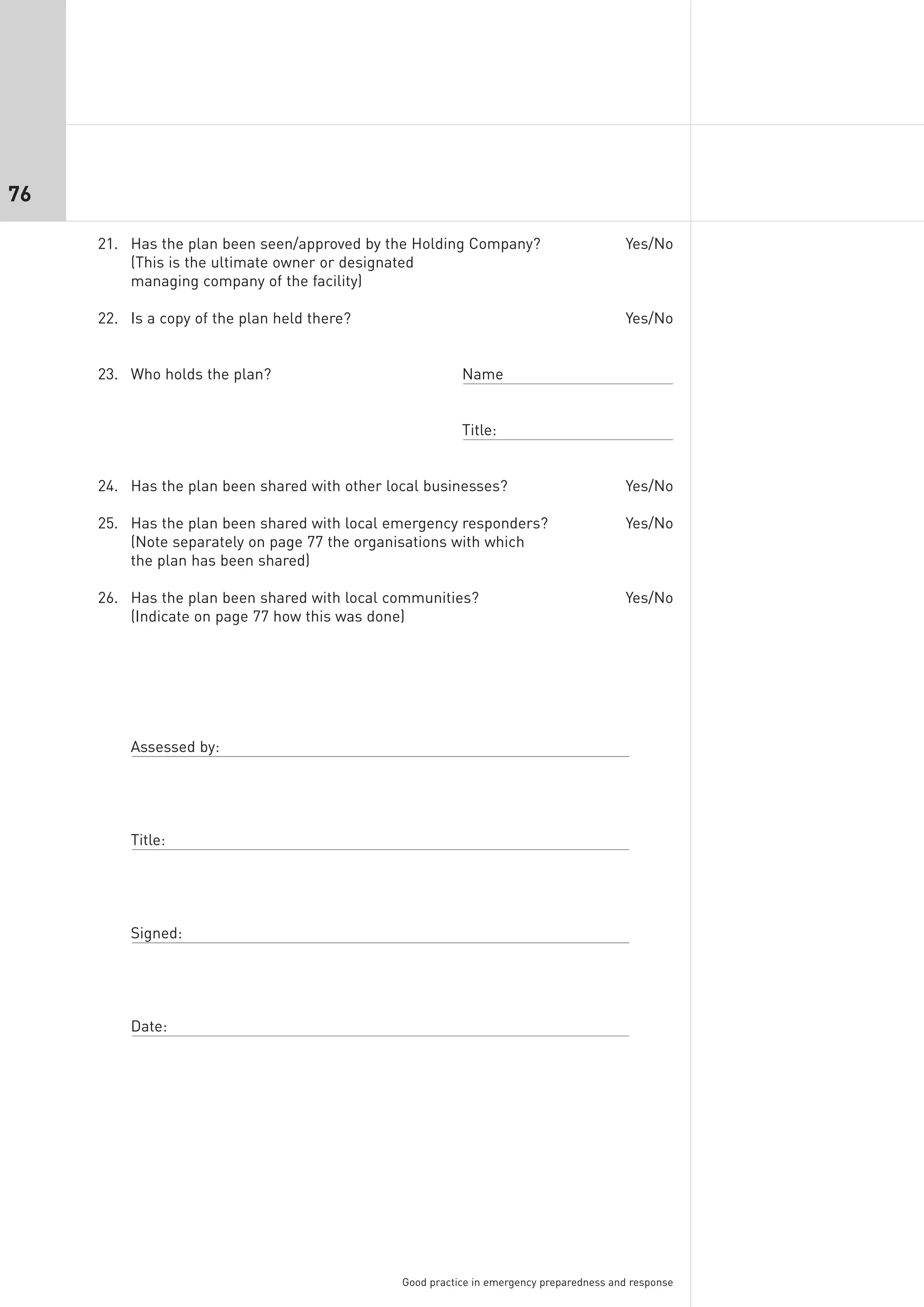76

     21. Has the plan been seen/approved by the Holding Company?                         Yes/No
         (This is the ultimate owner or designated
         managing company of the facility)

     22. Is a copy of the plan held there?                                               Yes/No


     23. Who holds the plan?                              Name


                                                          Title:


     24. Has the plan been shared with other local businesses?                           Yes/No

     25. Has the plan been shared with local emergency responders?                       Yes/No
         (Note separately on page 77 the organisations with which
         the plan has been shared)

     26. Has the plan been shared with local communities?                                Yes/No
         (Indicate on page 77 how this was done)




         Assessed by:




         Title:




         Signed:




         Date:




                                               Good practice in emergency preparedness and response
 