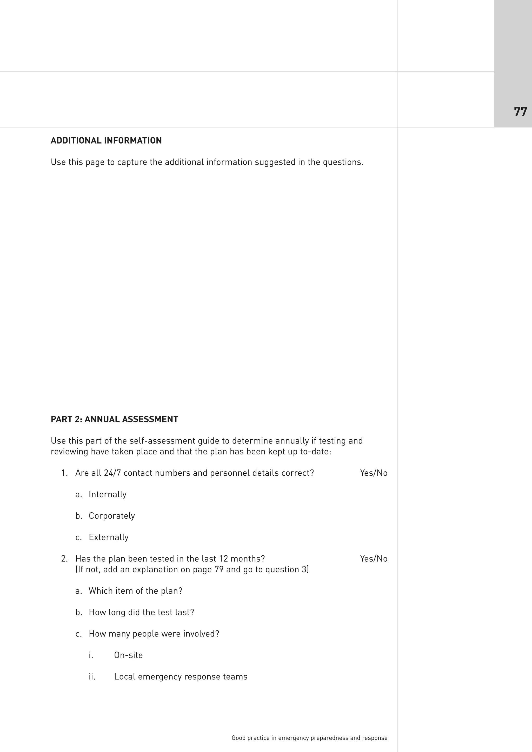 77

ADDITIONAL INFORMATION

Use this page to capture the additional information suggested in the questions.




PART 2: ANNUAL ASSESSMENT

Use this part of the self-assessment guide to determine annually if testing and
reviewing have taken place and that the plan has been kept up to-date:

  1. Are all 24/7 contact numbers and personnel details correct?                       Yes/No

      a. Internally

      b. Corporately

      c. Externally

  2. Has the plan been tested in the last 12 months?                                   Yes/No
     (If not, add an explanation on page 79 and go to question 3)

      a. Which item of the plan?

      b. How long did the test last?

      c. How many people were involved?

         i.     On-site

         ii.    Local emergency response teams




                                             Good practice in emergency preparedness and response
 