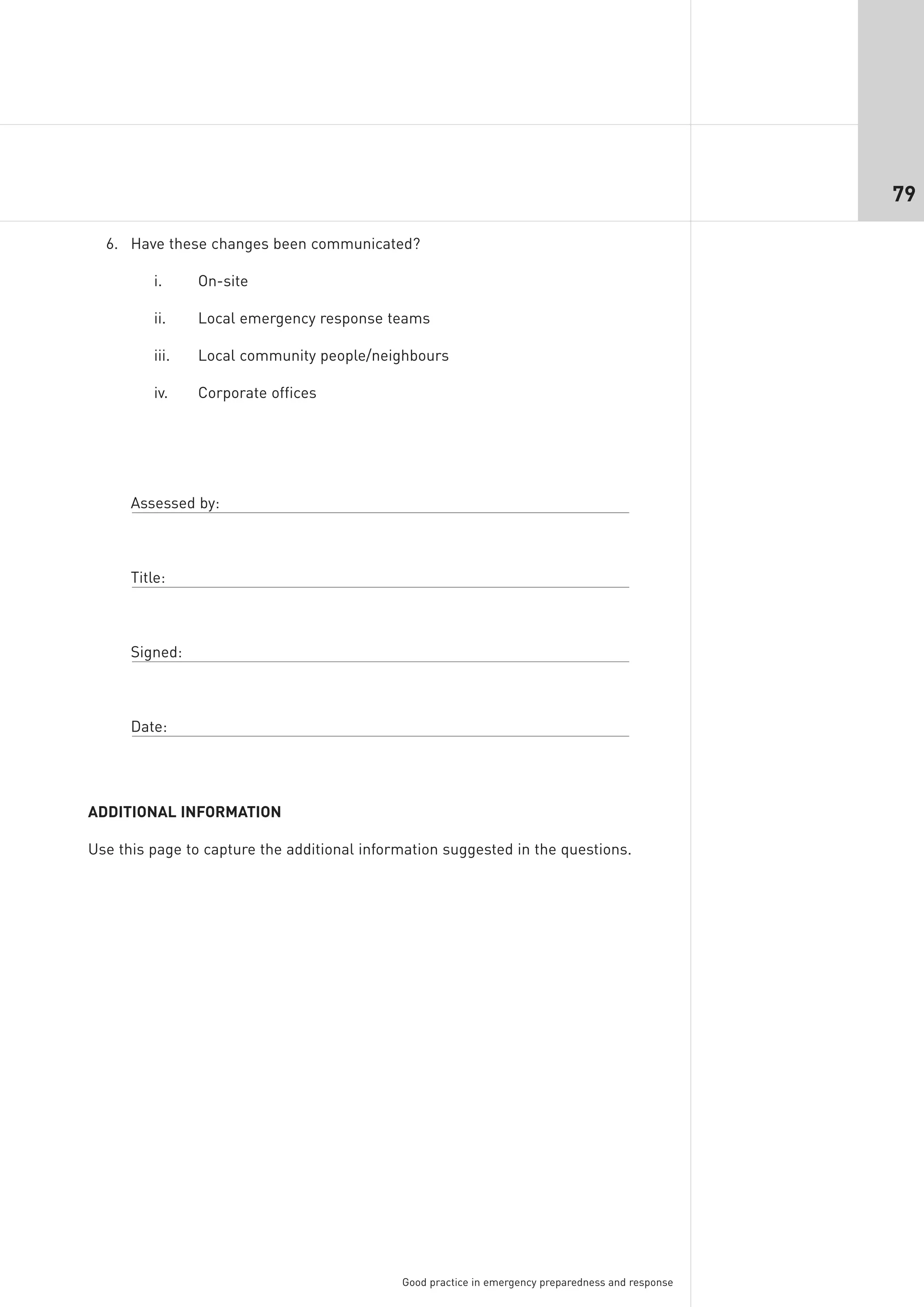79

  6. Have these changes been communicated?

          i.     On-site

          ii.    Local emergency response teams

          iii.   Local community people/neighbours

          iv.    Corporate offices




      Assessed by:



      Title:



      Signed:



      Date:




ADDITIONAL INFORMATION

Use this page to capture the additional information suggested in the questions.




                                             Good practice in emergency preparedness and response
 