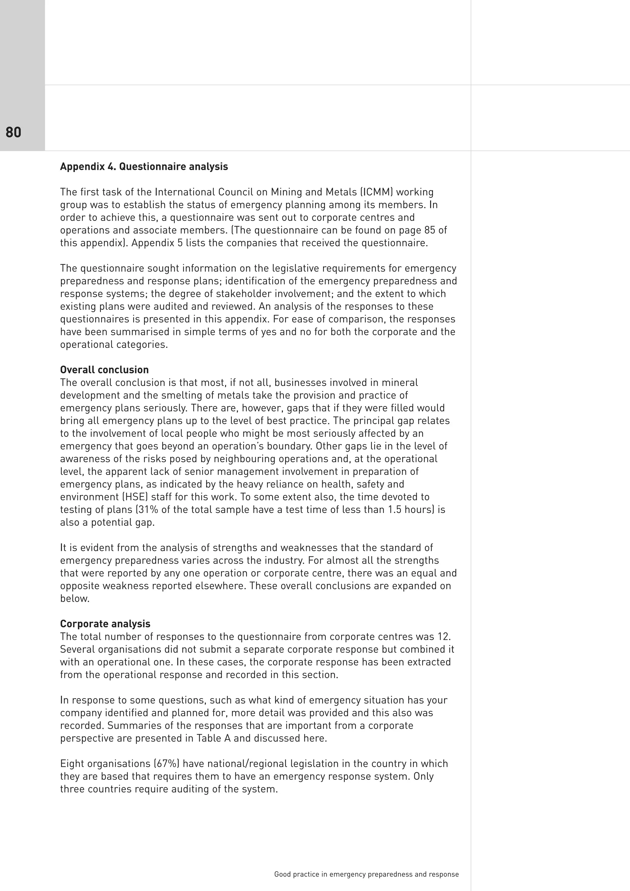 80

     Appendix 4. Questionnaire analysis

     The first task of the International Council on Mining and Metals (ICMM) working
     group was to establish the status of emergency planning among its members. In
     order to achieve this, a questionnaire was sent out to corporate centres and
     operations and associate members. (The questionnaire can be found on page 85 of
     this appendix). Appendix 5 lists the companies that received the questionnaire.

     The questionnaire sought information on the legislative requirements for emergency
     preparedness and response plans; identification of the emergency preparedness and
     response systems; the degree of stakeholder involvement; and the extent to which
     existing plans were audited and reviewed. An analysis of the responses to these
     questionnaires is presented in this appendix. For ease of comparison, the responses
     have been summarised in simple terms of yes and no for both the corporate and the
     operational categories.

     Overall conclusion
     The overall conclusion is that most, if not all, businesses involved in mineral
     development and the smelting of metals take the provision and practice of
     emergency plans seriously. There are, however, gaps that if they were filled would
     bring all emergency plans up to the level of best practice. The principal gap relates
     to the involvement of local people who might be most seriously affected by an
     emergency that goes beyond an operation’s boundary. Other gaps lie in the level of
     awareness of the risks posed by neighbouring operations and, at the operational
     level, the apparent lack of senior management involvement in preparation of
     emergency plans, as indicated by the heavy reliance on health, safety and
     environment (HSE) staff for this work. To some extent also, the time devoted to
     testing of plans (31% of the total sample have a test time of less than 1.5 hours) is
     also a potential gap.

     It is evident from the analysis of strengths and weaknesses that the standard of
     emergency preparedness varies across the industry. For almost all the strengths
     that were reported by any one operation or corporate centre, there was an equal and
     opposite weakness reported elsewhere. These overall conclusions are expanded on
     below.

     Corporate analysis
     The total number of responses to the questionnaire from corporate centres was 12.
     Several organisations did not submit a separate corporate response but combined it
     with an operational one. In these cases, the corporate response has been extracted
     from the operational response and recorded in this section.

     In response to some questions, such as what kind of emergency situation has your
     company identified and planned for, more detail was provided and this also was
     recorded. Summaries of the responses that are important from a corporate
     perspective are presented in Table A and discussed here.

     Eight organisations (67%) have national/regional legislation in the country in which
     they are based that requires them to have an emergency response system. Only
     three countries require auditing of the system.




                                                   Good practice in emergency preparedness and response
 