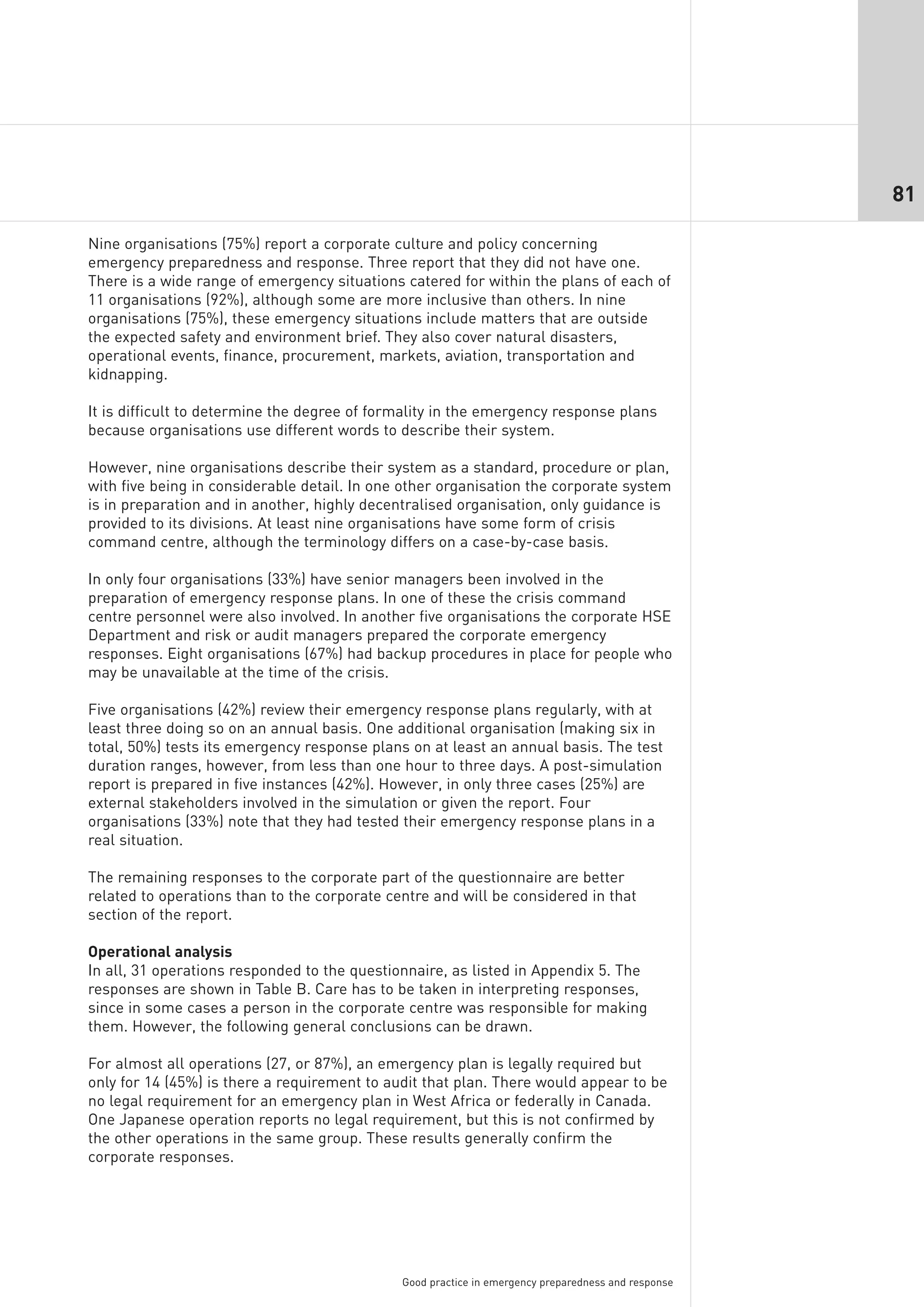 81

Nine organisations (75%) report a corporate culture and policy concerning
emergency preparedness and response. Three report that they did not have one.
There is a wide range of emergency situations catered for within the plans of each of
11 organisations (92%), although some are more inclusive than others. In nine
organisations (75%), these emergency situations include matters that are outside
the expected safety and environment brief. They also cover natural disasters,
operational events, finance, procurement, markets, aviation, transportation and
kidnapping.

It is difficult to determine the degree of formality in the emergency response plans
because organisations use different words to describe their system.

However, nine organisations describe their system as a standard, procedure or plan,
with five being in considerable detail. In one other organisation the corporate system
is in preparation and in another, highly decentralised organisation, only guidance is
provided to its divisions. At least nine organisations have some form of crisis
command centre, although the terminology differs on a case-by-case basis.

In only four organisations (33%) have senior managers been involved in the
preparation of emergency response plans. In one of these the crisis command
centre personnel were also involved. In another five organisations the corporate HSE
Department and risk or audit managers prepared the corporate emergency
responses. Eight organisations (67%) had backup procedures in place for people who
may be unavailable at the time of the crisis.

Five organisations (42%) review their emergency response plans regularly, with at
least three doing so on an annual basis. One additional organisation (making six in
total, 50%) tests its emergency response plans on at least an annual basis. The test
duration ranges, however, from less than one hour to three days. A post-simulation
report is prepared in five instances (42%). However, in only three cases (25%) are
external stakeholders involved in the simulation or given the report. Four
organisations (33%) note that they had tested their emergency response plans in a
real situation.

The remaining responses to the corporate part of the questionnaire are better
related to operations than to the corporate centre and will be considered in that
section of the report.

Operational analysis
In all, 31 operations responded to the questionnaire, as listed in Appendix 5. The
responses are shown in Table B. Care has to be taken in interpreting responses,
since in some cases a person in the corporate centre was responsible for making
them. However, the following general conclusions can be drawn.

For almost all operations (27, or 87%), an emergency plan is legally required but
only for 14 (45%) is there a requirement to audit that plan. There would appear to be
no legal requirement for an emergency plan in West Africa or federally in Canada.
One Japanese operation reports no legal requirement, but this is not confirmed by
the other operations in the same group. These results generally confirm the
corporate responses.




                                              Good practice in emergency preparedness and response
 