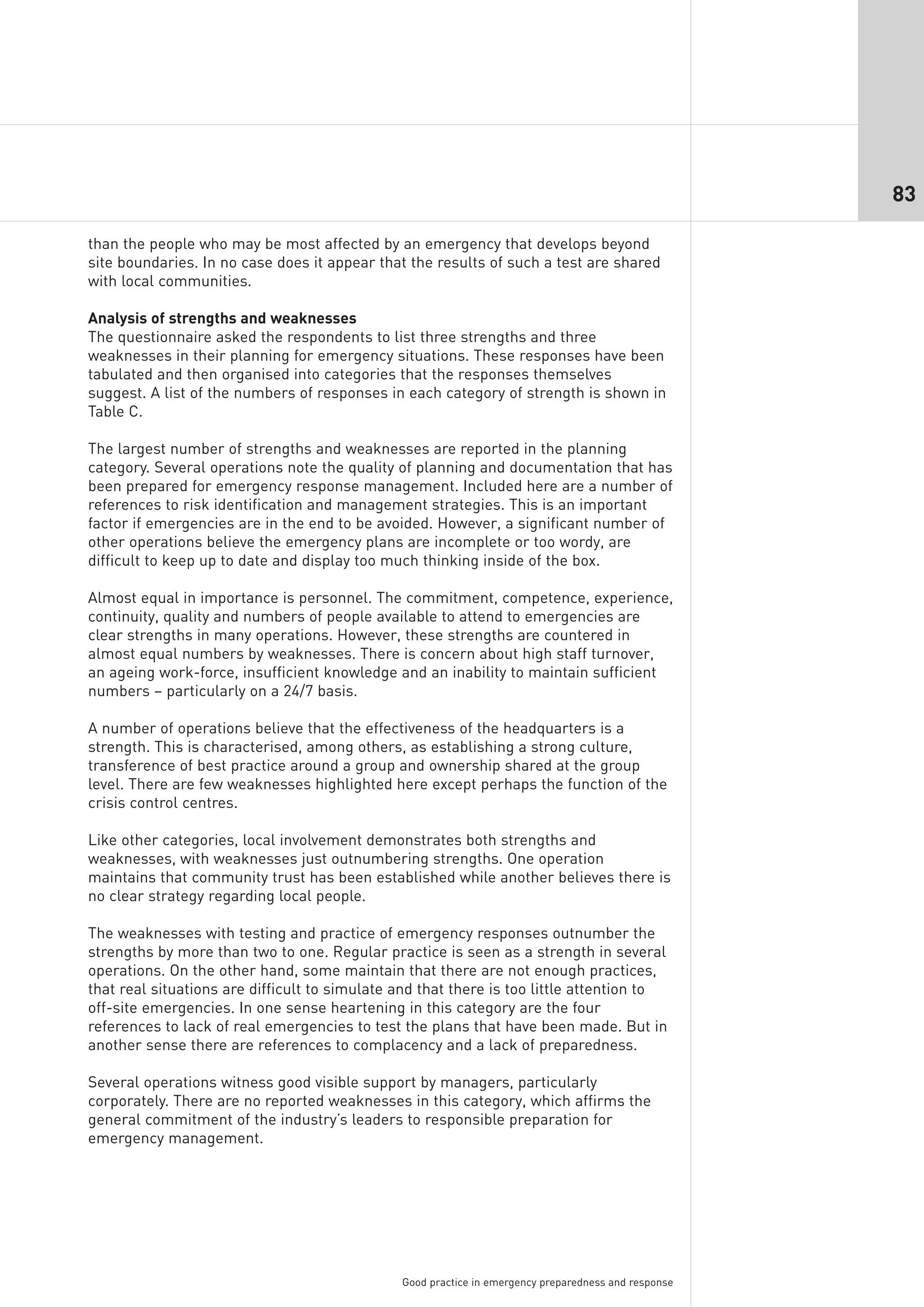 83

than the people who may be most affected by an emergency that develops beyond
site boundaries. In no case does it appear that the results of such a test are shared
with local communities.

Analysis of strengths and weaknesses
The questionnaire asked the respondents to list three strengths and three
weaknesses in their planning for emergency situations. These responses have been
tabulated and then organised into categories that the responses themselves
suggest. A list of the numbers of responses in each category of strength is shown in
Table C.

The largest number of strengths and weaknesses are reported in the planning
category. Several operations note the quality of planning and documentation that has
been prepared for emergency response management. Included here are a number of
references to risk identification and management strategies. This is an important
factor if emergencies are in the end to be avoided. However, a significant number of
other operations believe the emergency plans are incomplete or too wordy, are
difficult to keep up to date and display too much thinking inside of the box.

Almost equal in importance is personnel. The commitment, competence, experience,
continuity, quality and numbers of people available to attend to emergencies are
clear strengths in many operations. However, these strengths are countered in
almost equal numbers by weaknesses. There is concern about high staff turnover,
an ageing work-force, insufficient knowledge and an inability to maintain sufficient
numbers – particularly on a 24/7 basis.

A number of operations believe that the effectiveness of the headquarters is a
strength. This is characterised, among others, as establishing a strong culture,
transference of best practice around a group and ownership shared at the group
level. There are few weaknesses highlighted here except perhaps the function of the
crisis control centres.

Like other categories, local involvement demonstrates both strengths and
weaknesses, with weaknesses just outnumbering strengths. One operation
maintains that community trust has been established while another believes there is
no clear strategy regarding local people.

The weaknesses with testing and practice of emergency responses outnumber the
strengths by more than two to one. Regular practice is seen as a strength in several
operations. On the other hand, some maintain that there are not enough practices,
that real situations are difficult to simulate and that there is too little attention to
off-site emergencies. In one sense heartening in this category are the four
references to lack of real emergencies to test the plans that have been made. But in
another sense there are references to complacency and a lack of preparedness.

Several operations witness good visible support by managers, particularly
corporately. There are no reported weaknesses in this category, which affirms the
general commitment of the industry’s leaders to responsible preparation for
emergency management.




                                               Good practice in emergency preparedness and response
 