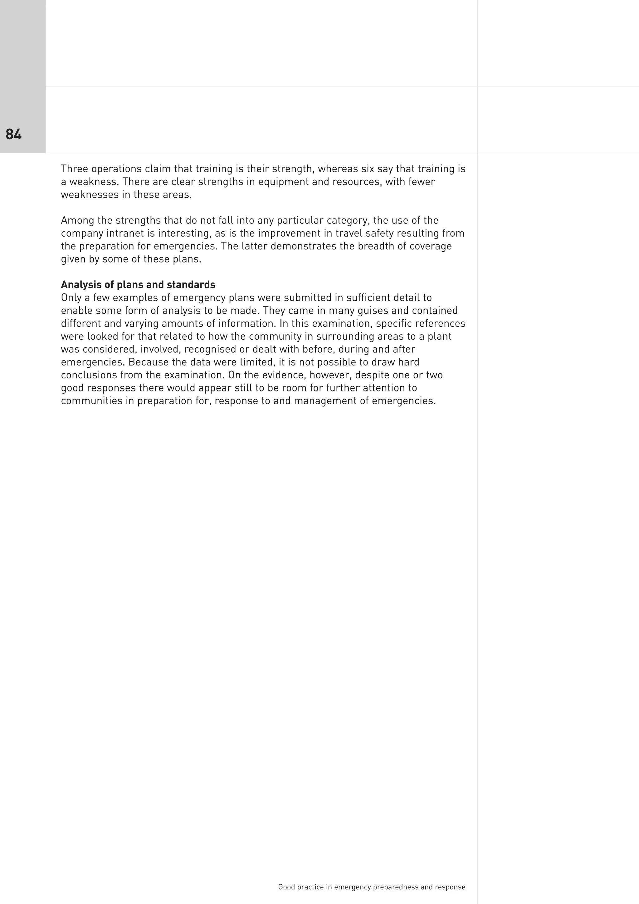 84

     Three operations claim that training is their strength, whereas six say that training is
     a weakness. There are clear strengths in equipment and resources, with fewer
     weaknesses in these areas.

     Among the strengths that do not fall into any particular category, the use of the
     company intranet is interesting, as is the improvement in travel safety resulting from
     the preparation for emergencies. The latter demonstrates the breadth of coverage
     given by some of these plans.

     Analysis of plans and standards
     Only a few examples of emergency plans were submitted in sufficient detail to
     enable some form of analysis to be made. They came in many guises and contained
     different and varying amounts of information. In this examination, specific references
     were looked for that related to how the community in surrounding areas to a plant
     was considered, involved, recognised or dealt with before, during and after
     emergencies. Because the data were limited, it is not possible to draw hard
     conclusions from the examination. On the evidence, however, despite one or two
     good responses there would appear still to be room for further attention to
     communities in preparation for, response to and management of emergencies.




                                                    Good practice in emergency preparedness and response
 