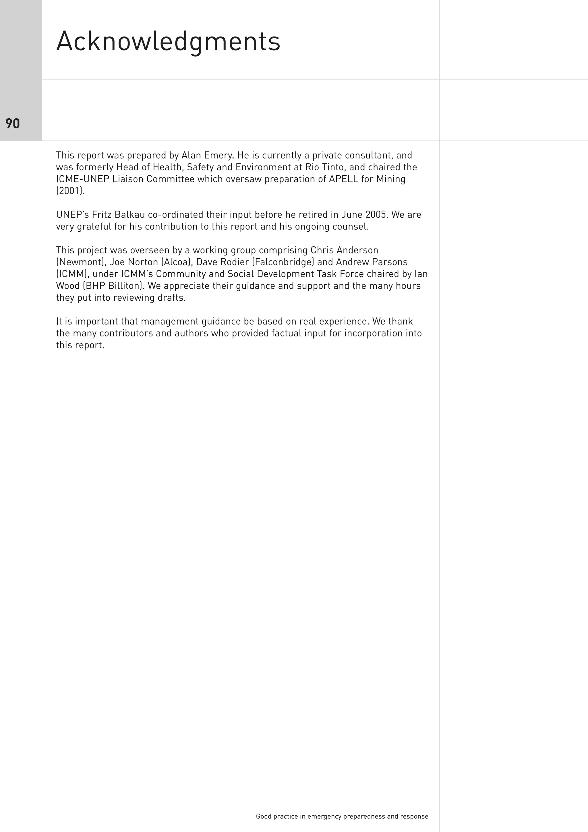 Acknowledgments

90

     This report was prepared by Alan Emery. He is currently a private consultant, and
     was formerly Head of Health, Safety and Environment at Rio Tinto, and chaired the
     ICME-UNEP Liaison Committee which oversaw preparation of APELL for Mining
     (2001).

     UNEP’s Fritz Balkau co-ordinated their input before he retired in June 2005. We are
     very grateful for his contribution to this report and his ongoing counsel.

     This project was overseen by a working group comprising Chris Anderson
     (Newmont), Joe Norton (Alcoa), Dave Rodier (Falconbridge) and Andrew Parsons
     (ICMM), under ICMM’s Community and Social Development Task Force chaired by Ian
     Wood (BHP Billiton). We appreciate their guidance and support and the many hours
     they put into reviewing drafts.

     It is important that management guidance be based on real experience. We thank
     the many contributors and authors who provided factual input for incorporation into
     this report.




                                                  Good practice in emergency preparedness and response
 