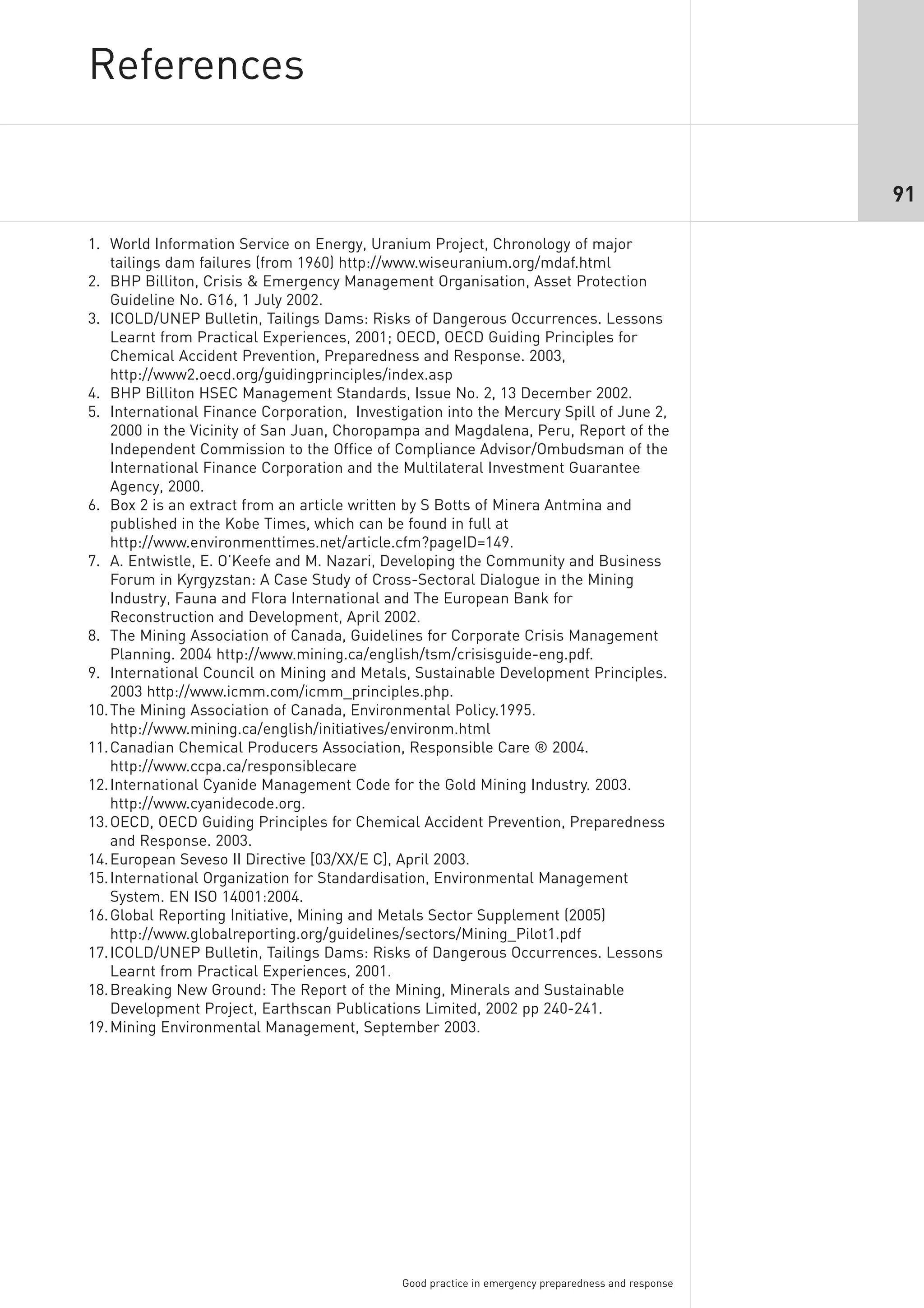 References

                                                                                                    91

1. World Information Service on Energy, Uranium Project, Chronology of major
    tailings dam failures (from 1960) http://www.wiseuranium.org/mdaf.html
2. BHP Billiton, Crisis & Emergency Management Organisation, Asset Protection
    Guideline No. G16, 1 July 2002.
3. ICOLD/UNEP Bulletin, Tailings Dams: Risks of Dangerous Occurrences. Lessons
    Learnt from Practical Experiences, 2001; OECD, OECD Guiding Principles for
    Chemical Accident Prevention, Preparedness and Response. 2003,
    http://www2.oecd.org/guidingprinciples/index.asp
4. BHP Billiton HSEC Management Standards, Issue No. 2, 13 December 2002.
5. International Finance Corporation, Investigation into the Mercury Spill of June 2,
    2000 in the Vicinity of San Juan, Choropampa and Magdalena, Peru, Report of the
    Independent Commission to the Office of Compliance Advisor/Ombudsman of the
    International Finance Corporation and the Multilateral Investment Guarantee
    Agency, 2000.
6. Box 2 is an extract from an article written by S Botts of Minera Antmina and
    published in the Kobe Times, which can be found in full at
    http://www.environmenttimes.net/article.cfm?pageID=149.
7. A. Entwistle, E. O’Keefe and M. Nazari, Developing the Community and Business
    Forum in Kyrgyzstan: A Case Study of Cross-Sectoral Dialogue in the Mining
    Industry, Fauna and Flora International and The European Bank for
    Reconstruction and Development, April 2002.
8. The Mining Association of Canada, Guidelines for Corporate Crisis Management
    Planning. 2004 http://www.mining.ca/english/tsm/crisisguide-eng.pdf.
9. International Council on Mining and Metals, Sustainable Development Principles.
    2003 http://www.icmm.com/icmm_principles.php.
10. The Mining Association of Canada, Environmental Policy.1995.
    http://www.mining.ca/english/initiatives/environm.html
11. Canadian Chemical Producers Association, Responsible Care ® 2004.
    http://www.ccpa.ca/responsiblecare
12. International Cyanide Management Code for the Gold Mining Industry. 2003.
    http://www.cyanidecode.org.
13. OECD, OECD Guiding Principles for Chemical Accident Prevention, Preparedness
    and Response. 2003.
14. European Seveso II Directive [03/XX/E C], April 2003.
15. International Organization for Standardisation, Environmental Management
    System. EN ISO 14001:2004.
16. Global Reporting Initiative, Mining and Metals Sector Supplement (2005)
    http://www.globalreporting.org/guidelines/sectors/Mining_Pilot1.pdf
17. ICOLD/UNEP Bulletin, Tailings Dams: Risks of Dangerous Occurrences. Lessons
    Learnt from Practical Experiences, 2001.
18. Breaking New Ground: The Report of the Mining, Minerals and Sustainable
    Development Project, Earthscan Publications Limited, 2002 pp 240-241.
19. Mining Environmental Management, September 2003.




                                             Good practice in emergency preparedness and response
 