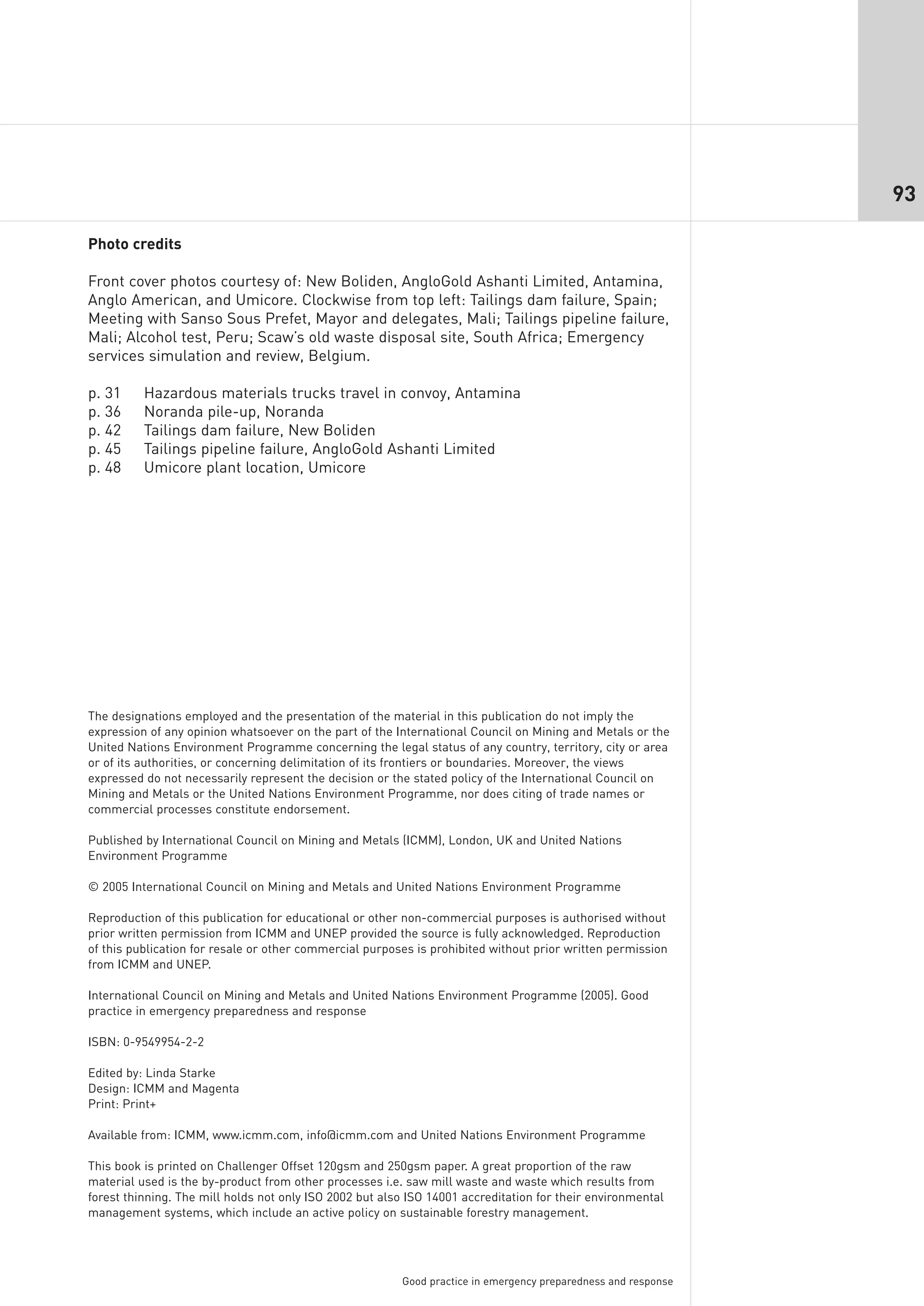 93

Photo credits

Front cover photos courtesy of: New Boliden, AngloGold Ashanti Limited, Antamina,
Anglo American, and Umicore. Clockwise from top left: Tailings dam failure, Spain;
Meeting with Sanso Sous Prefet, Mayor and delegates, Mali; Tailings pipeline failure,
Mali; Alcohol test, Peru; Scaw’s old waste disposal site, South Africa; Emergency
services simulation and review, Belgium.

p. 31     Hazardous materials trucks travel in convoy, Antamina
p. 36     Noranda pile-up, Noranda
p. 42     Tailings dam failure, New Boliden
p. 45     Tailings pipeline failure, AngloGold Ashanti Limited
p. 48     Umicore plant location, Umicore




The designations employed and the presentation of the material in this publication do not imply the
expression of any opinion whatsoever on the part of the International Council on Mining and Metals or the
United Nations Environment Programme concerning the legal status of any country, territory, city or area
or of its authorities, or concerning delimitation of its frontiers or boundaries. Moreover, the views
expressed do not necessarily represent the decision or the stated policy of the International Council on
Mining and Metals or the United Nations Environment Programme, nor does citing of trade names or
commercial processes constitute endorsement.

Published by International Council on Mining and Metals (ICMM), London, UK and United Nations
Environment Programme

© 2005 International Council on Mining and Metals and United Nations Environment Programme

Reproduction of this publication for educational or other non-commercial purposes is authorised without
prior written permission from ICMM and UNEP provided the source is fully acknowledged. Reproduction
of this publication for resale or other commercial purposes is prohibited without prior written permission
from ICMM and UNEP.

International Council on Mining and Metals and United Nations Environment Programme (2005). Good
practice in emergency preparedness and response

ISBN: 0-9549954-2-2

Edited by: Linda Starke
Design: ICMM and Magenta
Print: Print+

Available from: ICMM, www.icmm.com, info@icmm.com and United Nations Environment Programme

This book is printed on Challenger Offset 120gsm and 250gsm paper. A great proportion of the raw
material used is the by-product from other processes i.e. saw mill waste and waste which results from
forest thinning. The mill holds not only ISO 2002 but also ISO 14001 accreditation for their environmental
management systems, which include an active policy on sustainable forestry management.




                                                         Good practice in emergency preparedness and response
 