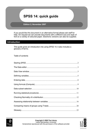 SPSS 14: quick guide

                         Edition 2, November 2007



      If you would like this document in an alternative format please ask staff for
      help. On request we can provide documents with a different size and style of
      font on a variety of coloured paper. Electronic versions can also be supplied.

Introduction

      This guide gives an introduction into using SPSS 14; it also includes a
      glossary of terms.


      Table of contents


      Starting SPSS ...............................................................................................................2

      The Data editor .............................................................................................................3

      Data View window........................................................................................................3

      Defining variables.........................................................................................................5

      Entering data.................................................................................................................8

      Using formula (Compute)............................................................................................9

      Data subset selection ................................................................................................10

      Running statistical procedures .................................................................................11

      Checking Normality of a distribution........................................................................12

      Assessing relationship between variables .............................................................16

      Comparing means of groups using T-tests ............................................................20

      Glossary.......................................................................................................................22




                                        Copyright © 2009 The Library
                                         Leeds Metropolitan University
                       Screenshots reproduced with the permission of the software provider
 