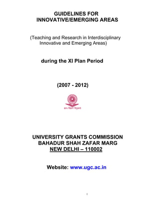 GUIDELINES FOR
   INNOVATIVE/EMERGING AREAS


(Teaching and Research in Interdisciplinary
    Innovative and Emerging Areas)


     during the XI Plan Period



            (2007 - 2012)




 UNIVERSITY GRANTS COMMISSION
   BAHADUR SHAH ZAFAR MARG
      NEW DELHI – 110002


       Website: www.ugc.ac.in



                          1
 
